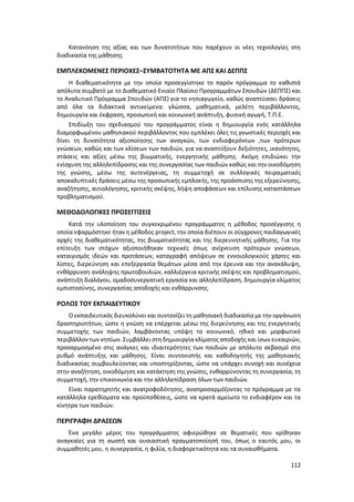 112
Κατανόηση της αξίας και των δυνατοτήτων που παρέχουν οι νέες τεχνολογίες στη
διαδικασία της μάθησης
ΕΜΠΛΕΚΟΜΕΝΕΣ ΠΕΡΙΟΧΕΣ–ΣΥΜΒΑΤΟΤΗΤΑ ΜΕ ΑΠΣ ΚΑΙ ΔΕΠΠΣ
Η διαθεματικότητα με την οποία προσεγγίστηκε το παρόν πρόγραμμα το καθιστά
απόλυτα συμβατό με το Διαθεματικό Ενιαίο Πλαίσιο Προγραμμάτων Σπουδών (ΔΕΠΠΣ) και
το Αναλυτικό Πρόγραμμα Σπουδών (ΑΠΣ) για το νηπιαγωγείο, καθώς αναπτύσσει δράσεις
από όλα τα διδακτικά αντικείμενα: γλώσσα, μαθηματικά, μελέτη περιβάλλοντος,
δημιουργία και έκφραση, προσωπική και κοινωνική ανάπτυξη, φυσική αγωγή, Τ.Π.Ε.
Επιδίωξη του σχεδιασμού του προγράμματος είναι η δημιουργία ενός κατάλληλα
διαμορφωμένου μαθησιακού περιβάλλοντος που εμπλέκει όλες τις γνωστικές περιοχές και
δίνει τη δυνατότητα αξιοποίησης των αναγκών, των ενδιαφερόντων ,των πρότερων
γνώσεων, καθώς και των κλίσεων των παιδιών, για να αναπτύξουν δεξιότητες, ικανότητες,
στάσεις και αξίες μέσω της βιωματικής, ενεργητικής μάθησης. Ακόμη επιδιώκει την
ενίσχυση της αλληλεπίδρασης και της συνεργασίας των παιδιών καθώς και την οικοδόμηση
της γνώσης, μέσω της αυτενέργειας, τη συμμετοχή σε συλλογικές πειραματικές
αποκαλυπτικές δράσεις μέσω της προσωπικής εμπλοκής, της προάσπισης της εξερεύνησης,
αναζήτησης, αιτιολόγησης, κριτικής σκέψης, λήψη αποφάσεων και επίλυσης καταστάσεων
προβληματισμού.
ΜΕΘΟΔΟΛΟΓΙΚΕΣ ΠΡΟΣΕΓΓΙΣΕΙΣ
Κατά την υλοποίηση του συγκεκριμένου προγράμματος η μέθοδος προσέγγισης η
οποία εφαρμόστηκε ήταν η μέθοδος project, την οποία διέπουν οι σύγχρονες παιδαγωγικές
αρχές της διαθεματικότητας, της βιωματικότητας και της διερευνητικής μάθησης. Για την
επίτευξη των στόχων αξιοποιήθηκαν τεχνικές όπως ανίχνευση πρότερων γνώσεων,
καταιγισμός ιδεών και προτάσεων, καταγραφή απόψεων σε εννοιολογικούς χάρτες και
λίστες, διερεύνηση και επεξεργασία θεμάτων μέσα από την έρευνα και την ανακάλυψη,
ενθάρρυνση ανάληψης πρωτοβουλιών, καλλιέργεια κριτικής σκέψης και προβληματισμού,
ανάπτυξη διαλόγου, ομαδοσυνεργατική εργασία και αλληλεπίδραση, δημιουργία κλίματος
εμπιστοσύνης, συνεργασίας αποδοχής και ενθάρρυνσης.
ΡΟΛΟΣ ΤΟΥ ΕΚΠΑΙΔΕΥΤΙΚΟΥ
Ο εκπαιδευτικός διευκολύνει και συντονίζει τη μαθησιακή διαδικασία με την οργάνωση
δραστηριοτήτων, ώστε η γνώση να επέρχεται μέσω της διερεύνησης και της ενεργητικής
συμμετοχής των παιδιών, λαμβάνοντας υπόψη το κοινωνικό, ηθικό και μορφωτικό
περιβάλλον των νηπίων. Συμβάλλει στη δημιουργία κλίματος αποδοχής και ίσων ευκαιριών,
προσαρμοσμένο στις ανάγκες και ιδιαιτερότητες των παιδιών με απόλυτο σεβασμό στο
ρυθμό ανάπτυξης και μάθησης. Είναι συντονιστής και καθοδηγητής της μαθησιακής
διαδικασίας συμβουλεύοντας και υποστηρίζοντας, ώστε να υπάρχει συνοχή και συνέχεια
στην αναζήτηση, οικοδόμηση και κατάκτηση της γνώσης, ενθαρρύνοντας τη συνεργασία, τη
συμμετοχή, την επικοινωνία και την αλληλεπίδραση όλων των παιδιών.
Είναι παρατηρητής και ανατροφοδότησης, αναπροσαρμόζοντας το πρόγραμμα με τα
κατάλληλα ερεθίσματα και προϋποθέσεις, ώστε να κρατά αμείωτο το ενδιαφέρον και τα
κίνητρα των παιδιών.
ΠΕΡΙΓΡΑΦΗ ΔΡΑΣΕΩΝ
Ένα μεγάλο μέρος του προγράμματος αφιερώθηκε σε θεματικές που κρίθηκαν
αναγκαίες για τη σωστή και ουσιαστική πραγματοποίησή του, όπως ο εαυτός μου, οι
συμμαθητές μου, η συνεργασία, η φιλία, η διαφορετικότητα και τα συναισθήματα.
 