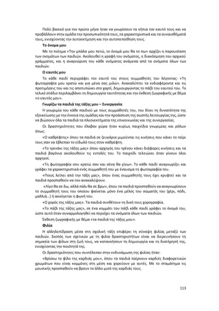 113
Πολύ βασικό για τον πρώτο μήνα ήταν να γνωρίσουν τα νήπια τον εαυτό τους και να
προβάλλουν στην ομάδα την προσωπικότητά τους ,τα χαρακτηριστικά και τα συναισθήματά
τους, ενισχύοντας την αυτοεκτίμηση και την αυτοπεποίθηση τους.
Το όνομα μου
Με το ποίημα «Την μπάλα μου πετώ, το όνομά μου θα το πω» αρχίζει η παρουσίαση
των ονομάτων των παιδιών. Ακολουθεί η γραφή του ονόματος, η διακόσμηση του αρχικού
γράμματος, και η αναγνώριση του κάθε ονόματος ανάμεσα από τα ονόματα όλων των
παιδιών.
Ο εαυτός μου
Το κάθε παιδί περιγράφει τον εαυτό του στους συμμαθητές του λέγοντας: «Τη
φωτογραφία μου κρατώ και για μένα σας μιλώ». Ανακαλύπτει τα ενδιαφέροντα και τις
προτιμήσεις του και τις αποτυπώνει στο χαρτί, δημιουργώντας το πάζλ του εαυτού του. Το
τελικό στάδιο περιλαμβάνει τη δημιουργία ταυτότητας και την έκθεση ζωγραφικής με θέμα
«ο εαυτός μου».
Γνωρίζω τα παιδιά της τάξης μου – Συνεργασία
Η γνωριμία του κάθε παιδιού με τους συμμαθητές του, του δίνει τη δυνατότητα της
εξοικείωσης με την έννοια της ομάδας και την προάσπιση της σωστής λειτουργίας της, ώστε
να βιώσουν όλα τα παιδιά τα πλεονεκτήματα της επικοινωνίας και της συνεργασίας.
Οι δραστηριότητες που έλαβαν χώρα ήταν κυρίως παιχνίδια γνωριμίας και ρόλων
όπως:
«Ο καθρέφτης» όπου τα παιδιά σε ζευγάρια μιμούνται τις κινήσεις που κάνει το ταίρι
τους σαν να έβλεπαν το είδωλό τους στον καθρέφτη.
«Το τρενάκι της τάξης μας» όπου αρχηγός του τρένου κάνει διάφορες κινήσεις και τα
παιδιά βαγόνια ακολουθούν τις εντολές του. Το παιχνίδι τελειώνει όταν γίνουν όλοι
αρχηγοί.
«Τη φωτογραφία σου κρατώ σαν και σένα θα γίνω». Το κάθε παιδί αναγνωρίζει και
γράφει τα χαρακτηριστικά ενός συμμαθητή του με έναυσμα τη φωτογραφία του.
«Ποιος λείπει από την τάξη μας», όπου ένας συμμαθητής τους έχει κρυφτεί και τα
παιδιά προσπαθούν να τον ανακαλύψουν.
«Λίγο θα σε δω, αλλά πάλι θα σε βρω», όπου τα παιδιά προσπαθούν να αναγνωρίσουν
το συμμαθητή τους του οποίου φαίνεται μόνο ένα μέλος του σώματός του (χέρι, πόδι,
μαλλιά…) ή ακούγεται η φωνή του.
«Ο χορός της τάξης μας». Τα παιδιά συνθέτουν τη δική τους χορογραφία.
«Το πάζλ της τάξης μας», σε ένα κομμάτι του πάζλ κάθε παιδί γράφει το όνομά του,
ώστε αυτό όταν συναρμολογηθεί να περιέχει τα ονόματα όλων των παιδιών.
Έκθεση ζωγραφικής με θέμα «τα παιδιά της τάξης μου».
Φιλία
Η αλληλεπίδραση μέσα στη σχολική τάξη επιφέρει τη σύναψη φιλίας μεταξύ των
παιδιών. Σκοπός των σχετικών με τη φιλία δραστηριοτήτων είναι να διερευνήσουν τη
σημασία των φίλων στη ζωή τους, να κατανοήσουν τη δημιουργία και τη διατήρησή της,
ενισχύοντας την ποιότητά της.
Οι δραστηριότητες που συντέλεσαν στην ενδυνάμωση της φιλίας ήταν:
«Βρίσκω το φίλο της καρδιάς μου», όπου τα παιδιά παίρνουν καρδιές διαφορετικών
χρωμάτων που είναι κομμένες στη μέση και χορεύουν με αυτές. Με το σταμάτημα τις
μουσικής προσπαθούν να βρουν το άλλο μισό της καρδιάς τους.
 