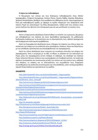 121
Η τέχνη του ποδοσφαίρου
Ο θαυμασμός των νηπίων για τους διάσημους ποδοσφαιριστές όπως Ζλάταν
Ιμπραχίμοβιτς, Ρικάρντο Κουαρέσμα, Αντόνιο Ρέγιες, Χεσούς Νάβας, Άγγελος Βιλανάκης,
Χρήστος Πατσατζόγλου, βοήθησε στην εκμάθηση του αθλήματος αυτού. Δημιουργήσαμε τη
δική μας ποδοσφαιρική ομάδα, με αφορμή τη ομάδα «Χαραυγή» που απαρτίζεται από
παίκτες Ρομά του καταυλισμού της Νέας Αλικαρνασσού, πολλοί από τους οποίους είναι
γονείς παιδιών που φοιτούν στο νηπιαγωγείο μας και μας μετέδωσαν τις γνώσεις τους.
ΑΞΙΟΛΟΓΗΣΗ
Κατά τη διαγνωστική αξιολόγηση διαπιστώθηκε το επίπεδο των εμπειριών, βιωμάτων
και ενδιαφερόντων των παιδιών και έγινε προσπάθεια προσαρμογής της μαθησιακής
διαδικασίας ανάλογα με τις δυνατότητες και τις ιδιαιτερότητές τους, εφόσον προέρχονταν
από διαφορετικά πολιτισμικά περιβάλλοντα.
Κατά την διαμορφωτική αξιολόγηση έγινε ο έλεγχος της πορείας των νήπιων προς την
κατάκτηση των στόχων με την ανάπτυξη νέων αντιλήψεων, στάσεων, αξιών και δεξιοτήτων,
με την κατάλληλη τροποποίηση και ανατροφοδότηση του προγράμματος.
Κατά την τελική αξιολόγηση έγινε εκτίμηση της συνολικής επίτευξης των στόχων του
προγράμματος, όπου η γνωριμία με τα ήθη, τα έθιμα, τη γλώσσα και τον πολιτισμό των
Ρομά, μέσω του προγράμματος αυτού επέφερε το σεβασμό, την αποδοχή των παιδιών
Ρομά, απόκτηση θετικών στάσεων και συμπεριφορών στη διαφορετικότητα, την ανάπτυξη
σχέσεων συνεργασίας και επικοινωνίας μεταξύ των νηπίων και των γονέων τους, σεβασμό
στις απόψεις, τις ανάγκες και τις ιδιαιτερότητες των συμμαθητών τους, διαχείριση
συναισθημάτων και ανάπτυξη αυτοεκτίμησης και ενσυναίσθησης, ώστε να δημιουργηθούν
ισχυροί δεσμοί φιλίας και ομοιογένειας της ομάδας.
ΑΝΑΦΟΡΕΣ
http://6dimdiapelefth.thess.sch.gr/Greek/Ekpaidefsi_Tsigganopaidon
http://6dimdiapelefth.thess.sch.gr/Greek/Ekpaidefsi_Tsigganopaidon/PagkosmiaHmer
aRoma/afieroma_stous_roma.pdf
http://artcontrarian.blogspot.gr/2011/01/inbeginningpicasso.html
http://artivity.gr/el/p/5169/kataylismostsigganonmetrohospitacanvasmetaimpresionis
mosposteroilpaintingpostimpressionism
http://www.cretalive.gr/history/view/melelehdikhtousmera/155337
http://artivity.gr/el/p/5169/kataylismostsigganonmetrohospitacanvasmetaimpresionis
mosposteroilpaintingpostimpressionism
http://dideanatol.att.sch.gr/didanpep/ANTI/IREDsxedio_drasisprotypos_symvouleytik
os_odigos.pdf
http://el.wikipedia.org/wiki/
http://fineartamerica.com/featured/gypsygirlintheforestmaryrucker.html
http://karagiozismuseum.gr/theatro_skion/index.htm
http://metamorphosesproject1.blogspot.gr/2010/10/eyesis.html
http://www.filmfestival.gr/
http://museumwebshop.com/artfridgemagnetcrossedhandspicasso.html
http://pablopicassoprints.org/flowerofhands/
http://pyroessalogotimis.blogspot.gr/2013/10/blogpost_13.html
http://repository.edulll.gr/edulll/retrieve/740/126_01.pdf
http://romagr.gr/museum/31http://rom18.webnode.gr/%
 