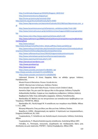 122
http://romklimaka.blogspot.gr/2010/01/blogpost_8659.html
http://taniamanesikourou.blogspot.gr/
http://trome.gr/article.php?articleId=1934
http://parents.org.gr/forum/showthread.php?t=35403
http://www.24grammata.com/wpcontent/uploads/2012/08/Gipsi24grammata.com_.p
df
http://www.byzantinemuseum.gr/el/temporary_exhibitions/older/?nid=1382
http://www.historicalmuseum.gr/gr/exhibitions/view/tsigganoihdikhmoupragmatikot
hta
http://www.ired.e http://www.seperet.gr/el/news.php?n=129
http://www.kathimerini.gr/290641/article/politismos/arxeiopolitismoy/omy8osthskar
menkaiopikaso
http://www.keda.gr/
http://www.keda.gr/roma/files/mikro_leksiko.pdfhttp://www.pardalilexi.gr
http://www.keda.gr/roma/index.php/mmedia/formspublications/12mmedia/publicati
onspress/135epimorfotikosodigosekpaideusitonpaidiwnromas
http://www.naftemporiki.gr/story/336142/tsigganoistobuzantinomouseio
http://www.nationalopera.gr/gr/event/karmenapotinoperatisv
http://www.seperet.gr/el/news.php?n=129
https://peripluscd.wordpress.com
http://www.grandsport.gr
http://www.epsirak.gr
https://www.youtube.com/watch?v=8bn0ik5_UgI
https://www.youtube.com/watch?v=e21zRMliLKw
https://www.youtube.com/watch?v=oj4yQlkjEDQ
Lallemand Orianne. Ο λύκος Ζαχαρίας θέλει να αλλάξει χρώμα. Εκδόσεις
Παπαδόπουλος
Museo Picasso di Barcelona. Picasso. Escudo de oro.
UNICEF. Mια ζωή σαν τη δική μου. Εκδόσεις Πατάκη
Αnna Salvador. Draw with Pablo Picasso. Frances Lincoln Children’s Book.
Αγκοστίνι Σάρα .Πες μου γιατί δεν έχουμε όλοι το ίδιο χρώμα. Εκδόσεις Πυραμίδα.
Ανδρικόπολος Νικόλας. Η χώρα με τους παράξενους ανθρώπους .Εκδόσεις Καλέντη
Βαρβαρούση Λήδα. Ένας καλόκαρδος καρχαρίας. Εκδόσεις Παπαδόπουλος
Βασιλειάδου Μ. Μελέτη για την αντιμετώπιση των εκπαιδευτικών προβλημάτων των
Τσιγγάνων, ΥΠΕΠΘΓΓΛΕ, Αθήνα.
Βασιλειάδου Μ., Παυλή Κορρέ Μ. Η εκπαίδευση των τσιγγάνων στην Ελλάδα. Αθήνα:
Γ.Γ.Λ.Ε., 1996.
Βένιγκερ Μπριγκίτε. Ένας για όλους και όλοι για έναν. Εκδόσεις Πατάκη
Βεργίδης Δ. (1995). «Νεορατσισμός και σχολείο: Η περίπτωση των τσιγγανοπαίδων»,
Σύγχρονη Εκπαίδευση, 81, 5162.
Γεωργογιάννης, Π. Εκπαίδευση και διαπολιτισμική επικοινωνία. Εκδόσεις Gutenberg.
Αθήνα
Γεωργογιάννης, Π. Θέματα διαπολιτισμικής εκπαίδευσης. Gutenberg Αθήνα 1997.
Γκότοβος, Α., Ρατσισμός, κοινωνικές, ψυχολογικές και παιδαγωγικές όψεις μιας
ιδεολογίας και μιας πρακτικής, ΥΠΕΠΘΓ.Γ. Λαϊκής Επιμόρφωσης. Αθήνα 1996.
 