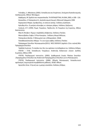 123
Γκότοβος, Ε. Αθανάσιος (2002). Εκπαίδευση και Ετερότητα. Ζητήματα διαπολιτισμικής
παιδαγωγικής. Αθήνα: Μεταίχμιο.
Δαφέρμος, Μ. Σχολείο και τσιγγανόπαιδα. ΤΑ ΕΚΠΑΙΔΕΥΤΙΚΑ, Ν.6364, 2003, σ.108 – 116.
Κανακίδου, Ε.Παπαγιάννη Β., Διαπολιτισμική Αγωγή, Ελληνικά Γράμματα 1998
Καραγιάννη Μαρία. Ερυθρούλης, το κόκκινο αστέρι. Εκδόσεις Διάπλαση
Κρόυθερ Κίτυ. Ο μαύρος κότσυφας κι ο άσπρος γλάρος. Εκδόσεις Ορίζοντες
Λιεζουά, Ζ.Π. (1999). Ρομά, Τσιγγάνοι, Ταξιδευτές. Οι Τσιγγάνοι της Ευρώπης. Αθήνα
Καστανιώτης
Μακ Κι Ντέιβιντ. Έλμερ ο παρδαλός ελέφαντας. Εκδόσεις Πατάκη
Μαντούβαλου Σοφία. Ο Ρίκο Κοκορίκο . Εκδόσεις Μικρή Μίλητος
Παπαγιάννη Βούλα. Η Μπουμπού και η Μπαμπαλού. ΟΕΔΒ
Παπαθανασοπούλου Μάιρα. Τι κι αν είμαι ασβός; Εκδόσεις Πατάκη
Πρόγραμμα Σπουδών Νηπιαγωγείου(2011). ΝΕΟ ΣΧΟΛΕΙΟ (σχολείο 21ου αιώνα).Νέο
Πρόγραμμα Σπουδών
Τριβιζάς Ευγένιος. Το παπάκι που δεν του αρέσανε τα ποδαράκια του. Εκδόσεις Κέδρος
ΥΠΕΠΘ – ΓΓΛΕ. Εκπαίδευση Τσιγγάνων. Ανάπτυξη διδακτικού υλικού .Διεθνές
Συμπόσιο, Αθήνα 1996
ΥΠΕΠΘ, Παιδαγωγικό Ινστιτούτο. (2003). Διαθεματικό Ενιαίο Πλαίσιο Σπουδών
,Προγραμμάτων Σπουδών και Αναλυτικά Προγραμμάτων Σπουδών για το Νηπιαγωγείο.
ΥΠΕΠΘ, Παιδαγωγικό Ινστιτούτο. (2006). Οδηγός Νηπιαγωγού, Εκπαιδευτικοί
σχεδιασμοί, Δημιουργικά περιβάλλοντα μάθησης. ΟΕΔΒ. Αθήνα.
Χρηστίδη Λένα. Η λευκή και η μαύρη σοκολάτα. Εκδόσεις Κέδρος
 