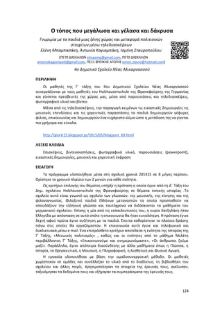 124
Ο τόπος που μεγάλωσα και γέλασα και δάκρυσα
Γνωριμία με τα παιδιά μιας ξένης χώρας και μεταφορά πολιτισικών
στοιχείων μέσω τηλεδιασκέψεων
Ελένη Μπαμπασάκη, Αντωνία Καγιαμπάκη, Ισμήνη Σταυροπούλου
(ΠΕ70 ΔΑΣΚΑΛΩΝ elmpamp@gmail.com, ΠΕ70 ΔΑΣΚΑΛΩΝ
antoniakagiampaki@gmail.com, ΠΕ11 ΦΥΣΙΚΗΣ ΑΓΩΓΗΣ ismini.stavro@hotmail.com)
4ο Δημοτικό Σχολείο Νέας Αλικαρνασσού
ΠΕΡΙΛΗΨΗ
Οι μαθητές της Γ΄ τάξης του 4ου Δημοτικού Σχολείου Νέας Αλικαρνασσού
συνεργάζονται με τους μαθητές του Holzhausenschule της Φρανκφούρτης της Γερμανίας
και γίνονται πρεσβευτές της χώρας μας, μέσα από παρουσιάσεις και τηλεδιασκέψεις,
φωτογραφικό υλικό και βίντεο.
Μέσα από τις τηλεδιασκέψεις, την παραγωγή κειμένων τις εικαστικές δημιουργίες τις
μουσικές επενδύσεις και τις χορευτικές παραστάσεις τα παιδιά δημιουργούν γέφυρες
φιλίας, επικοινωνίας και δημιουργούν ένα ευχάριστο κλίμα ώστε η μετάδοση της να γίνεται
πιο γρήγορα και εύκολα.
http://giorti15.blogspot.gr/2015/05/blogpost_69.html
ΛΕΞΕΙΣ ΚΛΕΙΔΙΑ
Επισκέψεις, βιντεοσκοπήσεις, φωτογραφικό υλικό, παρουσιάσεις (powerpoint),
εικαστικές δημιουργίες, μουσική και χορευτική έκφραση
ΕΙΣΑΓΩΓΗ
Το πρόγραμμα υλοποιήθηκε μέσα στη σχολική χρονιά 201415 σε 8 μήνες περίπου.
Ορίστηκε το χρονικό πλαίσιο των 2 μηνών για κάθε ενότητα.
Ως κριτήριο επιλογής του θέματος υπήρξε η πρόταση η οποία έγινε από τη Δ΄ Τάξη του
Δημ. σχολείου Holzhausenschule της Φρανκφούρτης σε θέματα τοπικής ιστορίας .Το
σχολείο αυτό είναι γνωστό ως σχολείο των γλωσσών, της μουσικής, της κίνησης και της
φιλαναγνωσίας. Φιλοξενεί παιδιά Ελλήνων μεταναστών τα οποία προσπαθούν να
σπουδάζουν την ελληνική γλώσσα και ταυτόχρονα να διδάσκονται τα μαθήματα του
γερμανικού σχολείου. Επίσης η μία από τις εκπαιδευτικούς του, η κυρία Χατζηδάκη ήταν
Ελληνίδα με απόσπαση σε αυτό οπότε η επικοινωνία θα ήταν ευκολότερη. Η πρόταση έγινε
δεχτή αφού πρώτα έγινε συζήτηση με τα παιδιά. Έπειτα καθορίστηκε το πλαίσιο δράσης
πάνω στις οποίες θα εργαζόμασταν. Η επικοινωνία αυτή έγινε και τηλεφωνικά και
διαδικτυακά μέσω e mail. Ένα επιπρόσθετο κριτήριο αποτέλεσε η ενότητα της Ιστορίας της
Γ’ Τάξης, «Μινωικός πολιτισμός» , καθώς και οι ενότητες από το μάθημα Μελέτη
περιβάλλοντος Γ’ Τάξης, «Επικοινωνούμε και ενημερωνόμαστε», «Οι άνθρωποι ζούμε
μαζί». Παράλληλα, έγινε απόπειρα διασύνδεσης με άλλα μαθήματα όπως η Γλώσσα, η
Ιστορία, τα Θρησκευτικά, η Μουσική, η Πληροφορική, η Αισθητική και Φυσική Αγωγή.
Η εργασία υλοποιήθηκε με βάση την ομαδοσυνεργατική μέθοδο. Οι μαθητές
χωρίστηκαν σε ομάδες και συνέλλεξαν το υλικό από το διαδίκτυο, τη βιβλιοθήκη του
σχολείου και άλλες πηγές. Χρησιμοποίησαν τα στοιχεία της έρευνάς τους, ανέλυσαν,
ταξινόμησαν τα δεδομένα τους και εξήγαγαν τα συμπεράσματα της έρευνάς τους.
 