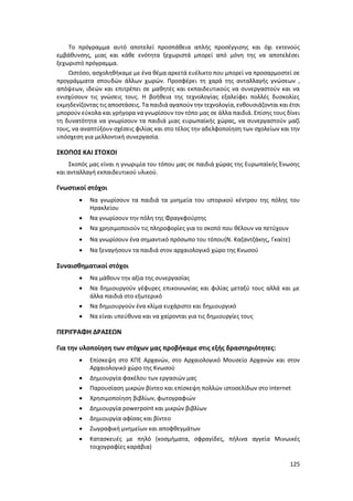 125
Το πρόγραμμα αυτό αποτελεί προσπάθεια απλής προσέγγισης και όχι εκτενούς
εμβάθυνσης, μιας και κάθε ενότητα ξεχωριστά μπορεί από μόνη της να αποτελέσει
ξεχωριστό πρόγραμμα.
Ωστόσο, ασχοληθήκαμε με ένα θέμα αρκετά ευέλικτο που μπορεί να προσαρμοστεί σε
προγράμματα σπουδών άλλων χωρών. Προσφέρει τη χαρά της ανταλλαγής γνώσεων ,
απόψεων, ιδεών και επιτρέπει σε μαθητές και εκπαιδευτικούς να συνεργαστούν και να
ενισχύσουν τις γνώσεις τους. Η βοήθεια της τεχνολογίας εξαλείφει πολλές δυσκολίες
εκμηδενίζοντας τις αποστάσεις. Τα παιδιά αγαπούν την τεχνολογία, ενθουσιάζονται και έτσι
μπορούν εύκολα και γρήγορα να γνωρίσουν τον τόπο μας σε άλλα παιδιά. Επίσης τους δίνει
τη δυνατότητα να γνωρίσουν τα παιδιά μιας ευρωπαϊκής χώρας, να συνεργαστούν μαζί
τους, να αναπτύξουν σχέσεις φιλίας και στο τέλος την αδελφοποίηση των σχολείων και την
υπόσχεση για μελλοντική συνεργασία.
ΣΚΟΠΟΣ ΚΑΙ ΣΤΟΧΟΙ
Σκοπός μας είναι η γνωριμία του τόπου μας σε παιδιά χώρας της Ευρωπαϊκής Ένωσης
και ανταλλαγή εκπαιδευτικού υλικού.
Γνωστικοί στόχοι
 Να γνωρίσουν τα παιδιά τα μνημεία του ιστορικού κέντρου της πόλης του
Ηρακλείου
 Να γνωρίσουν την πόλη της Φραγκφούρτης
 Να χρησιμοποιούν τις πληροφορίες για το σκοπό που θέλουν να πετύχουν
 Να γνωρίσουν ένα σημαντικό πρόσωπο του τόπου(Ν. Καζαντζάκης, Γκαίτε)
 Να ξεναγήσουν τα παιδιά στον αρχαιολογικό χώρο της Κνωσού
Συναισθηματικοί στόχοι
 Να μάθουν την αξία της συνεργασίας
 Να δημιουργούν γέφυρες επικοινωνίας και φιλίας μεταξύ τους αλλά και με
άλλα παιδιά στο εξωτερικό
 Να δημιουργούν ένα κλίμα ευχάριστο και δημιουργικό
 Να είναι υπεύθυνα και να χαίρονται για τις δημιουργίες τους
ΠΕΡΙΓΡΑΦΗ ΔΡΑΣΕΩΝ
Για την υλοποίηση των στόχων μας προβήκαμε στις εξής δραστηριότητες:
 Επίσκεψη στο ΚΠΕ Αρχανών, στο Αρχαιολογικό Μουσείο Αρχανών και στον
Αρχαιολογικό χώρο της Κνωσού
 Δημιουργία φακέλου των εργασιών μας
 Παρουσίαση μικρών βίντεο και επίσκεψη πολλών ιστοσελίδων στο internet
 Χρησιμοποίηση βιβλίων, φωτογραφιών
 Δημιουργία powerpoint και μικρών βιβλίων
 Δημιουργία αφίσας και βίντεο
 Ζωγραφική μνημείων και αποφθεγμάτων
 Κατασκευές με πηλό (κοσμήματα, σφραγίδες, πήλινα αγγεία Μινωικές
τοιχογραφίες καράβια)
 
