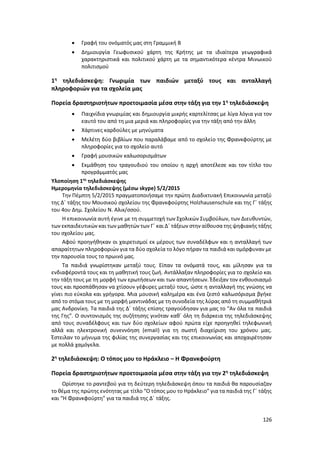 126
 Γραφή του ονόματός μας στη Γραμμική Β
 Δημιουργία Γεωφυσικού χάρτη της Κρήτης με τα ιδιαίτερα γεωγραφικά
χαρακτηριστικά και πολιτικού χάρτη με τα σημαντικότερα κέντρα Μινωικού
πολιτισμού
1η
τηλεδιάσκεψη: Γνωριμία των παιδιών μεταξύ τους και ανταλλαγή
πληροφοριών για τα σχολεία μας
Πορεία δραστηριοτήτων προετοιμασία μέσα στην τάξη για την 1η
τηλεδιάσκεψη
 Παιχνίδια γνωριμίας και δημιουργία μικρής καρτελίτσας με λίγα λόγια για τον
εαυτό του από τη μια μεριά και πληροφορίες για την τάξη από την άλλη
 Χάρτινες καρδούλες με μηνύματα
 Μελέτη δύο βιβλίων που παραλάβαμε από το σχολείο της Φρανκφούρτης με
πληροφορίες για το σχολείο αυτό
 Γραφή μουσικών καλωσορισμάτων
 Εκμάθηση του τραγουδιού του οποίου η αρχή αποτέλεσε και τον τίτλο του
προγράμματός μας
Υλοποίηση 1ης
τηλεδιάσκεψης
Ημερομηνία τηλεδιάσκεψης (μέσω skype) 5/2/2015
Την Πέμπτη 5/2/2015 πραγματοποιήσαμε την πρώτη Διαδικτυακή Επικοινωνία μεταξύ
της Δ΄ τάξης του Μουσικού σχολείου της Φρανκφούρτης Holzhausenschule και της Γ΄ τάξης
του 4ου Δημ. Σχολείου Ν. Αλικ/σσού.
Η επικοινωνία αυτή έγινε με τη συμμετοχή των Σχολικών Συμβούλων, των Διευθυντών,
των εκπαιδευτικών και των μαθητών των Γ΄ και Δ΄ τάξεων στην αίθουσα της ψηφιακής τάξης
του σχολείου μας.
Αφού προηγήθηκαν οι χαιρετισμοί εκ μέρους των συναδέλφων και η ανταλλαγή των
απαραίτητων πληροφοριών για τα δύο σχολεία το λόγο πήραν τα παιδιά και ομόρφυναν με
την παρουσία τους το πρωινό μας.
Τα παιδιά γνωρίστηκαν μεταξύ τους. Είπαν τα ονόματά τους, και μίλησαν για τα
ενδιαφέροντά τους και τη μαθητική τους ζωή. Αντάλλαξαν πληροφορίες για το σχολείο και
την τάξη τους με τη μορφή των ερωτήσεων και των απαντήσεων. Έδειξαν τον ενθουσιασμό
τους και προσπάθησαν να χτίσουν γέφυρες μεταξύ τους, ώστε η ανταλλαγή της γνώσης να
γίνει πιο εύκολα και γρήγορα. Μια μουσική καλημέρα και ένα ζεστό καλωσόρισμα βγήκε
από το στόμα τους με τη μορφή μαντινάδας με τη συνοδεία της λύρας από τη συμμαθήτριά
μας Ανδρονίκη. Τα παιδιά της Δ΄ τάξης επίσης τραγούδησαν για μας το “Αν όλα τα παιδιά
της Γης”. Ο συντονισμός της συζήτησης γινόταν καθ΄ όλη τη διάρκεια της τηλεδιάσκεψης
από τους συναδέλφους και των δύο σχολείων αφού πρώτα είχε προηγηθεί τηλεφωνική
αλλά και ηλεκτρονική συνεννόηση (emaiI) για τη σωστή διαχείριση του χρόνου μας.
Έστειλαν το μήνυμα της φιλίας της συνεργασίας και της επικοινωνίας και αποχαιρέτησαν
με πολλά χαμόγελα.
2η
τηλεδιάσκεψη: Ο τόπος μου το Ηράκλειο – Η Φρανκφούρτη
Πορεία δραστηριοτήτων προετοιμασία μέσα στην τάξη για την 2η
τηλεδιάσκεψη
Ορίστηκε το ραντεβού για τη δεύτερη τηλεδιάσκεψη όπου τα παιδιά θα παρουσίαζαν
το θέμα της πρώτης ενότητας με τίτλο “Ο τόπος μου το Ηράκλειο” για τα παιδιά της Γ΄ τάξης
και “Η Φρανκφούρτη” για τα παιδιά της Δ΄ τάξης.
 