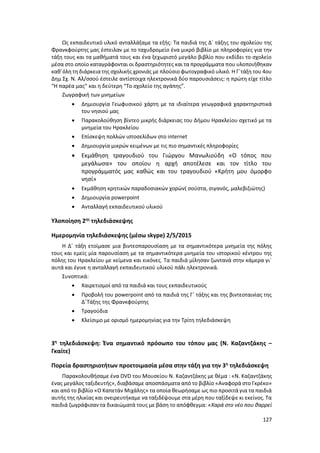 127
Ως εκπαιδευτικό υλικό ανταλλάξαμε τα εξής: Τα παιδιά της Δ΄ τάξης του σχολείου της
Φρανκφούρτης μας έστειλαν με το ταχυδρομείο ένα μικρό βιβλίο με πληροφορίες για την
τάξη τους και τα μαθήματά τους και ένα ξεχωριστό μεγάλο βιβλίο που εκδίδει το σχολείο
μέσα στο οποίο καταγράφονται οι δραστηριότητες και τα προγράμματα που υλοποιήθηκαν
καθ΄όλη τη διάρκειατης σχολικής χρονιάς με πλούσιο φωτογραφικό υλικό. Η Γ΄τάξη του 4ου
Δημ Σχ. Ν. Αλ/σσού έστειλε αντίστοιχα ηλεκτρονικά δύο παρουσιάσεις: η πρώτη είχε τίτλο
“Η παρέα μας” και η δεύτερη “Το σχολείο της αγάπης”.
Ζωγραφική των μνημείων
 Δημιουργία Γεωφυσικού χάρτη με τα ιδιαίτερα γεωγραφικά χαρακτηριστικά
του νησιού μας
 Παρακολούθηση βίντεο μικρής διάρκειας του Δήμου Ηρακλείου σχετικό με τα
μνημεία του Ηρακλείου
 Επίσκεψη πολλών ιστοσελίδων στο internet
 Δημιουργία μικρών κειμένων με τις πιο σημαντικές πληροφορίες
 Εκμάθηση τραγουδιού του Γιώργου Μανωλιούδη «Ο τόπος που
μεγάλωσα» του οποίου η αρχή αποτέλεσε και τον τίτλο του
προγράμματός μας καθώς και του τραγουδιού «Κρήτη μου όμορφο
νησί»
 Εκμάθηση κρητικών παραδοσιακών χορών( σούστα, σιγανός, μαλεβιζιώτης)
 Δημιουργία powerpoint
 Ανταλλαγή εκπαιδευτικού υλικού
Υλοποίηση 2ης
τηλεδιάσκεψης
Ημερομηνία τηλεδιάσκεψης (μέσω skype) 2/5/2015
Η Δ΄ τάξη ετοίμασε μια βιντεοπαρουσίαση με τα σημαντικότερα μνημεία της πόλης
τους και εμείς μία παρουσίαση με τα σημαντικότερα μνημεία του ιστορικού κέντρου της
πόλης του Ηρακλείου με κείμενα και εικόνες. Τα παιδιά μίλησαν ζωντανά στην κάμερα γι΄
αυτά και έγινε η ανταλλαγή εκπαιδευτικού υλικού πάλι ηλεκτρονικά.
Συνοπτικά:
 Χαιρετισμοί από τα παιδιά και τους εκπαιδευτικούς
 Προβολή του powerpoint από τα παιδιά της Γ΄ τάξης και της βιντεοταινίας της
Δ΄Τάξης της Φρανκφούρτης
 Τραγούδια
 Κλείσιμο με ορισμό ημερομηνίας για την Τρίτη τηλεδιάσκεψη
3η
τηλεδιάσκεψη: Ένα σημαντικό πρόσωπο του τόπου μας (Ν. Καζαντζάκης –
Γκαίτε)
Πορεία δραστηριοτήτων προετοιμασία μέσα στην τάξη για την 3η
τηλεδιάσκεψη
Παρακολουθήσαμε ένα DVD του Μουσείου Ν. Καζαντζάκης με θέμα : «Ν. Καζαντζάκης
ένας μεγάλος ταξιδευτής», διαβάσαμε αποσπάσματα από το βιβλίο «Αναφορά στο Γκρέκο»
και από το βιβλίο «Ο Καπετάν Μιχάλης» τα οποία θεωρήσαμε ως πιο προσιτά για τα παιδιά
αυτής της ηλικίας και ονειρευτήκαμε να ταξιδέψουμε στα μέρη που ταξίδεψε κι εκείνος. Τα
παιδιά ζωγράφισαν τα δικαιώματά τους με βάση το απόφθεγμα: «Χαρά στο νέο που θαρρεί
 