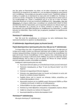 128
πως έχει χρέος να δημιουργήσει τον κόσμο, να τον κάμει σύμφωνα με την αρχή της
δικαιοσύνης πιο σύμφωνο με την καρδιά του», ενώ ταυτόχρονα ζωγράφισαν εμπνευσμένοι
από το απόφθεγμα: «Εγώ μονάχος μου έχω χρέος να σώσω τη γης». Παράλληλα, ήρθαμε σε
επαφή με τη γραφή και το λογοτεχνικό του έργο μέσα από τα βιβλία του. Ακούσαμε τη
μουσική της ταινίας: «Ο Ζορμπάς» και δημιουργήσαμε μια παρουσίαση σε power point με
την αυτοβιογραφία του. Τελικά, η ενασχόλησή μας με τη ζωή και το έργο του Νίκου
Καζαντζάκη θεμελίωσε το δικό μας ουσιαστικό απόφθεγμα ζωής: «Εγώ μπορώ… Εγώ, Εσύ
Μπορούμε!». Σε επόμενο στάδιο έγινε η ανταλλαγή του εκπαιδευτικού υλικού το οποίο
αποτελούνταν από δύο παρουσιάσεις για τα σημαντικά πρόσωπα του τόπου(η πρώτη για
τον Νίκο Καζαντζάκη και η δεύτερη για το Γκαίτε). Επιπλέον τα παιδιά της Γ΄ τάξης
δημιούργησαν ένα μικρό βιβλίο βασιζόμενο σε αποφθέγματα του Καζαντζάκη. Τα παιδιά
άκουσαν τον Καζαντζάκη: «Έχεις πινέλα, έχεις τα χρώματα, ζωγράφισε τον παράδεισο και
μπες μέσα».
Υλοποίηση 3ης
τηλεδιάσκεψης
Παρ’ όλα αυτά δεν κατορθώσαμε να επιτύχουμε την τρίτη τηλεδιάσκεψη λόγω
πρακτικών δυσκολιών του σχολείου της Φραγκφούρτης.
4η
τηλεδιάσκεψη: Αρχαιολογικός χώρος της Κνωσού (κοινό)
Πορεία δραστηριοτήτων προετοιμασία μέσα στην τάξη για την 4η
τηλεδιάσκεψη
Το τέταρτο θέμα είχε τίτλο: «Ο αρχαιολογικός χώρος της Κνωσού». Σαν αφετηρία για
το θέμα αυτό υπήρξε η μελέτη του Μινωικού πολιτισμού από το βιβλίο της ιστορίας. Στη
συνέχεια πραγματοποιήσαμε επίσκεψη στο ανάκτορο της Κνωσού και ξεναγηθήκαμε στο
χώρο από ξεναγό. Έπειτα επισκεφθήκαμε το Κ.Π.Ε. Αρχανών όπου υλοποιήσαμε σχετικό
πρόγραμμα και γευτήκαμε τη Μινωική σούπα. Μάθαμε τα μυστικά της υφαντικής τέχνης,
παρακολουθήσαμε DVD με θέμα τη ζωή στα χρόνια του Μίνωα και γίναμε έμποροι,
ναυτικοί, χρυσοχόοι, γεωργοί, κτηνοτρόφοι και ψαράδες.
Αναφορικά η προετοιμασία μέσα στην τάξη:
 Δημιουργία πολιτικού χάρτη με τα σπουδαιότερα κέντρα μινωικού πολιτισμού
 Υλοποίηση προγράμματος με θέμα “Η ζωή στη Μινωική Κρήτη” στο Κ.Π.Ε
Αρχανών
 Επίσκεψη στο αρχαιολογικό Μουσείο Αρχανών
 Επίσκεψη στον αρχαιολογικό χώρο της Κνωσού και ξενάγηση σε αυτόν από
ξεναγό του συλλόγου ξεναγών Ηρακλείου
 Προβολή βίντεο από το internet και επίσκεψη πολλών ιστοσελίδων για
συλλογή φωτογραφικού υλικού
 Δημιουργία κειμένων για την προβολή μικρού ηλεκτρονικού βιβλίου με θέμα
«Ξενάγηση στην Κνωσό, το παλάτι με τα πολλά χρώματα»
 Συλλογή βιβλίων που έχουν γραφτεί αναφορικά με το θέμα μας
 Κατασκευή με πηλό σφραγίδων, κοσμημάτων, τοιχογραφιών, αγγείων, πλοίων
 Γραφή του ονόματός των παιδιών στη Γραμμική Β
 Δημιουργία φακέλου με πλούσιο φωτογραφικό υλικό
Υλοποίηση 4ης
τηλεδιάσκεψης
Αδυναμία υλοποίησης 4ης
τηλεδιάσκεψης.
 