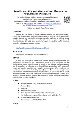 130
Γνωρίζω τους αθλητικούς χώρους της Νέας Αλικαρνασσού
παίζοντας με τα άλλα σχολεία
Έξω από τα όρια της σχολικής αυλής, επαφές με άλλα παιδιά,
ομαδικότητα, αγωνιστικό πνεύμα, ισότητα
Περισυνάκης Αντώνης, Σουμελίδης Ματθαίος, Σταυροπούλου Ισμήνη
(ΠΕ70 ΔΑΣΚΑΛΩΝ aperis@in.gr , ΠΕ11 ΦΥΣΙΚΗΣ ΑΓΩΓΗΣ Soumelmanth@yahoo.gr,
ΠΕ11 ΦΥΣΙΚΗΣ ΑΓΩΓΗΣ isministavro@hotmail.com )
4ο Δημοτικό Σχολείο Νέας Αλικαρνασσού
ΠΕΡΙΛΗΨΗ
Μαθητές από όλες σχεδόν τις μεγάλες τάξεις του σχολείου μας, ανεξαρτήτου φύλου,
εθνικότητας ή χρώματος και ύστερα από προετοιμασία στο χώρο μας, τόσο στο αγωνιστικό
κομμάτι, όσο και στο τρόπο αθλητικής συμπεριφοράς, βρέθηκαν να παίζουν και να
αγωνίζονται με παιδιά της ίδιας περιοχής, αλλά από διαφορετικά σχολεία. Αυτό
επιτεύχθηκε μέσα από ανταλλαγές επισκέψεων μεταξύ των σχολείων, καθώς και στους
δημόσιους αθλητικούς χώρους της περιοχής.
http://giorti15.blogspot.gr/2015/05/blogpost_30.html
ΛΕΞΕΙΣ ΚΛΕΙΔΙΑ
Προετοιμασία φωτογραφικό υλικό βιντεοσκοπήσεις
ΕΙΣΑΓΩΓΗ
Το θέμα που επιλέξαμε ως εκπαιδευτικοί Φυσικής Αγωγής με τη βοήθεια και την
καθοδήγηση του διευθυντή μας κ. Περισυνάκη, στηρίζεται στην προσπάθειά μας να
βγάλουμε από τα όρια του σχολείου μας τα παιδιά, να τους δείξουμε και άλλους χώρους
που θα μπορούσαν να αθλούνται και να διασκεδάζουν, εκτός από την αυλή του σπιτιού
τους ή του σχολείου τους. Κάνοντας γνωριμίες και καινούργιους φίλους, παίζοντας και
μαθαίνοντας ατομικά και ομαδικά αθλήματα, μαζεύουν εφόδια για την αυριανή ζωή τους.
Με τον τρόπο αυτό προσπαθήσαμε να τους περάσουμε το μήνυμα ότι όλα τα παιδιά
ανεξαρτήτου φύλου, εθνικότητας, κουλτούρας ή χρώματος είναι ίδια και ίσα. Έχουν τις ίδιες
ανησυχίες τα ίδια θέλω και μπορούν να καταφέρουν πολλά πράγματα δουλεύοντας
ομαδικά και με σωστή συμπεριφορά.
ΣΚΟΠΟΣ
 Η κοινωνικοποίηση, ιδίως των ευαίσθητων ομάδων
 Η εξωστρέφεια
 Η ισότητα
 Η ανάδειξη δυνατοτήτων
 Η τόνωση της αυτοπεποίθησης και της αυτοεκτίμησης
 Η ανάδειξη και αποδοχή παιδιών από μειονοτικές ομάδες [ROMA]
 Το αίσθημα χαράς και ευεξίας
 Η ανάπτυξη του ΑΘΛΗΤΙΚΟΥ ΠΝΕΥΜΑΤΟΣ
ΣΤΟΧΟΙ
 