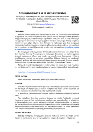 133
Αντικείμενα χαμένα με τα χρόνια ξεχασμένα
Γνωριμία με τα αντικείμενα του χθες και σύγκριση με τα αντικείμενα
του σήμερα. Η καθημερινή ζωή των παππούδων μας. Ποιότητα ζωής.
Μαρία Αλεξάκη
(ΠΕ60 ΝΗΠΙΑΓΩΓΩΝ alexmar70@gmail.com )
5o Νηπιαγωγείο Ηρακλείου
ΠΕΡΙΛΗΨΗ
«Κόκκινη κλωστή δεμένη στην ανέμη τυλιγμένη, δώσ' της κλώτσο να γυρίσει παραμύθι
ν’ αρχινίσει». Μα τι είναι τέλος πάντων αυτή η ανέμη που την αναφέρουμε κάθε φορά που
αρχίζει ένα παραμύθι; Αυτή την απορία είχε κάποιο παιδί, από αυτή τη λέξη πιαστήκαμε
και αρχίσαμε να ξετυλίγουμε το νήμα του χρόνου που ήταν πολύ μακρύ. Από την εποχή των
παππούδων μας μέχρι σήμερα. Έτσι, ξεκίνησε το πρόγραμμά μας ένα πρόγραμμα
πολιτιστικών θεμάτων που είχε ως στόχο να έρθουν τα παιδιά σε επαφή με την παράδοση
και να γνωρίσουν το παρελθόν τους και τις ρίζες τους. Να γνωρίσουν Αντικείμενα χαμένα
με τα χρόνια ξεχασμένα.
Στο πρόγραμμα αυτό συμμετείχαν 18 παιδιά (νήπια και προνήπια) και η διάρκειά του
ήταν περίπου 2 μήνες. Το συγκεκριμένο πρόγραμμα δουλεύτηκε ως σχέδιο εργασίας
(project) εμπλέκοντας όλους τους τομείς της εκπαιδευτικής διαδικασίας : Μελέτη
περιβάλλοντος φυσικό και κοινωνικό περιβάλλον, Γλώσσα (Γραπτή και προφορική
έκφραση), Μαθηματικά, Δημιουργία και έκφραση (μουσική, εικαστικά, θεατρικό παιχνίδι,
δραματοποίηση, μουσικοκινητικά παιχνίδια, χορό κλπ.), Τεχνολογία και Έρευνα.
Τα παιδιά, γνωρίζοντας τις ρίζες τους και την ιστορία των παππούδων τους, γνωρίζουν
τον εαυτό τους και θα γίνουν ικανά στο μέλλον να δημιουργήσουν το δικό τους πολιτισμό.
http://giorti15.blogspot.gr/2015/05/blogpost_65.html
ΛΕΞΕΙΣ ΚΛΕΙΔΙΑ
παλιά αντικείμενα, παραδόσεις, λαϊκή τέχνη, τρίτη ηλικία, ιστορία.
ΕΙΣΑΓΩΓΗ
Είναι πολύ σημαντικό τα παιδιά να έχουν την ευκαιρία να γνωρίσουν και να εκτιμήσουν
τον πολιτισμό των προηγούμενων γενεών, να έρθουν σε επαφή με την παράδοση, να
κάνουν συγκρίσεις και να κατανοήσουν την αξία της κάθε εποχής.
Τι αντικείμενα χρησιμοποιούσαν τα παλιά χρόνια οι άνθρωποι στην καθημερινότητά
τους;
Πώς εξελίχθηκαν έτσι ώστε να γίνει η ζωή μας πιο εύκολη; Παράλληλα τα παιδιά
έρχονται σε επαφή με έργα της λαϊκής μας παράδοσης και παρακολουθούν τη λαϊκή τέχνη
σ’ όλες τις εκφράσεις της εποχής. Μέσα από τη διήγηση λαϊκών παραμυθιών, την ακρόαση
και την εκμάθηση δημοτικών τραγουδιών, λαχνισμάτων, χορών, ομαδικών παραδοσιακών
παιχνιδιών στοχεύουμε να μεταδώσουμε στα παιδιά την ομορφιά της λαϊκής παράδοσης
ώστε να γίνουν αργότερα συνεχιστές της πολιτιστικής μας κληρονομιάς.
ΣΚΟΠΟΣ ΚΑΙ ΣΤΟΧΟΙ
Βασικός σκοπός του προγράμματος είναι τα παιδιά να έρθουν σε επαφή με την
παράδοση και τον τρόπο ζωής των προηγούμενων εποχών. Οι επιμέρους στόχο είναι:
 