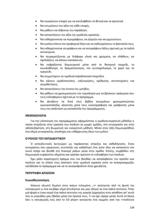 134
 Να συγκρίνουν εποχές και να αντιληφθούν τα θετικά και τα αρνητικά.
 Να εκτιμήσουν την αξία της κάθε εποχής.
 Να μάθουν να σέβονται την παράδοση.
 Να κατανοήσουν την αξία της ομαδικής εργασίας.
 Να ενθαρρύνονται να περιγράφουν, να εξηγούν και να ερμηνεύουν.
 Να εμπλουτίσουν τον προφορικό λόγο και νακαλλιεργήσουν τη φαντασία τους.
 Να ενθαρρύνονται να γράφουν και να αντιγράφουν λέξεις σχετικές με τα παλιά
αντικείμενα.
 Να πειραματίζονται με διάφορα υλικά και χρώματα, να πλάθουν, να
σχεδιάζουν, να κάνουν κατασκευές.
 Να εκφράζονται δημιουργικά μέσα από το θεατρικό παιχνίδι, το
κουκλοθέατρο, τη δραματοποίηση, τον αυτοσχεδιασμό, το χορό και το
τραγούδι.
 Να συμμετέχουν σε ομαδικά παραδοσιακά παιχνίδια.
 Να κάνουν ομαδοποιήσεις ,ταξινομήσεις, αρίθμηση, αντιστοιχίσεις και
σειροθετήσεις.
 Να κατανοήσουν την έννοια του μοτίβου.
 Να μάθουν να χρησιμοποιούν την τεχνολογία για να βρίσκουν πράγματα που
τους ενδιαφέρουν σχετικά με το πρόγραμμα.
 Να φτιάξουν τα δικά τους βιβλία αινιγμάτων χρησιμοποιώντας
ομοιοκαταληξία, κάνοντας μόνα τους εικονογράφηση και γράφοντας μόνα
τους την απάντηση ως κατακλείδα του προγράμματος.
ΜΕΘΟΔΟΛΟΓΙΑ
Για την υλοποίηση του προγράμματος εφαρμόστηκε η ομαδοσυνεργατική μέθοδος η
οποία στηρίζεται στην εργασία των παιδιών σε μικρές ομάδες, στη συνεργασία και στην
αλληλεξάρτηση, στη βιωματική και ενεργητική μάθηση. Μέσα στην τάξη δημιουργήθηκε
ένα κλίμα συνεργασίας, αποδοχής και ενθάρρυνσης όλων των μελών.
Ο ΡΟΛΟΣ ΤΟΥ ΕΚΠΑΙΔΕΥΤΙΚΟΥ
Ο εκπαιδευτικός λειτουργεί ως παράγοντας στήριξης και καθοδήγησης. Είναι
συνεργάτης που οργανώνει, συντονίζει και καθοδηγεί έτσι ώστε όλοι να κατανοούν τον
κοινό στόχο και βοηθά στη διανομή ρόλων μέσα στην ομάδα. Επίσης, συμβάλλει στη
δημιουργία ευχάριστου κλίματος και κρατάει αμείωτο το ενδιαφέρον των παιδιών.
Έχει ρόλο παρατηρητή πράγμα που τον βοηθάει να καταλαβαίνει την πρόοδο των
παιδιών και τη στάση τους απέναντι στην ομαδική εργασία ώστε να αναπροσαρμόζει
κατάλληλα το πρόγραμμα και να το ανατροφοδοτεί όταν χρειάζεται.
ΠΕΡΙΓΡΑΦΗ ΔΡΑΣΕΩΝ
Ευαισθητοποίηση
Κόκκινη κλωστή δεμένη στην ανέμη τυλιγμένη….>> ακούγεται από τη φωνή της
νηπιαγωγού κι ένα κουβάρι νήμα ξετυλίγεται και μας οδηγεί σε ένα παλιό σεντούκι. Ήταν
μια φορά κι έναν καιρό ένα παλιό σεντούκι της γιαγιάς ξεχασμένο στην αποθήκη απ’ αυτά
που οι γιαγιάδες μας έβαζαν μέσα την προίκα τους. Τι να έχει άραγε μέσα; Αυτά τα λόγια
λέει η νηπιαγωγός ενώ από το CD player ακούγεται ένα κομμάτι από την <<πολίτικη
 