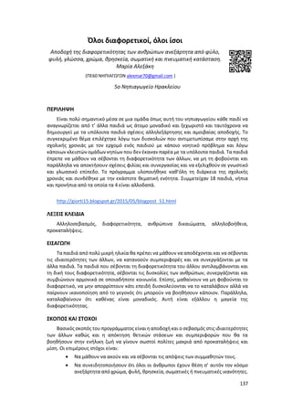 137
Όλοι διαφορετικοί, όλοι ίσοι
Αποδοχή της διαφορετικότητας των ανθρώπων ανεξάρτητα από φύλο,
φυλή, γλώσσα, χρώμα, θρησκεία, σωματική και πνευματική κατάσταση.
Μαρία Αλεξάκη
(ΠΕ60 ΝΗΠΙΑΓΩΓΩΝ alexmar70@gmail.com )
5o Νηπιαγωγείο Ηρακλείου
ΠΕΡΙΛΗΨΗ
Είναι πολύ σημαντικό μέσα σε μια ομάδα όπως αυτή του νηπιαγωγείου κάθε παιδί να
αναγνωρίζεται από τ’ άλλα παιδιά ως άτομο μοναδικό και ξεχωριστό και ταυτόχρονα να
δημιουργεί με τα υπόλοιπα παιδιά σχέσεις αλληλεξάρτησης και αμοιβαίας αποδοχής. Το
συγκεκριμένο θέμα επιλέχτηκε λόγω των δυσκολιών που αντιμετωπίσαμε στην αρχή της
σχολικής χρονιάς με τον ερχομό ενός παιδιού με κάποιο νοητικό πρόβλημα και λόγω
κάποιων κλειστών ομάδων νηπίων που δεν έκαναν παρέα με τα υπόλοιπα παιδιά. Τα παιδιά
έπρεπε να μάθουν να σέβονται τη διαφορετικότητα των άλλων, να μη τη φοβούνται και
παράλληλα να αποκτήσουν σχέσεις φιλίας και συνεργασίας και να εξελιχθούν σε γνωστικό
και γλωσσικό επίπεδο. Το πρόγραμμα υλοποιήθηκε καθ’όλη τη διάρκεια της σχολικής
χρονιάς και συνδέθηκε με την εκάστοτε θεματική ενότητα. Συμμετείχαν 18 παιδιά, νήπια
και προνήπια από τα οποία τα 4 είναι αλλοδαπά.
http://giorti15.blogspot.gr/2015/05/blogpost_51.html
ΛΕΞΕΙΣ ΚΛΕΙΔΙΑ
Αλληλοσεβασμός, διαφορετικότητα, ανθρώπινα δικαιώματα, αλληλοβοήθεια,
προκαταλήψεις.
ΕΙΣΑΓΩΓΗ
Τα παιδιά από πολύ μικρή ηλικία θα πρέπει να μάθουν να αποδέχονται και να σέβονται
τις ιδιαιτερότητες των άλλων, να κατανοούν συμπεριφορές και να συνεργάζονται με τα
άλλα παιδιά. Τα παιδιά που σέβονται τη διαφορετικότητα του άλλου αντιλαμβάνονται και
τη δική τους διαφορετικότητα, σέβονται τις δυσκολίες των ανθρώπων, συνεργάζονται και
συμβιώνουν αρμονικά σε οποιαδήποτε κοινωνία. Επίσης, μαθαίνουν να μη φοβούνται το
διαφορετικό, να μην απορρίπτουν κάτι επειδή δυσκολεύονται να το καταλάβουν αλλά να
παίρνουν ικανοποίηση από το γεγονός ότι μπορούν να βοηθήσουν κάποιον. Παράλληλα,
καταλαβαίνουν ότι καθένας είναι μοναδικός. Αυτή είναι εξάλλου η μαγεία της
διαφορετικότητας.
ΣΚΟΠΟΣ ΚΑΙ ΣΤΟΧΟΙ
Βασικός σκοπός του προγράμματος είναι η αποδοχή και ο σεβασμός στις ιδιαιτερότητες
των άλλων καθώς και η απόκτηση θετικών στάσεων και συμπεριφορών που θα τα
βοηθήσουν στην ενήλικη ζωή να γίνουν σωστοί πολίτες μακριά από προκαταλήψεις και
μίση. Οι επιμέρους στόχοι είναι:
 Να μάθουν να ακούν και να σέβονται τις απόψεις των συμμαθητών τους.
 Να συνειδητοποιήσουν ότι όλοι οι άνθρωποι έχουν θέση σ’ αυτόν τον κόσμο
ανεξάρτητα από χρώμα, φυλή, θρησκεία, σωματικές ή πνευματικές ικανότητες.
 