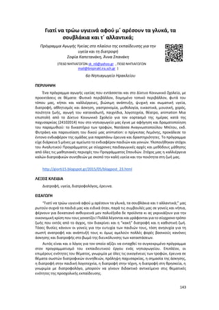 143
Γιατί να τρώω υγιεινά αφού μ΄ αρέσουν τα γλυκά, τα
σουβλάκια και τ΄ αλλαντικά;
Πρόγραμμα Αγωγής Υγείας στο πλαίσιο της εκπαίδευσης για την
υγεία και τη διατροφή
Σοφία Καπετανάκη, Άννα Σπανάκη
(ΠΕ60 ΝΗΠΙΑΓΩΓΩΝ sk_n6@yahoo.gr , ΠΕ60 ΝΗΠΙΑΓΩΓΩΝ
mail@6nipirakl.ira.sch.gr )
6ο Νηπιαγωγείο Ηρακλείου
ΠΕΡΙΛΗΨΗ
Ένα πρόγραμμα αγωγής υγείας που εντάσσεται και στο Δίκτυο Κοινωνικό Σχολείο, με
προεκτάσεις σε θέματα: Φυσικό περιβάλλον, δομημένο τοπικό περιβάλλον, φυτά του
τόπου μας, κήποι και καλλιέργειες, βιώσιμη ανάπτυξη, ψυχική και σωματική υγεία,
διατροφή, αθλητισμός και άσκηση, γαστρονομία, μυθολογία, εικαστικά, μουσική, χορός,
ποιότητα ζωής, αγωγή του καταναλωτή, παιχνίδια, λογοτεχνία, θέατρο, animation Μια
επιστολή από το Δίκτυο Κοινωνικό Σχολείο για τον εορτασμό της ημέρας κατά της
παχυσαρκίας (24102014) που στο νηπιαγωγείο μας έγινε με αφήγηση και δραματοποίηση
του παραμυθιού: το δικαστήριο των τροφών, Νατάσσα Αναγνωστοπούλου Μπίτου, εκδ.
Φυτράκη και παρουσίαση του δικού μας animation: ο πρίγκιπας Λεμόνης, προκάλεσε το
έντονο ενδιαφέρον της ομάδας για παραπάνω έρευνα και δραστηριότητες. Το πρόγραμμα
είχε διάρκεια 5 μήνες με αμείωτο το ενδιαφέρον παιδιών και γονιών. Υλοποιήθηκαν στόχοι
του Αναλυτικού Προγράμματος με σύγχρονες παιδαγωγικές αρχές και μεθόδους μάθησης
από όλες τις μαθησιακές περιοχές του Προγράμματος Σπουδών. Στόχος μας η καλλιέργεια
καλών διατροφικών συνηθειών με σκοπό την καλή υγεία και την ποιότητα στη ζωή μας.
http://giorti15.blogspot.gr/2015/05/blogpost_23.html
ΛΕΞΕΙΣ ΚΛΕΙΔΙΑ
Διατροφή, υγεία, διατροφολόγος, έρευνα.
ΕΙΣΑΓΩΓΗ
“Γιατί να τρώω υγιεινά αφού μ αρέσουν τα γλυκά, τα σουβλάκια και τ αλλαντικά;” μας
ρωτούν συχνά τα παιδιά μας και ειδικά όταν, παρά τις συμβουλές μας σε γονείς και νήπια,
φέρνουν για δεκατιανό ανθυγιεινά μεν πολυέξοδα δε προϊόντα κι ας γκρινιάζουν για την
οικονομική κρίση που τους γονατίζει! Πολλά λέγονται και γράφονται για το σύγχρονο τρόπο
ζωής που εκτός από το άγχος, τον διακρίνει και η “κακή” διατροφή και η καθιστική ζωή.
Τόσες θυσίες κάνουν οι γονείς για την ευτυχία των παιδιών τους, τόση ανησυχία για τη
σωστή ανατροφή και ανάπτυξή τους κι όμως αμελούν πολλές φορές βασικούς κανόνες
άσκησης και διατροφής στο βωμό της διευκόλυνσης των καταστάσεων.
Αυτός είναι και ο λόγος για τον οποίο αξίζει να ενταχθεί το συγκεκριμένο πρόγραμμα
στον προγραμματισμό του εκπαιδευτικού έργου ενός νηπιαγωγείου. Επιπλέον, οι
επιμέρους ενότητες του θέματος, γνωριμία με όλες τις οικογένειες των τροφών, έρευνα σε
θέματα σωστών διατροφικών συνηθειών, πρόληψη παχυσαρκίας, η σημασία της άσκησης,
η διατροφή στην παιδική λογοτεχνία, η διατροφή στην τέχνη, η διατροφή στη θρησκεία, η
γνωριμία με διατροφολόγο, μπορούν να γίνουν διδακτικό αντικείμενο στις θεματικές
ενότητες της προσχολικής εκπαίδευσης.
 