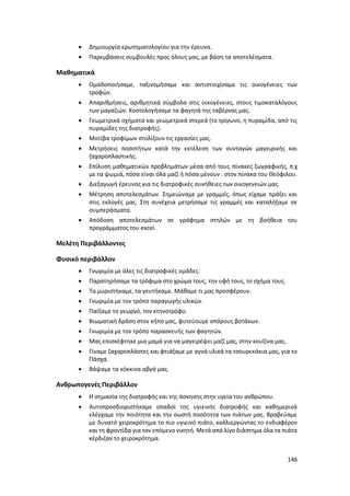 146
 Δημιουργία ερωτηματολογίου για την έρευνα.
 Παρεμβάσεις συμβουλές προς όλους μας, με βάση τα αποτελέσματα.
Μαθηματικά
 Ομαδοποιήσαμε, ταξινομήσαμε και αντιστοιχίσαμε τις οικογένειες των
τροφών.
 Απαριθμήσεις, αριθμητικά σύμβολα στις οικογένειες, στους τιμοκαταλόγους
των μαγαζιών. Κοστολογήσαμε τα φαγητά της ταβέρνας μας.
 Γεωμετρικά σχήματα και γεωμετρικά στερεά (το τρίγωνο, η πυραμίδα, από τις
πυραμίδες της διατροφής).
 Μοτίβα τροφίμων στολίζουν τις εργασίες μας.
 Μετρήσεις ποσοτήτων κατά την εκτέλεση των συνταγών μαγειρικής και
ζαχαροπλαστικής.
 Επίλυση μαθηματικών προβλημάτων μέσα από τους πίνακες ζωγραφικής, π.χ
με τα ψωμιά, πόσα είναι όλα μαζί ή πόσα μένουν . στον πίνακα του Θεόφιλου.
 Διεξαγωγή έρευνας για τις διατροφικές συνήθειες των οικογενειών μας.
 Μέτρηση αποτελεσμάτων. Σημειώναμε με γραμμές, όπως είχαμε πράξει και
στις εκλογές μας. Στη συνέχεια μετρήσαμε τις γραμμές και καταλήξαμε σε
συμπεράσματα.
 Απόδοση αποτελεσμάτων σε γράφημα στηλών με τη βοήθεια του
προγράμματος του excel.
Μελέτη Περιβάλλοντος
Φυσικό περιβάλλον
 Γνωριμία με όλες τις διατροφικές ομάδες.
 Παρατηρήσαμε τα τρόφιμα στο χρώμα τους, την υφή τους, το σχήμα τους.
 Τα μυριστήκαμε, τα γευτήκαμε. Μάθαμε τι μας προσφέρουν.
 Γνωριμία με τον τρόπο παραγωγής υλικών.
 Παίξαμε το γεωργό, τον κτηνοτρόφο.
 Βιωματική δράση στον κήπο μας, φυτεύουμε σπόρους βοτάνων.
 Γνωριμία με τον τρόπο παρασκευής των φαγητών.
 Μας επισκέφτηκε μια μαμά για να μαγειρέψει μαζί μας, στην κουζίνα μας.
 Γίναμε ζαχαροπλάστες και φτιάξαμε με αγνά υλικά τα τσουρεκάκια μας, για το
Πάσχα.
 Βάψαμε τα κόκκινα αβγά μας.
Ανθρωπογενές Περιβάλλον
 Η σημασία της διατροφής και της άσκησης στην υγεία του ανθρώπου.
 Αυτοπροσδιοριστήκαμε οπαδοί της υγιεινής διατροφής και καθημερινά
ελέγχαμε την ποιότητα και την σωστή ποσότητα των πιάτων μας. Βραβεύαμε
με δυνατό χειροκρότημα το πιο υγιεινό πιάτο, καλλιεργώντας το ενδιαφέρον
και τη φροντίδα για τον επόμενο νικητή. Μετά από λίγο διάστημα όλα τα πιάτα
κέρδιζαν το χειροκρότημα.
 