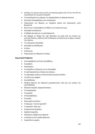 147
 Στείλαμε το μήνυμα στους γονείς για λιγότερο χρόνο στην TV και τον Η/Υ και
περισσότερο στο σωματικό παιχνίδι.
 Τα επαγγέλματα του μάγειρα, του ζαχαροπλάστη σε δραματοποίηση.
 Επίσκεψη διατροφολόγου στο νηπιαγωγείο.
 Παρουσίαση του θέματος με παιχνίδια πρώτα στο powerpoint, μετά
βιωματικά.
 Έρευνα για τις διατροφικές συνήθειες των οικογενειών μας.
 Διατροφή και θρησκεία.
 Η Καθαρή Δευτέρα και η κυρά Σαρακοστή.
 Με αφορμή το Πάσχα που είχε πλησιάσει και μέσα από τον πίνακα του
μυστικού δείπνου, αλλά και από τα θαύματα του Χριστού με το ψάρι, το κρασί,
τους άρτους.
 Το ευλογημένο ελαιόλαδο.
 Διατροφή και Μυθολογία.
 Η Εστία.
 Ο Διόνυσος.
 Παρουσίαση του θέματος σε κόσμο.
Δημιουργία Έκφραση
 Εικονογράφηση των δικών μας βιβλίων.
 Ζωγραφική.
 Χειροτεχνίες.
 Η πυραμίδα της άσκησης και της διατροφής.
 Η κυρά Σαρακοστή με όσπρια και σπόρους.
 Το παχύσαρκο παιδί με κοιλιά από φουσκωμένο μπαλόνι.
 Τα σπίτια των τροφών.
 Κουκλοθέατρο.
 Αληθινά φρούτα και λαχανικά μασκαρεύτηκαν από μας και μπήκαν στο
κουκλοθέατρο.
 Θεατρικό παιχνίδι. Δραματοποιήσεις.
 Τα επαγγέλματα.
 Τα μαγαζιά.
 Ο διατροφολόγος.
 Ο γιατρός.
 Δημιουργία animation.
 Η παροιμία: “νηστικό αρκούδι”.
 Το τραγούδι “λέμε ναι”.
 Ψυχοκινητικά παιχνίδια.
 Ομαδικά παιχνίδια.
 Χαλασμένο τηλέφωνο με φαγητά.
 Η μέλισσα με δύο ομάδες φαγητών.
 Τραγούδια και χορός.
 