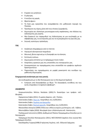 148
 Ο χορός των μπιζελιών.
 Ο μάγειρας.
 Η κουζίνα της μαμάς.
 Φρούτα φρουτ.
 Τα δικά μας τραγούδια που αναγράφονται στη μαθησιακή περιοχή της
Γλώσσας.
 Προσέγγιση της τέχνης μέσα από τους πίνακες ζωγραφικής.
 Δημιουργία και υλοποίηση μουσικοχορευτικής παράστασης, στα πλαίσια της
καλοκαιρινής μας γιορτής.
 Μια διασκευή του παραμυθιού της Κολοτούμπας σε μια συνύπαρξη με το
αλφαβητάρι μας, το συνταγούλη μας και τα συμπεράσματα της έρευνάς μας.
 Σκηνικά, κοστούμια, πρόσκληση.
ΤΠΕ
 Αναζήτηση πληροφοριών από το internet.
 Λογισμικό ηλεκτρονικών παιχνιδιών.
 Μουσική, βίντεο σχετικά με τη διατροφή και την άσκηση.
 Εκτύπωση εικόνων.
 Δημιουργία animation με το πρόγραμμα movie maker.
 Αναρτήσεις εργασιών μας στις ιστοσελίδες του νηπιαγωγείου μας.
 Επικαιροποίηση του προγράμματος στην ιστοσελίδα του γραφείου σχολικών
δραστηριοτήτων.
 Παρουσίαση του προγράμματος σε μορφή powerpoint στο συνέδριο της
μαθητικής δημιουργίας.
Ενημερωτική συνάντηση για τους γονείς
(σε συνδιοργάνωση με το 26ο Νηπιαγωγείο και το 23ο Δημοτικό Σχολείο)
 Εισήγηση από διατροφολόγο με θέμα: “Οι διατροφικές συνήθειες και πως
αυτές επηρεάζουν το σχολικό εκφοβισμό”.
ΑΝΑΦΟΡΕΣ
Αναγνωστοπούλου Μπίτου Νατάσσα (2001).Το δικαστήριο των τροφών. εκδ.:
Φυτράκη.
Ζαραμπούκα Σοφία (2011). Ο ωραίος Δαρείος. εκδ.: Πατάκη.
Καπετανάκη Σοφία. Λέμε ναι. Αναρτήθηκε στις 11/05/2015.
Καπετανάκη Σοφία. Λεμόνης και Κρεμμύδω.
Καπετανάκη Σοφία. Νηστικό αρκούδι. Αναρτήθηκε στις 11/05/2015.
Μανανεδάκη Κατερίνα (2009).Ο Βίτα και η Μίνη κυνηγούν μια Βιταμίνη. εκδ.: Λιβάνη.
Μαντουβάλου Σοφία (2010). Μια φορά ήταν η Κολοτούμπα.εκδ.: Καστανιώτη.
Παιδαγωγικό Ινστιντούτο (2003), Διαθεματικό Πλαίσιο Προγραμμάτων Σπουδών για το
Νηπιαγωγείο
Πρόγραμμα Σπουδών Νηπιαγωγείου (2011), ΝΕΟ ΣΧΟΛΕΙΟ (σχολείο 21ου αιώνα) Νέο
Πρόγραμμα σπουδών.
Σακελλαρίδης Γιώργος(1998).Ο πρίγκιπας Λεμόνης. εκδ.: Ελληνικά Γράμματα.
 