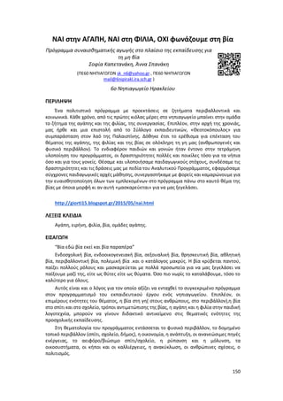 150
NAI στην ΑΓΑΠΗ, ΝΑΙ στη ΦΙΛΙΑ, ΟΧΙ φωνάζουμε στη βία
Πρόγραμμα συναισθηματικής αγωγής στο πλαίσιο της εκπαίδευσης για
τη μη βία
Σοφία Καπετανάκη, Άννα Σπανάκη
(ΠΕ60 ΝΗΠΙΑΓΩΓΩΝ sk_n6@yahoo.gr , ΠΕ60 ΝΗΠΙΑΓΩΓΩΝ
mail@6nipirakl.ira.sch.gr )
6ο Νηπιαγωγείο Ηρακλείου
ΠΕΡΙΛΗΨΗ
Ένα πολιτιστικό πρόγραμμα με προεκτάσεις σε ζητήματα περιβαλλοντικά και
κοινωνικά. Κάθε χρόνο, από τις πρώτες κιόλας μέρες στο νηπιαγωγείο μπαίνει στην ομάδα
το ζήτημα της αγάπης και της φιλίας, της συνεργασίας. Επιπλέον, στην αρχή της χρονιάς,
μας ήρθε και μια επιστολή από το Σύλλογο εκπαιδευτικών, «Θεοτοκόπουλος» για
συμπαράσταση στον λαό της Παλαιστίνης. Δόθηκε έτσι το ερέθισμα για επέκταση του
θέματος της αγάπης, της φιλίας και της βίας σε ολόκληρη τη γη μας (ανθρωπογενές και
φυσικό περιβάλλον). Το ενδιαφέρον παιδιών και γονιών ήταν έντονο στην τετράμηνη
υλοποίηση του προγράμματος, οι δραστηριότητες πολλές και ποικίλες τόσο για τα νήπια
όσο και για τους γονείς. Θέσαμε και υλοποιήσαμε παιδαγωγικούς στόχους, συνδέσαμε τις
δραστηριότητες και τις δράσεις μας με πεδία του Αναλυτικού Προγράμματος, εφαρμόσαμε
σύγχρονες παιδαγωγικές αρχές μάθησης, συνεργαστήκαμε με φορείς και καμαρώνουμε για
την ευαισθητοποίηση όλων των εμπλεκομένων στο πρόγραμμα πάνω στο καυτό θέμα της
βίας με όποια μορφή κι αν αυτή «μασκαρεύεται» για να μας ξεγελάσει.
http://giorti15.blogspot.gr/2015/05/nai.html
ΛΕΞΕΙΣ ΚΛΕΙΔΙΑ
Αγάπη, ειρήνη, φιλία, βία, ομάδες αγάπης.
ΕΙΣΑΓΩΓΗ
“Βία εδώ βία εκεί και βία παραπέρα”
Ενδοσχολική βία, ενδοοικογενειακή βία, σεξουαλική βία, θρησκευτική βία, αθλητική
βία, περιβαλλοντική βία, πολεμική βία .και ο κατάλογος μακρύς. Η βία κρύβεται παντού,
παίζει πολλούς ρόλους και μασκαρεύεται με πολλά προσωπεία για να μας ξεγελάσει να
παίξουμε μαζί της, είτε ως θύτες είτε ως θύματα. Όσο πιο νωρίς το καταλάβουμε, τόσο το
καλύτερο για όλους.
Αυτός είναι και ο λόγος για τον οποίο αξίζει να ενταχθεί το συγκεκριμένο πρόγραμμα
στον προγραμματισμό του εκπαιδευτικού έργου ενός νηπιαγωγείου. Επιπλέον, οι
επιμέρους ενότητες του θέματος, η βία στη γη( στους ανθρώπους, στο περιβάλλον),η βία
στο σπίτι και στο σχολείο, τρόποι αντιμετώπισης της βίας, η αγάπη και η φιλία στην παιδική
λογοτεχνία, μπορούν να γίνουν διδακτικό αντικείμενο στις θεματικές ενότητες της
προσχολικής εκπαίδευσης.
Στη θεματολογία του προγράμματος εντάσσεται το φυσικό περιβάλλον, το δομημένο
τοπικό περιβάλλον (σπίτι, σχολείο, δήμος), η οικονομία, η ανάπτυξη, οι ανανεώσιμες πηγές
ενέργειας, το αειφόρο/βιώσιμο σπίτι/σχολείο, η ρύπανση και η μόλυνση, τα
οικοσυστήματα, οι κήποι και οι καλλιέργειες, η ανακύκλωση, οι ανθρώπινες σχέσεις, ο
πολιτισμός.
 