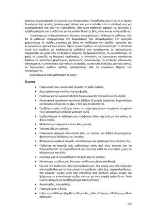 152
κανόνων συμπεριφοράς στις γωνιές του νηπιαγωγείου. Παράλληλα μέσα σ’ αυτό το πρώτο
δεκαήμερο της ομαλής προσαρμογής φτάνει και μια επιστολή από το σύλλογό μας για
συμπαράσταση στο λαό της Παλαιστίνης. Όλα αυτά στάθηκαν αφορμή να ξεκινήσει ο
προβληματισμός και η συζήτηση για το μεγάλο θέμα της βίας, όπου και αν αυτή κρύβεται.
Ξεκινήσαμε με τη διερεύνηση του θέματος: τι γνωρίζουμε, τι θέλουμε να μάθουμε, πώς
θα το μάθουμε. Προχωρήσαμε στη διαμόρφωση του ιστογράμματος. Στη συνέχεια
χωριστήκαμε σε ομάδες εργασίας με βάση τα υποθέματα του σχεδίου εργασίας και
ενημερώσαμε σχετικά τους γονείς. Αφού συγκεντρώθηκε και παρουσιάστηκε το εποπτικό
υλικό των ομάδων, με παιδαγωγικές μεθόδους που αναφέρονται σε προηγούμενη
παράγραφο και μέσα από: το θεατρικό παιχνίδι, τη δραματοποίηση, το κουκλοθέατρο, το
χορό, το τραγούδι, τη θεατρική παράσταση, το animation, τη λογοτεχνική προσέγγιση
βιβλίων, το εργαστήριο χειροτεχνίας, κηπουρικής, ανακύκλωσης, την επίσκεψη ειδικών στο
νηπιαγωγείο, τις επισκέψεις των νηπίων σε φορείς, τις σχετικές διαλέξεις για τους γονείς,
τη δημιουργία ομάδων αγάπης προσεγγίσαμε όλα τα επιμέρους θέματα του
προγράμματος.
Συγκεκριμένα κατά μαθησιακή περιοχή :
Γλώσσα
 Παρουσίαση του υλικού από τα μέλη της κάθε ομάδας.
 Διαμορφώνουμε κανόνες συμπεριφοράς.
 Παίζουμε με τις ομοιοκαταληξίες δημιουργώντας ποιήματα για τη μη βία.
 Λογοτεχνική προσέγγιση παιδικών βιβλίων (Ο μικρός πρίγκιπας, Αγριοκάλαμα
και βούρλα, ο Κίκο και το χέρι, ο Rex εγώ το αδέσποτο).
 Προβληματισμός συζήτηση πάνω σε παρατήρηση των επιμέρους στοιχείων
τους, φανταστικές ιστορίες μέσα απ’ αυτά.
 Εμπλουτίζουμε το λεξιλόγιό μας. Γράφουμε λέξεις σχετικές με την αγάπη, τη
φιλία, τη βία.
 Μαθαίνουμε γράμματα από τις λέξεις αυτές.
 Ταύτιση λέξεων εικόνων.
 Παίρνοντας αφορμή από σκηνές βίας σε εικόνες και βιβλία δημιουργούμε
φανταστικούς διαλόγους και ιστορίες.
 Φτιάχνουμε ομαδικό παιχνίδι, συντάσσουμε και γράφουμε τους κανόνες του.
 Παίζοντας το παιχνίδι μας μαθαίνουμε εκτός από τους κανόνες του να
διαχειριζόμαστε τα συναισθήματά μας στη νίκη αλλά και στην ήττα, χωρίς να
πληγώνουμε τον άλλο.
 Συζητάμε για τα συναισθήματα της βίας και της αγάπης.
 Μπαίνουμε στη θέση του θύτη και του θύματος (ενσυναίσθηση).
 Έρευνα στο διαδίκτυο, στη συμπεριφορά μας, στα ρούχα μας, στα παιχνίδια
στο περιβάλλον για το πού μπορεί να κρύβεται η βία (π.χ. παρακολουθούμε,
στο youtube, τυχαία μέρη από επεισόδια από παιδικές αθώες σειρές και
ψάχνουμε να εντοπίσουμε τη βία, πού και με ποια μορφή εμφανίζεται. Αυτό
γίνεται αφορμή για προβληματισμό και συζήτηση).
 Ακροστιχίδες, σταυρόλεξα.
 Παροιμίες για τη φιλία.
 Η βία στη μυθολογία (Αχιλλέας Πάτροκλος, η Βία, ο Τρόμος, ο Φόβος ως μυθικά
πρόσωπα).
 