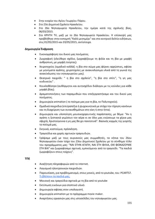 155
 Στην ενορία του Αγίου Γεωργίου Πόρου.
 Στο 23ο Δημοτικό Σχολείο Ηρακλείου.
 Στο 26ο Νηπιαγωγείο Ηρακλείου, την ημέρα κατά της σχολικής βίας,
06/03/2015.
 Στο ΚΡΗΤΗ TV, μαζί με το 26ο Νηπιαγωγείο Ηρακλείου. Η επίσκεψή μας
προβλήθηκε στην εκπομπή “Καλό μεσημέρι” και στο κεντρικό δελτίο ειδήσεων,
στις 01/05/2015 και 03/05/2015, αντίστοιχα.
Δημιουργία Έκφραση
 Εικονογράφηση του δικού μας ποιήματος.
 Ζωγραφική (ελεύθερο σχέδιο, ζωγραφίζουμε τη φιλία και τη βία με μορφή
ανθρώπινη, με μορφή τούρτας).
 Χειροτεχνίες (ομαδικό κολλάζ: η βία στο σώμα μας φέρνει αρρώστιες, αφίσα
με μηνύματα αγάπης, χειροτεχνίες με ανακυκλώσιμα υλικά από τη γωνιά της
ανακύκλωσης του νηπιαγωγείου μας).
 Θεατρικό παιχνίδι: “ η βία στο σχολείο”, “η βία στο σπίτι”, “η γη μας
κινδυνεύει” .
 Κουκλοθέατρο (αυθόρμητοι και αυτοσχέδιοι διάλογοι με τις κούκλες για κάθε
μορφή βίας).
 Δραματοποιήσεις των παραμυθιών που επεξεργαστήκαμε και του δικού μας
ποιήματος.
 Δημιουργία animation ( το ποίημα μας για τη βία, το Πολυτεχνείο).
 Ομαδικά παιχνίδια (επιτραπέζια ή ψυχοκινητικά με στόχο την τήρηση κανόνων
και τη διαχείριση των συναισθημάτων στη νίκη ή στην ήττα).
 Δημιουργία και υλοποίηση μουσικοχορευτικής παράστασης, με θέμα: “Αν η
αγάπη η ζεστασιά γεμίσουν τον αέρα κι αν όλοι μας ενώσουμε τα χέρια μας
σφιχτά, Χριστούγεννα η γη μας θα χει παντοτινά”. Βασικός κορμός της γιορτής
το ποίημά μας.
 Σκηνικά, κοστούμια, πρόσκληση.
 Τραγούδια και χορός σχετικών τραγουδιών.
 Γράψαμε μαζί με τους αυριανούς μας συμμαθητές, τα νήπια του 26ου
Νηπιαγωγείου έναν τοίχο του 23ου Δημοτικού Σχολείου με το σύνθημα τίτλο
του προγράμματος μας: ”ΝΑΙ ΣΤΗΝ ΑΓΑΠΗ, ΝΑΙ ΣΤΗ ΦΙΛΙΑ, ΟΧΙ ΦΩΝΑΖΟΥΜΕ
ΣΤΗ ΒΙΑ” και ζωγραφίσαμε σχετικά, εμπνεόμενοι από το τραγούδι: “Τα παιδιά
ζωγραφίζουν στους τοίχους”.
ΤΠΕ
 Αναζήτηση πληροφοριών από το internet.
 Λογισμικό ηλεκτρονικών παιχνιδιών.
 Παρουσίαση, για προβληματισμό, στους γονείς, από το youtube, του: PCARTS7.
Τι βλέπουν τα παιδιά μας;
 Μουσική και τραγούδια σχετικά με τη βία από το youtube
 Εκτύπωση εικόνων για εποπτικό υλικό.
 Δημιουργία αφίσας στον υπολογιστή.
 Δημιουργία animation με το πρόγραμμα movie maker.
 Αναρτήσεις εργασιών μας στις ιστοσελίδες του νηπιαγωγείου μας.
 