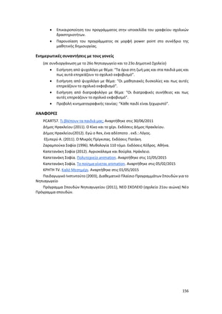 156
 Επικαιροποίηση του προγράμματος στην ιστοσελίδα του γραφείου σχολικών
δραστηριοτήτων.
 Παρουσίαση του προγράμματος σε μορφή power point στο συνέδριο της
μαθητικής δημιουργίας.
Ενημερωτικές συναντήσεις με τους γονείς
(σε συνδιοργάνωση με το 26ο Νηπιαγωγείο και το 23ο Δημοτικό Σχολείο)
 Εισήγηση από ψυχολόγο με θέμα: “Τα όρια στη ζωή μας και στα παιδιά μας και
πως αυτά επηρεάζουν το σχολικό εκφοβισμό”.
 Εισήγηση από ψυχολόγο με θέμα: “Οι μαθησιακές δυσκολίες και πως αυτές
επηρεάζουν το σχολικό εκφοβισμό”.
 Εισήγηση από διατροφολόγο με θέμα: “Οι διατροφικές συνήθειες και πως
αυτές επηρεάζουν το σχολικό εκφοβισμό”.
 Προβολή κινηματογραφικής ταινίας: “Κάθε παιδί είναι ξεχωριστό”.
ΑΝΑΦΟΡΕΣ
PCARTS7. Τι βλέπουν τα παιδιά μας; Αναρτήθηκε στις 30/06/2011
Δήμος Ηρακλείου (2011). Ο Κίκο και το χέρι. Εκδόσεις Δήμος Ηρακλείου.
Δήμος Ηρακλείου(2012). Εγώ ο Rex, ένα αδέσποτο . εκδ.: Λόγος.
Εξυπερύ Α. (2011). Ο Μικρός Πρίγκιπας. Εκδόσεις Πατάκη.
Ζαραμπούκα Σοφία (1996). Μυθολογία 110 τόμο. Εκδόσεις Κέδρος. Αθήνα.
Καπετανάκη Σοφία (2012). Αγριοκάλαμα και Βούρλα. Ηράκλειο.
Καπετανάκη Σοφία. Πολυτεχνείο animation. Αναρτήθηκε στις 11/05/2015
Καπετανάκη Σοφία. Το ποίημα γίνεται animation. Αναρτήθηκε στις 05/02/2015
ΚΡΗΤΗ TV. Καλό Μεσημέρι. Αναρτήθηκε στις 01/05/2015
Παιδαγωγικό Ινστιντούτο (2003), Διαθεματικό Πλαίσιο Προγραμμάτων Σπουδών για το
Νηπιαγωγείο
Πρόγραμμα Σπουδών Νηπιαγωγείου (2011), ΝΕΟ ΣΧΟΛΕΙΟ (σχολείο 21ου αιώνα) Νέο
Πρόγραμμα σπουδών.
 