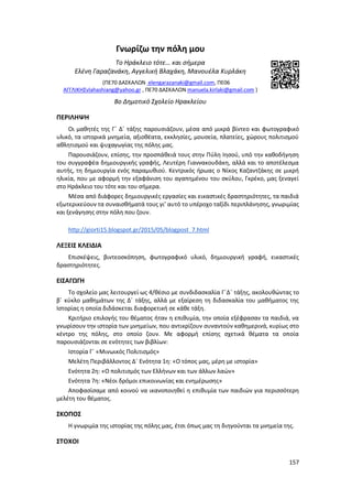 157
Γνωρίζω την πόλη μου
Το Ηράκλειο τότε… και σήμερα
Ελένη Γαραζανάκη, Αγγελική Βλαχάκη, Μανουέλα Κυρλάκη
(ΠΕ70 ΔΑΣΚΑΛΩΝ elengarazanaki@gmail.com, ΠΕ06
ΑΓΓΛΙΚΗΣvlahashiang@yahoo.gr , ΠΕ70 ΔΑΣΚΑΛΩΝ manuela.kirlaki@gmail.com )
8ο Δημοτικό Σχολείο Ηρακλείου
ΠΕΡΙΛΗΨΗ
Οι μαθητές της Γ΄ Δ΄ τάξης παρουσιάζουν, μέσα από μικρά βίντεο και φωτογραφικό
υλικό, τα ιστορικά μνημεία, αξιοθέατα, εκκλησίες, μουσεία, πλατείες, χώρους πολιτισμού
αθλητισμού και ψυχαγωγίας της πόλης μας.
Παρουσιάζουν, επίσης, την προσπάθειά τους στην Πύλη Ιησού, υπό την καθοδήγηση
του συγγραφέα δημιουργικής γραφής, Λευτέρη Γιαννακουδάκη, αλλά και το αποτέλεσμα
αυτής, τη δημιουργία ενός παραμυθιού. Κεντρικός ήρωας ο Νίκος Καζαντζάκης σε μικρή
ηλικία, που με αφορμή την εξαφάνιση του αγαπημένου του σκύλου, Γκρέκο, μας ξεναγεί
στο Ηράκλειο του τότε και του σήμερα.
Μέσα από διάφορες δημιουργικές εργασίες και εικαστικές δραστηριότητες, τα παιδιά
εξωτερικεύουν τα συναισθήματά τους γι’ αυτό το υπέροχο ταξίδι περιπλάνησης, γνωριμίας
και ξενάγησης στην πόλη που ζουν.
http://giorti15.blogspot.gr/2015/05/blogpost_7.html
ΛΕΞΕΙΣ ΚΛΕΙΔΙΑ
Επισκέψεις, βιντεοσκόπηση, φωτογραφικό υλικό, δημιουργική γραφή, εικαστικές
δραστηριότητες.
ΕΙΣΑΓΩΓΗ
Το σχολείο μας λειτουργεί ως 4/θέσιο με συνδιδασκαλία Γ΄Δ΄ τάξης, ακολουθώντας το
β΄ κύκλο μαθημάτων της Δ΄ τάξης, αλλά με εξαίρεση τη διδασκαλία του μαθήματος της
Ιστορίας η οποία διδάσκεται διαφορετική σε κάθε τάξη.
Κριτήριο επιλογής του θέματος ήταν η επιθυμία, την οποία εξέφρασαν τα παιδιά, να
γνωρίσουν την ιστορία των μνημείων, που αντικρίζουν συναντούν καθημερινά, κυρίως στο
κέντρο της πόλης, στο οποίο ζουν. Με αφορμή επίσης σχετικά θέματα τα οποία
παρουσιάζονται σε ενότητες των βιβλίων:
Ιστορία Γ΄ «Μινωικός Πολιτισμός»
Μελέτη Περιβάλλοντος Δ΄ Ενότητα 1η: «Ο τόπος μας, μέρη με ιστορία»
Ενότητα 2η: «Ο πολιτισμός των Ελλήνων και των άλλων λαών»
Ενότητα 7η: «Νέοι δρόμοι επικοινωνίας και ενημέρωσης»
Αποφασίσαμε από κοινού να ικανοποιηθεί η επιθυμία των παιδιών για περισσότερη
μελέτη του θέματος.
ΣΚΟΠΟΣ
Η γνωριμία της ιστορίας της πόλης μας, έτσι όπως μας τη διηγούνται τα μνημεία της.
ΣΤΟΧΟΙ
 