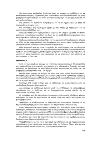 158
Να αποκτήσουν κατάλληλες δεξιότητες ώστε να μπορούν να συλλέγουν και να
καταγράφουν στοιχεία, πληροφορίες από το διαδίκτυο, να συνειδητοποιήσουν την ορθή
χρήση του και τη δυνατότητα την οποία προσφέρει για έγκαιρη και έγκυρη ενημέρωση και
να την αξιοποιήσουν.
Να μπορούν να αξιοποιούν πληροφορίες και να τις οργανώνουν με βάση τα
σημαντικότερα στοιχεία τους.
Να εξασκηθούν στη δημιουργική γραφή με την παραγωγή παραμυθιού και να
εμπλουτίσουν το λεξιλόγιό τους.
Να συνειδητοποιήσουν τη σημασία των μνημείων στο ιστορικό γίγνεσθαι του τόπου
μας και να κατανοήσουν την ευθύνη που έχουν για την ανάδειξή και την προστασία τους,
ως συνεχιστές της πολιτιστικής μας κληρονομιάς.
Να διαμορφώσουν αισθητική αντίληψη για την αρχιτεκτονική του χθες και του σήμερα
της πόλης μας και να κατανοήσουν ότι η διαφορετική αυτή αρχιτεκτονική έχει άμεση σχέση
με την πολιτισμική ταυτότητα των δημιουργών των μνημείων.
Πολύ σημαντικό για μας ήταν οι μαθητές να καλλιεργήσουν την υπευθυνότητα
απέναντι σε ότι τους ανατέθηκε, να συνειδητοποιήσουν την αξία της συνεργασίας και του
ομαδικού πνεύματος εργασίας, αλλά συγχρόνως να μάθουν να παίρνουν πρωτοβουλίες, να
νιώσουν τη χαρά ικανοποίηση της δημιουργίας και να αποκτήσουν την ικανότητα να
παρουσιάσουν το έργο τους.
ΣΧΕΔΙΑΣΜΟΣ
Κατά τον σχεδιασμό μας ορίσαμε και εντοπίσαμε τη γεωπολιτισμική θέση της πόλης
μας, αναφερθήκαμε στις ονομασίες που δόθηκαν στην πόλη κατά τις διάφορες ιστορικές
περιόδους και θεωρήσαμε ως καταλληλότερο τρόπο παρουσίασης της πόλης μας, να
αναφερθούμε στο Ηράκλειο τότε… και σήμερα.
Οριοθετήσαμε το χώρο του κέντρου της πόλης στον οποίο κυρίως θα αναζητήσουμε,
επισκεφτούμε γνωρίσουμε τα μνημεία, τις εκκλησίες, τα μουσεία, τις πλατείες, τις κρήνες,
τις πύλες στοές προμαχώνες, άλλα αξιοθέατα, χώρους πολιτισμού αθλητισμού ψυχαγωγίας
και την κεντρική αγορά.
Επιλέξαμε από κοινού το θέμα μας και καθορίσαμε το πλαίσιο δράσης, ώστε να
περιλαμβάνει διάφορες δραστηριότητες.
Αποφασίσαμε να συλλέξουμε έντυπο υλικό, να αντλήσουμε, να καταγράψουμε
πληροφορίες από το διαδίκτυο, και να δημιουργήσουμε ατομικό φάκελο για τη
συγκέντρωση και φύλαξή τους.
Οι επισκέψεις μας θα αφορούσαν αντιπροσωπευτικά μνημεία, αξιοθέατα, χώρους
πολιτισμού, τα οποία θα παρουσίαζαν τα παιδιά μέσα από μικρές βιντεοταινίες και
φωτογραφικό υλικό.
Σκεφτήκαμε να εμπλουτίσουμε τις δραστηριότητες δημιουργικής έκφρασης με τη
δημιουργία ενός παραμυθιού, όπου ο ήρωάς του θα μας ξεναγεί στην πόλη μας.
Άλλες δραστηριότητες δημιουργικής έκφρασης που προτάθηκαν ήταν κρυπτόλεξο,
ακροστιχίδα, τοποθέτηση λεζάντας σε εικόνες, συμπλήρωση λέξεων ή φράσεων σε σχετικό
κείμενο, γραπτή παρουσίαση μνημείου, αλλά και εικαστική έκφραση, ζωγραφίζοντας ένα
μνημείο, δημιουργώντας πόστερ με τα σημαντικότερα μνημεία, με σκοπό να τα εκθέσουμε.
Η μέθοδος την οποία θα ακολουθούσαμε θα αφορούσε την ομαδοσυνεργατική,
διαθεματική και διερευνητική προσέγγιση.
Ο προβλεπόμενος χρόνος για το σχεδιασμό, την υλοποίηση και την παρουσίαση του
προγράμματος, ήταν 5 μήνες στα πλαίσια των ωρών της Ευέλικτης Ζώνης, αλλά και στα
πλαίσια της διαθεματικότητας σε ώρες εμπλεκόμενων μαθημάτων
 