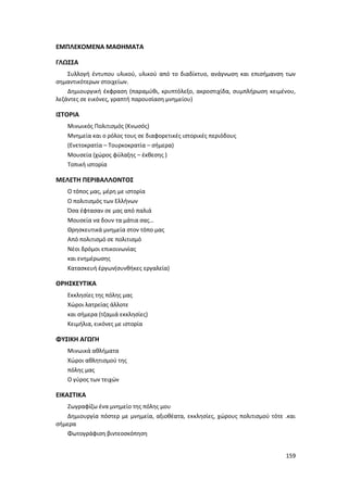 159
ΕΜΠΛΕΚΟΜΕΝΑ ΜΑΘΗΜΑΤΑ
ΓΛΩΣΣΑ
Συλλογή έντυπου υλικού, υλικού από το διαδίκτυο, ανάγνωση και επισήμανση των
σημαντικότερων στοιχείων.
Δημιουργική έκφραση (παραμύθι, κρυπτόλεξο, ακροστιχίδα, συμπλήρωση κειμένου,
λεζάντες σε εικόνες, γραπτή παρουσίαση μνημείου)
ΙΣΤΟΡΙΑ
Μινωικός Πολιτισμός (Κνωσός)
Μνημεία και ο ρόλος τους σε διαφορετικές ιστορικές περιόδους
(Ενετοκρατία – Τουρκοκρατία – σήμερα)
Μουσεία (χώρος φύλαξης – έκθεσης )
Τοπική ιστορία
ΜΕΛΕΤΗ ΠΕΡΙΒΑΛΛΟΝΤΟΣ
Ο τόπος μας, μέρη με ιστορία
Ο πολιτισμός των Ελλήνων
Όσα έφτασαν σε μας από παλιά
Μουσεία να δουν τα μάτια σας…
Θρησκευτικά μνημεία στον τόπο μας
Από πολιτισμό σε πολιτισμό
Νέοι δρόμοι επικοινωνίας
και ενημέρωσης
Κατασκευή έργων(συνθήκες εργαλεία)
ΘΡΗΣΚΕΥΤΙΚΑ
Εκκλησίες της πόλης μας
Χώροι λατρείας άλλοτε
και σήμερα (τζαμιά εκκλησίες)
Κειμήλια, εικόνες με ιστορία
ΦΥΣΙΚΗ ΑΓΩΓΗ
Μινωικά αθλήματα
Χώροι αθλητισμού της
πόλης μας
O γύρος των τειχών
ΕΙΚΑΣΤΙΚΑ
Ζωγραφίζω ένα μνημείο της πόλης μου
Δημιουργία πόστερ με μνημεία, αξιοθέατα, εκκλησίες, χώρους πολιτισμού τότε .και
σήμερα
Φωτογράφιση βιντεοσκόπηση
 