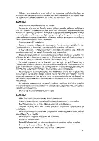 161
Δόθηκε έτσι η δυνατότητα στους μαθητές να γνωρίσουν το «Παλιό Ηράκλειο» να
συγκρίνουν και να διαπιστώσουν τις αλλαγές που υπέστη στο πέρασμα του χρόνου, αλλά
και τις επιπτώσεις από την κατάκτηση του νησιού από διάφορους λαούς.
4ος ΜΗΝΑΣ
Επίσκεψη στον αρχαιολογικό χώρο της Κνωσού
Οι μαθητές, μέσα από μια δωρεάν, από το σύλλογο ξεναγών ξενάγηση, ξετύλιξαν το
μίτο της Αριάδνης, περιπλανήθηκαν στα στενά του Λαβύρινθου, φιλοξενήθηκαν στην
Αίθουσα του Θρόνου, γνώρισαν τους αποθηκευτικούς χώρους και το αποχετευτικό σύστημα
του παλατιού, συστήθηκαν στον Πρίγκιπα με τα κρίνα, θαύμασαν τις υπέροχες
τοιχογραφίες και αποχαιρέτησαν το χώρο παίρνοντας μαζί τους για αναμνηστικό υπέροχες
εικόνες, μύθους και ιστορίες μιας άλλης εποχής.
Δημιουργική γραφή και έκφραση
Συνεργαστήκαμε με το Εργαστήρι Δημιουργικής Γραφής και το συγγραφέα Λευτέρη
Γιαννακουδάκη για τη δημιουργία ενός παραμυθιού σχετικού με το θέμα μας.
Ο συγγραφέας σε δυο προγραμματισμένες επισκέψεις στο σχολείο μας, δίδαξε στα
παιδιά κάποια μυστικά της τεχνικής δημιουργίας ενός παραμυθιού.
Στη συνέχεια εμπνεύστηκαν από κοινού τον κεντρικό ήρωα που θα μας ξεναγήσει στην
πόλη μας. Ως χώρος δημιουργίας ορίστηκε η Πύλη Ιησού, όπου φιλοξενείται σήμερα ο
κεντρικός μας ήρωας που δεν είναι άλλος από το Νίκο Καζαντζάκη.
Οι μικροί συγγραφείς με τη φαντασία τους και υπό την καθοδήγηση του κ.
Γιαννακουδάκη ξεδίπλωσαν το ταλέντο τους στη δημιουργική γραφή. Εμπνευσμένοι από το
χώρο, το έργο του Ν. Καζαντζάκη και έχοντας κατά νου το στόχο του προγράμματος, την
περιπλάνηση, ξενάγηση στην πόλη μας, δημιούργησαν ένα μικρό παραμύθι.
Κεντρικός ήρωας ο μικρός Νίκος που στην προσπάθειά του να βρει το χαμένο του
σκύλο, Γκρέκο, περνάει από διάφορα κεντρικά σημεία της πόλης ψάχνοντάς τον, συναντά
σημαντικά πρόσωπα της ζωής και του έργου του και περιπλανώμενος μας ξεναγεί και
καταλήγει στο Μαρτινέγκο όπου βρίσκει επιτέλους τον αγαπημένο του φίλο και αποφασίζει
να αναπαυθεί.
Το παραμύθι παρουσιάστηκε σε σχετική εκδήλωση του Δήμου Ηρακλείου, στο χώρο
του Πολιτιστικού Κέντρου και αποτελούσε μέρος διάφορων δραστηριοτήτων στις οποίες
είχαμε δηλώσει συμμετοχή.
Επισκέψεις – Βιντεοσκοπήσεις Φωτογράφηση
5ος ΜΗΝΑΣ
Άλλες δραστηριότητες δημιουργικής γραφής – έκφρασης
Δημιουργία κρυπτόλεξου και ακροστιχίδας. Γραπτή παρουσίαση ενός μνημείου.
Συμπλήρωση κειμένου με λέξεις ή φράσεις, σχετικές με το θέμα μας.
Ονόματα λεζάντες κάτω από εικόνες μνημείων. Δημιουργία προβλημάτων με
χρονολογίες.
Επίσκεψη στο Ιστορικό Μουσείο και ξενάγηση στη Mακέτα της παλιάς πόλης, από την
αρχαιολόγο κ. Λιάνα Σταρίδα.
Επίσκεψη στο “Σύγχρονο” Λαβύρινθο στη Χερσόνησο.
Εικαστικές δραστηριότητες
Ζωγραφίζω ένα μνημείο της πόλης μου. Δημιουργία πόστερ με εικόνες μνημείων
Επισκέψεις – Βιντεοσκοπήσεις – Φωτογράφιση
Δραματοποίηση του παραμυθιού μας “Η ΠΥΛΗ ΤΟΥ ΧΡΟΝΟΥ”
 