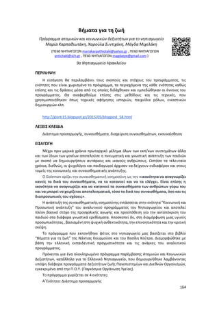 164
Βήματα για τη ζωή
Πρόγραμμα ατομικών και κοινωνικών δεξιοτήτων για το νηπιαγωγείο
Μαρία Καρπαθιωτάκη, Χαρούλα Συντιχάκη, Μάγδα Μιχελάκη
(ΠΕ60 ΝΗΠΙΑΓΩΓΩΝ mariakarpathiotaki@yahoo.gr , ΠΕ60 ΝΗΠΙΑΓΩΓΩΝ
yntichaki@sch.gr , ΠΕ60 ΝΗΠΙΑΓΩΓΩΝ magdatpe@gmail.com )
9ο Νηπιαγωγείο Ηρακλείου
ΠΕΡΙΛΗΨΗ
Η εισήγηση θα περιλαμβάνει τους σκοπούς και στόχους του προγράμματος, τις
ενότητες που είναι χωρισμένο το πρόγραμμα, τα περιεχόμενα της κάθε ενότητας καθώς
επίσης και τις δράσεις μέσα από τις οποίες διδάχθηκαν και εμπεδώθηκαν οι έννοιες του
προγράμματος. Θα αναφερθούμε επίσης στις μεθόδους και τις τεχνικές, που
χρησιμοποιήθηκαν όπως τεχνικές αφήγησης ιστοριών, παιχνίδια ρόλων, εικαστικών
δημιουργιών κλπ.
http://giorti15.blogspot.gr/2015/05/blogpost_58.html
ΛΕΞΕΙΣ ΚΛΕΙΔΙΑ
Διάστημα προσαρμογής, συναισθήματα, διαχείριση συναισθημάτων, ενσυναίσθηση
ΕΙΣΑΓΩΓΗ
Μέχρι πριν μερικά χρόνια πρωταρχικό μέλημα όλων των εκπ/κων συστημάτων άλλα
και των ίδιων των γονέων αποτελούσε η πνευματική και γνωστική ανάπτυξη των παιδιών
με σκοπό να δημιουργήσουν αυτάρκεις και ικανούς ανθρώπους. Ωστόσο τα τελευταία
χρόνια, διεθνώς, οι ψυχολόγοι και παιδαγωγοί άρχισαν να δείχνουν ενδιαφέρον και στους
τομείς της κοινωνικής και συναισθηματικής ανάπτυξης.
Ο Goleman ορίζει την συναισθηματική νοημοσύνη ως την «ικανότητα να αναγνωρίζει
κανείς τα δικά του συναισθήματα, να τα κατανοεί και να τα ελέγχει. Είναι επίσης η
ικανότητα να αναγνωρίζει και να κατανοεί τα συναισθήματα των ανθρώπων γύρω του
και να μπορεί να χειρίζεται αποτελεσματικά, τόσο τα δικά του συναισθήματα, όσο και τις
διαπροσωπικές του σχέσεις».
Η ανάπτυξη της συναισθηματικής νοημοσύνης εντάσσεται στην ενότητα “Κοινωνική και
Προσωπική ανάπτυξη” του αναλυτικού προγράμματος του Νηπιαγωγείου και αποτελεί
πλέον βασικό στόχο της προσχολικής αγωγής και προϋπόθεση για την ανταπόκριση του
παιδιού στα διάφορα γνωστικά ερεθίσματα. Αποσκοπεί δε, στη διαμόρφωση μιας υγιούς
προσωπικότητας , βασισμένη στη ψυχική ανθεκτικότητα, την επινοητικότητα και την κριτική
σκέψη.
Το πρόγραμμα που εκπονήθηκε φέτος στο νηπιαγωγείο μας βασίζεται στο βιβλίο
“Βήματα για τη ζωή” της Νάντιας Κουρμούση και του Βασίλη Κούτρα. Διαμορφώθηκε με
βάση την ελληνική εκπαιδευτική πραγματικότητα και τις ανάγκες του αναλυτικού
προγράμματος.
Πρόκειται για ένα ολοκληρωμένο πρόγραμμα παρέμβασης Ατομικών και Κοινωνικών
Δεξιοτήτων, κατάλληλο για το Ελληνικό Νηπιαγωγείο, που δημιουργήθηκε λαμβάνοντας
υπόψη διάφορα προγράμματα Δεξιοτήτων ζωής Πανεπιστημίων και Διεθνών Οργανισμών,
εγκεκριμένα από την Π.Ο.Υ. (Παγκόσμια Οργάνωση Υγείας).
Το πρόγραμμα χωρίζεται σε 4 ενότητες:
Α΄Ενότητα: Διάστημα προσαρμογής
 