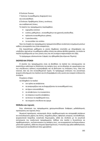 165
Β΄Ενότητα: Έννοιες
Γ΄Ενότητα: Συναισθήματα, διαχείρισή τους
και ενσυναίσθηση
Δ΄Ενότητα: Προβλήματα, λύσεις, συνέπειες
και εναλλακτικές λύσεις
Το πακέτο του προγράμματος περιλαμβάνει
 εγχειρίδιο εκπ/κού
 εικόνες μαθημάτων , συναισθημάτων και χρονικής ακολουθίας
 πρόσωπα συναισθημάτων μάσκες
 3 γαντόκουκλες
 το κουνελάκι του κύκλου
Πριν την έναρξη του προγράμματος πραγματοποιήθηκε συνάντηση ενημέρωση γονέων
καθώς η συνεργασία τους ήταν απαραίτητη.
Στα περισσότερα μαθήματα οι γονείς λάμβαναν επιστολές με πληροφορίες και
υποδείξεις σχετικά με τα μαθήματα καθώς επίσης και κάποια φύλλα εργασίας, τα οποία τα
παιδιά συμπλήρωναν με τους γονείς τους και στη συνέχεια παρουσίαζαν στη τάξη.
Το πρόγραμμα υλοποιούνταν 2 φορές την εβδομάδα (Δευτέρα και Πέμπτη).
ΣΚΟΠΟΣ ΚΑΙ ΣΤΟΧΟΙ
Ο σκοπός του προγράμματος είναι να βοηθήσει τα παιδιά του νηπιαγωγείου να
αναπτύξουν καλύτερα τις δεξιότητες της σκέψης τους, να τα οδηγήσει σε ωριμότερους και
πιο υπεύθυνους τρόπους συμπεριφοράς και να βελτιώσει τις επιδώσεις τους, τόσο στο
νοητικό, όσο και στο συναισθηματικό τομέα. Το πρόγραμμα επιδιώκει την γενικότερη
ψυχική ενδυνάμωση του παιδιού και στη διαμόρφωση ενός υγιούς και ενεργού ενήλικα στη
συνέχεια.
Επιμέρους στόχοι:
να διδαχθούν τα παιδιά:
 τον τρόπο να σκέφτονται
 να αναγνωρίζουν και να διαχειρίζονται τα συναισθήματά τους
 να έχουν ενσυναίσθηση
 να αποφεύγουν τις συγκρούσεις
 να παίρνουν σωστές αποφάσεις
 να λύνουν τα προβλήματά τους
 να ενεργούν υπεύθυνα και ώριμα
Μέθοδοι και τεχνικές
Στην υλοποίηση του προγράμματος χρησιμοποιήθηκαν διάφορες μεθοδολογικές
προσεγγίσεις και τεχνικές όπως:
Θεματική προσέγγιση, καταιγισμός ιδεών, προβληματισμός και καταγραφή απόψεων
σε εννοιολογικούς χάρτες και λίστες, παιχνίδια ρόλων, αφήγηση ιστοριών, κουκλοθέατρο,
ψυχοκινητικά παιχνίδια, εικαστικές δημιουργίες, αλλά και σύνδεση με τα γνωστικά
αντικείμενα του αναλυτικού προγράμματος. Δόθηκε στα παιδιά η δυνατότητα να
προβληματιστούν , να διατυπώσουν τις απόψεις τους , να συνεργαστούν να διερευνήσουν
μέσα από ομαδικές, αλλά και ατομικές δραστηριότητες. Η εκπ/κός είχε ρόλο καθοδηγητικό,
υποστηρικτικό και βοηθητικό όπου χρειαζόταν.
 