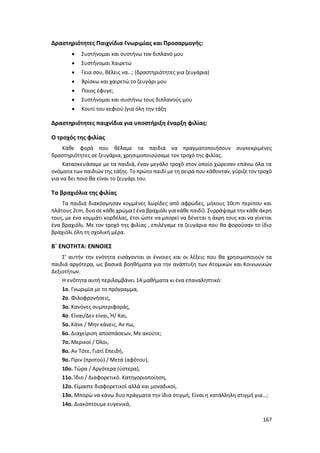 167
Δραστηριότητες Παιχνίδια Γνωριμίας και Προσαρμογής:
 Συστήνομαι και συστήνω τον διπλανό μου
 Συστήνομαι Χαιρετώ
 Γεια σου, θέλεις να…; (δραστηριότητες για ζευγάρια)
 Βρίσκω και χαιρετώ το ζευγάρι μου
 Ποιος έφυγε;
 Συστήνομαι και συστήνω τους διπλανούς μου
 Κουτί του κεφιού (για όλη την τάξη
Δραστηριότητες παιχνίδια για υποστήριξη έναρξη φιλίας:
Ο τροχός της φιλίας
Κάθε φορά που θέλαμε τα παιδιά να πραγματοποιήσουν συγκεκριμένες
δραστηριότητες σε ζευγάρια, χρησιμοποιούσαμε τον τροχό της φιλίας.
Κατασκευάσαμε με τα παιδιά, έναν μεγάλο τροχό στον οποίο χώρεσαν επάνω όλα τα
ονόματα των παιδιών της τάξης. Το πρώτο παιδί με τη σειρά που κάθονταν, γύριζε τον τροχό
για να δει ποιο θα είναι το ζευγάρι του.
Τα βραχιόλια της φιλίας
Τα παιδιά διακόσμησαν κομμένες λωρίδες από αφρώδες, μήκους 10cm περίπου και
πλάτους 2cm, δυο σε κάθε χρώμα ( ένα βραχιόλι για κάθε παιδί). Συρράψαμε την κάθε άκρη
τους, με ένα κομμάτι κορδέλας, έτσι ώστε να μπορεί να δένεται η άκρη τους και να γίνεται
ένα βραχιόλι. Με τον τροχό της φιλίας , επιλέγαμε τα ζευγάρια που θα φορούσαν το ίδιο
βραχιόλι όλη τη σχολική μέρα.
Β΄ ΕΝΟΤΗΤΑ: ΕΝΝΟΙΕΣ
Σ’ αυτήν την ενότητα εισάγονται οι έννοιες και οι λέξεις που θα χρησιμοποιούν τα
παιδιά αργότερα, ως βασικά βοηθήματα για την ανάπτυξη των Ατομικών και Κοινωνικών
Δεξιοτήτων.
Η ενότητα αυτή περιλαμβάνει 14 μαθήματα κι ένα επαναληπτικό:
1ο. Γνωριμία με το πρόγραμμα,
2ο. Φιλοφρονήσεις,
3ο. Κανόνες συμπεριφοράς,
4ο. Είναι/Δεν είναι, Ή/ Και,
5ο. Κάνε / Μην κάνεις, Αν πω,
6ο. Διαχείριση αποσπάσεων, Με ακούτε;
7ο. Μερικοί / Όλοι,
8ο. Αν Τότε, Γιατί Επειδή,
9ο. Πριν (προτού) / Μετά (αφότου),
10ο. Τώρα / Αργότερα (ύστερα),
11ο. Ίδιο / Διαφορετικό. Κατηγοριοποίηση,
12ο. Είμαστε διαφορετικοί αλλά και μοναδικοί,
13ο. Μπορώ να κάνω δυο πράγματα την ίδια στιγμή; Είναι η κατάλληλη στιγμή για…;
14ο. Διακόπτουμε ευγενικά,
 