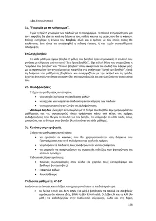 168
15ο. Επαναληπτικό
1ο. “Γνωριμία με το πρόγραμμα”,
Έγινε η πρώτη γνωριμία των παιδιών με το πρόγραμμα. Τα παιδιά ενημερώθηκαν για
το τι ακριβώς θα γίνεται κατά τη διάρκεια του, καθώς και για τις μέρες που θα το κάνουν.
Επίσης εισήχθηκε η έννοια του Βοηθού, αλλά και ο τρόπος με τον οποίο αυτός θα
επιλέγεται, έτσι ώστε να αποφευχθεί η πιθανή ένταση, ή και τυχόν συναισθήματα
απόρριψης.
Επιλογή βοηθού
Σε κάθε μάθημα είχαμε βοηθό. Ο ρόλος του βοηθού ήταν σημαντικός. Η επιλογή του
γινόταν με κλήρωση από το κουτί “Δεν έγινα βοηθός”,. Είχε ειδική θέση που ονομαζόταν η
“καρέκλα του βοηθού” και “Πίνακα βοηθού” όπου αναρτούσε το κολλάζ που έφερνε μαζί
με τα αγαπημένα του αντικείμενα και παιχνίδια στο αντίστοιχο “κουτί του βοηθού”. Κατά
τη διάρκεια του μαθήματος βοηθούσε και συνεργαζόταν με την εκπ/κό και τη ομάδα,
έχοντας έτσι τη δυνατότητανα αναπτύξει την πρωτοβουλία και να ενισχύσει την αυτοεικόνα
του.
2ο. Φιλοφρονήσεις
Στόχοι του μαθήματος αυτού ήταν:
 να εισαχθεί η έννοια της απόδοσης ρόλων
 να αρχίσει να ενισχύεται σταδιακά η αυτοεκτίμηση των παιδιών
 να παρουσιαστεί η αντίληψη της φιλοφρόνησης
Δίπλωμα Βοηθού (ένα χαρτί εκτυπωμένο με το όνομα του Βοηθού, την ημερομηνία του
μαθήματος και τις νηπιαγωγούς) όπου γράφονταν πάνω στο τέλος της ημέρας
φιλοφρονήσεις που έλεγαν τα παιδιά για τον βοηθό , το υπέγραφε το κάθε παιδί, όπως
μπορούσε, και το δίναμε στον βοηθό. (Αυτό γινόταν σε κάθε μάθημα).
3ο. Κανόνες συμπεριφοράς
Στόχοι του μαθήματος αυτού ήταν:
 να οριστούν οι κανόνες που θα χρησιμοποιούνται στη διάρκεια του
Προγράμματος και κατά τη διάρκεια της σχολικής ημέρας
 να μπορούν τα παιδιά να τους αναφέρουν και να τους δείχνουν
 να μπορούν να αναγνωρίσουν τις σωματικές ενδείξεις που φανερώνουν ότι
κάποιος προσέχει.
Ενδεικτικές δραστηριότητες:
 Κανόνες συμπεριφοράς στον κύκλο (σε χαρτόνι τους καταγράψαμε και
βγάλαμε φωτογραφίες)
 Παιχνίδια ρόλων
 Κουκλοθέατρο
Υπόλοιπα μαθήματα, 4ο
-14ο
εισάγονται οι έννοιες και οι λέξεις που χρησιμοποίησαν τα παιδιά αργότερα:
 Οι λέξεις ΕΙΝΑΙ και ΔΕΝ ΕΙΝΑΙ (4ο μάθ.) βοήθησαν τα παιδιά να σκεφθούν
αργότερα ότι κάποια ιδέα, ΕΙΝΑΙ ή ΔΕΝ ΕΙΝΑΙ καλή. Οι λέξεις Ή και το ΚΑΙ (4ο
μάθ.) τα καθοδήγησαν στην διαδικασία σύγκρισης, αλλά και στη λήψη
 