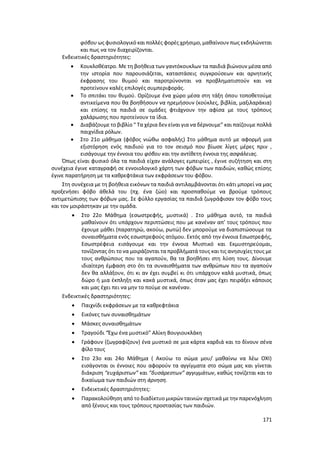 171
φόβου ως φυσιολογικό και πολλές φορές χρήσιμο, μαθαίνουν πως εκδηλώνεται
και πως να τον διαχειρίζονται.
Ενδεικτικές δραστηριότητες:
 Κουκλοθέατρο. Με τη βοήθεια των γαντόκουκλων τα παιδιά βιώνουν μέσα από
την ιστορία που παρουσιάζεται, καταστάσεις συγκρούσεων και αρνητικής
έκφρασης του θυμού και παροτρύνονται να προβληματιστούν και να
προτείνουν καλές επιλογές συμπεριφοράς.
 Το σπιτάκι του θυμού. Ορίζουμε ένα χώρο μέσα στη τάξη όπου τοποθετούμε
αντικείμενα που θα βοηθήσουν να ηρεμήσουν (κούκλες, βιβλία, μαξιλαράκια)
και επίσης τα παιδιά σε ομάδες φτιάχνουν την αφίσα με τους τρόπους
χαλάρωσης που προτείνουν τα ίδια.
 Διαβάζουμε το βιβλίο “ Τα χέρια δεν είναι για να δέρνουμε” και παίζουμε πολλά
παιχνίδια ρόλων.
 Στο 21ο μάθημα (φόβος νιώθω ασφαλής) Στο μάθημα αυτό με αφορμή μια
εξιστόρηση ενός παιδιού για το τον σεισμό που βίωσε λίγες μέρες πριν ,
εισάγουμε την έννοια του φόβου και την αντίθετη έννοια της ασφάλειας.
Όπως είναι φυσικό όλα τα παιδιά είχαν ανάλογες εμπειρίες , έγινε συζήτηση και στη
συνέχεια έγινε καταγραφή σε εννοιολογικό χάρτη των φόβων των παιδιών, καθώς επίσης
έγινε παρατήρηση με τα καθρεφτάκια των εκφράσεων του φόβου.
Στη συνέχεια με τη βοήθεια εικόνων τα παιδιά αντιλαμβάνονται ότι κάτι μπορεί να μας
προξενήσει φόβο άθελά του (πχ. ένα ζώο) και προσπαθούμε να βρούμε τρόπους
αντιμετώπισης των φόβων μας. Σε φύλλο εργασίας τα παιδιά ζωγράφισαν τον φόβο τους
και τον μοιράστηκαν με την ομάδα.
 Στο 22ο Μάθημα (εσωστρεφής, μυστικά) . Στο μάθημα αυτό, τα παιδιά
μαθαίνουν ότι υπάρχουν περιπτώσεις που με κανέναν απ’ τους τρόπους που
έχουμε μάθει (παρατηρώ, ακούω, ρωτώ) δεν μπορούμε να διαπιστώσουμε τα
συναισθήματα ενός εσωστρεφούς ατόμου. Εκτός από την έννοια Εσωστρεφής,
Εσωστρέφεια εισάγουμε και την έννοια Μυστικό και Εκμυστηρεύομαι,
τονίζοντας ότι το να μοιράζονται τα προβλήματά τους και τις ανησυχίες τους με
τους ανθρώπους που τα αγαπούν, θα τα βοηθήσει στη λύση τους. Δίνουμε
ιδιαίτερη έμφαση στο ότι τα συναισθήματα των ανθρώπων που τα αγαπούν
δεν θα αλλάξουν, ότι κι αν έχει συμβεί κι ότι υπάρχουν καλά μυστικά, όπως
δώρο ή μια έκπληξη και κακά μυστικά, όπως όταν μας έχει πειράξει κάποιος
και μας έχει πει να μην το πούμε σε κανέναν.
Ενδεικτικές δραστηριότητες:
 Παιχνίδι εκφράσεων με τα καθρεφτάκια
 Εικόνες των συναισθημάτων
 Μάσκες συναισθημάτων
 Τραγούδι “Έχω ένα μυστικό” Αλίκη Βουγιουκλάκη
 Γράφουν (ζωγραφίζουν) ένα μυστικό σε μια κάρτα καρδιά και το δίνουν σένα
φίλο τους
 Στο 23ο και 24ο Μάθημα ( Ακούω το σώμα μου/ μαθαίνω να λέω ΟΧΙ)
εισάγονται οι έννοιες που αφορούν τα αγγίγματα στο σώμα μας και γίνεται
διάκριση “ευχάριστων” και “δυσάρεστων” αγγιγμάτων, καθώς τονίζεται και το
δικαίωμα των παιδιών στη άρνηση.
 Ενδεικτικές δραστηριότητες:
 Παρακολούθηση από το διαδίκτυο μικρών ταινιών σχετικά με την παρενόχληση
από ξένους και τους τρόπους προστασίας των παιδιών.
 