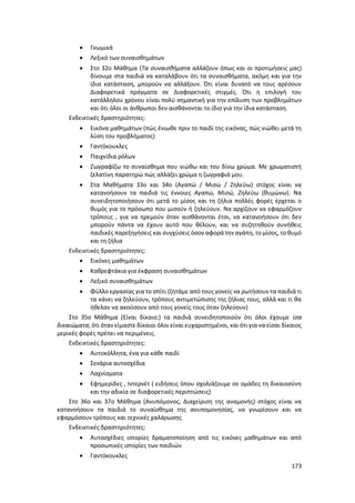 173
 Γνωμικά
 Λεξικό των συναισθημάτων
 Στο 32ο Μάθημα (Τα συναισθήματα αλλάζουν όπως και οι προτιμήσεις μας)
δίνουμε στα παιδιά να καταλάβουν ότι τα συναισθήματα, ακόμη και για την
ίδια κατάσταση, μπορούν να αλλάξουν. Ότι είναι δυνατό να τους αρέσουν
Διαφορετικά πράγματα σε Διαφορετικές στιγμές. Ότι η επιλογή του
κατάλληλου χρόνου είναι πολύ σημαντική για την επίλυση των προβλημάτων
και ότι όλοι οι άνθρωποι δεν αισθάνονται το ίδιο για την ίδια κατάσταση.
Ενδεικτικές δραστηριότητες:
 Εικόνα μαθημάτων (πώς ένιωθε πριν το παιδί της εικόνας, πώς νιώθει μετά τη
λύση του προβλήματος)
 Γαντόκουκλες
 Παιχνίδια ρόλων
 Ζωγραφίζω το συναίσθημα που νιώθω και του δίνω χρώμα. Με χρωματιστή
ζελατίνη παρατηρώ πώς αλλάζει χρώμα η ζωγραφιά μου.
 Στα Μαθήματα 33ο και 34ο (Αγαπώ / Μισώ / Ζηλεύω) στόχος είναι να
κατανοήσουν τα παιδιά τις έννοιες Αγαπώ, Μισώ, Ζηλεύω (θυμώνω). Να
συνειδητοποιήσουν ότι μετά το μίσος και τη ζήλια πολλές φορές έρχεται ο
θυμός για το πρόσωπο που μισούν ή ζηλεύουν. Να αρχίζουν να εφαρμόζουν
τρόπους , για να ηρεμούν όταν αισθάνονται έτσι, να κατανοήσουν ότι δεν
μπορούν πάντα να έχουν αυτό που θέλουν, και να συζητηθούν συνήθεις
παιδικές παρεξηγήσεις και συγχύσεις όσον αφορά την αγάπη, το μίσος, το θυμό
και τη ζήλια
Ενδεικτικές δραστηριότητες:
 Εικόνες μαθημάτων
 Καθρεφτάκια για έκφραση συναισθημάτων
 Λεξικό συναισθημάτων
 Φύλλο εργασίας για το σπίτι (ζητάμε από τους γονείς να ρωτήσουν τα παιδιά τι
τα κάνει να ζηλεύουν, τρόπους αντιμετώπισης της ζήλιας τους, αλλά και τι θα
ήθελαν να ακούσουν από τους γονείς τους όταν ζηλεύουν)
Στο 35ο Μάθημα (Είναι δίκαιο;) τα παιδιά συνειδητοποιούν ότι όλοι έχουμε ίσα
δικαιώματα, ότι όταν είμαστε δίκαιοι όλοι είναι ευχαριστημένοι, και ότι για να είσαι δίκαιος
μερικές φορές πρέπει να περιμένεις.
Ενδεικτικές δραστηριότητες:
 Αυτοκόλλητα, ένα για κάθε παιδί
 Σενάρια αυτοσχέδια
 Λαχνίσματα
 Εφημερίδες , Ιντερνέτ ( ειδήσεις όπου σχολιάζουμε σε ομάδες τη δικαιοσύνη
και την αδικία σε διαφορετικές περιπτώσεις)
Στο 36ο και 37ο Μάθημα (Ανυπόμονος, Διαχείριση της αναμονής) στόχος είναι να
κατανοήσουν τα παιδιά το συναίσθημα της ανυπομονησίας, να γνωρίσουν και να
εφαρμόσουν τρόπους και τεχνικές χαλάρωσης.
Ενδεικτικές δραστηριότητες:
 Αυτοσχέδιες ιστορίες δραματοποίηση από τις εικόνες μαθημάτων και από
προσωπικές ιστορίες των παιδιών
 Γαντόκουκλες
 