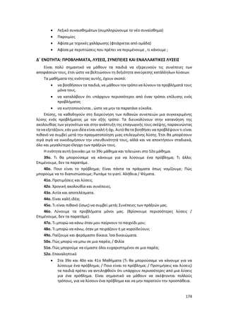 174
 Λεξικό συναισθημάτων (συμπληρώνουμε το νέο συναίσθημα)
 Παροιμίες
 Αφίσα με τεχνικές χαλάρωσης (φτιάχνεται από ομάδα)
 Αφίσα με περιπτώσεις που πρέπει να περιμένουμε , τι κάνουμε ;
Δ΄ ΕΝΟΤΗΤΑ: ΠΡΟΒΛΗΜΑΤΑ, ΛΥΣΕΙΣ, ΣΥΝΕΠΕΙΕΣ ΚΑΙ ΕΝΑΛΛΑΚΤΙΚΕΣ ΛΥΣΕΙΣ
Είναι πολύ σημαντικό να μάθουν τα παιδιά να εξερευνούν τις συνέπειες των
αποφάσεών τους, έτσι ώστε να βελτιώσουν τη δεξιότητα ανεύρεσης κατάλληλων λύσεων.
Τα μαθήματα της ενότητας αυτής, έχουν σκοπό:
 να βοηθήσουν τα παιδιά, να μάθουν τον τρόπο να λύνουν τα προβλήματά τους
μόνα τους.
 να καταλάβουν ότι υπάρχουν περισσότεροι από έναν τρόποι επίλυσης ενός
προβλήματος
 να κινητοποιούνται , ώστε να μην τα παρατάνε εύκολα.
Επίσης, τα καθοδηγούν στη διερεύνηση των πιθανών συνεπειών μια συγκεκριμένης
λύσης ενός προβλήματος με τον εξής τρόπο: Τα διευκολύνουν στην κατανόηση της
ακολουθίας των γεγονότων και στην ανάπτυξη της επαγωγικής τους σκέψης, παρακινώντας
τα να εξετάζουν, εάν μια ιδέα είναι καλή ή όχι. Αυτό θα τα βοηθήσει να προβλέψουν τι είναι
πιθανό να συμβεί μετά την πραγματοποίηση μιας επιλεγμένης λύσης. Έτσι θα μπορέσουν
σιγά σιγά να οικοδομήσουν την υπευθυνότητά τους, αλλά και να αποκτήσουν σταδιακά,
όλο και μεγαλύτερο έλεγχο των πράξεών τους.
Η ενότητα αυτή ξεκινάει με το 39ο μάθημα και τελειώνει στο 52ο μάθημα.
39ο. Τι θα μπορούσαμε να κάνουμε για να λύσουμε ένα πρόβλημα; Τι άλλο;
Επιμένουμε, δεν τα παρατάμε.
40ο. Ποιο είναι το πρόβλημα; Είναι πάντα τα πράγματα όπως νομίζουμε; Πώς
μπορούμε να το διαπιστώσουμε; Ρωτάμε το γιατί. Αλήθεια / Ψέματα.
41ο. Προτιμήσεις και λύσεις.
42ο. Χρονική ακολουθία και συνέπειες.
43ο. Αιτία και αποτελέσματα.
44ο. Είναι καλή ιδέα;
45ο. Τι είναι πιθανό (ίσως) να συμβεί μετά; Συνέπειες των πράξεών μας.
46ο. Λύνουμε τα προβλήματα μόνοι μας. (Βρίσκουμε περισσότερες λύσεις /
Επιμένουμε, δεν τα παρατάμε).
47ο. Τι μπορώ να κάνω όταν μου παίρνουν το παιχνίδι μου;
48ο. Τι μπορώ να κάνω, όταν με πειράζουν ή με κοροϊδεύουν;
49ο. Παίζουμε και φερόμαστε δίκαια. Ίσα δικαιώματα.
50ο. Πώς μπορώ να μπω σε μια παρέα; / Φιλία
51ο. Πώς μπορούμε να είμαστε όλοι ευχαριστημένοι σε μια παρέα;
52ο. Επαναληπτικό
 Στα 39ο και 40ο και 41ο Μαθήματα (Τι θα μπορούσαμε να κάνουμε για να
λύσουμε ένα πρόβλημα; / Ποιο είναι το πρόβλημα; / Προτιμήσεις και λύσεις)
τα παιδιά πρέπει να αντιληφθούν ότι υπάρχουν περισσότερες από μια λύσεις
για ένα πρόβλημα. Είναι σημαντικό να μάθουν να σκέφτονται πολλούς
τρόπους, για να λύσουν ένα πρόβλημα και να μην παρατούν την προσπάθεια.
 