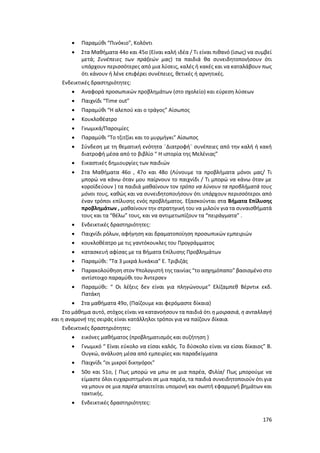 176
 Παραμύθι “Πινόκιο”, Κολόντι
 Στα Μαθήματα 44ο και 45ο (Είναι καλή ιδέα / Τι είναι πιθανό (ίσως) να συμβεί
μετά; Συνέπειες των πράξεών μας) τα παιδιά θα συνειδητοποιήσουν ότι
υπάρχουν περισσότερες από μια λύσεις, καλές ή κακές και να καταλάβουν πως
ότι κάνουν ή λένε επιφέρει συνέπειες, θετικές ή αρνητικές.
Ενδεικτικές δραστηριότητες:
 Αναφορά προσωπικών προβλημάτων (στο σχολείο) και εύρεση λύσεων
 Παιχνίδι “Time out”
 Παραμύθι “Η αλεπού και ο τράγος” Αίσωπος
 Κουκλοθέατρο
 Γνωμικά/Παροιμίες
 Παραμύθι “Το τζιτζίκι και το μυρμήγκι” Αίσωπος
 Σύνδεση με τη θεματική ενότητα ¨Διατροφή¨ συνέπειες από την καλή ή κακή
διατροφή μέσα από το βιβλίο “ Η ιστορία της Μελένιας”
 Εικαστικές δημιουργίες των παιδιών
 Στα Μαθήματα 46ο , 47ο και 48ο (Λύνουμε τα προβλήματα μόνοι μας/ Τι
μπορώ να κάνω όταν μου παίρνουν το παιχνίδι / Τι μπορώ να κάνω όταν με
κοροϊδεύουν ) τα παιδιά μαθαίνουν τον τρόπο να λύνουν τα προβλήματά τους
μόνοι τους, καθώς και να συνειδητοποιήσουν ότι υπάρχουν περισσότεροι από
έναν τρόποι επίλυσης ενός προβλήματος. Εξασκούνται στα Βήματα Επίλυσης
προβλημάτων , μαθαίνουν την στρατηγική του να μιλούν για τα συναισθήματά
τους και τα “θέλω” τους, και να αντιμετωπίζουν τα “πειράγματα” .
 Ενδεικτικές δραστηριότητες:
 Παιχνίδι ρόλων, αφήγηση και δραματοποίηση προσωπικών εμπειριών
 κουκλοθέατρο με τις γαντόκουκλες του Προγράμματος
 κατασκευή αφίσας με τα Βήματα Επίλυσης Προβλημάτων
 Παραμύθι: “Τα 3 μικρά λυκάκια” Ε. Τριβιζάς
 Παρακολούθηση στον Υπολογιστή της ταινίας “το ασχημόπαπο” βασισμένο στο
αντίστοιχο παραμύθι του Άντερσεν
 Παραμύθι: “ Οι λέξεις δεν είναι για πληγώνουμε” Ελίζαμπεθ Βέρντικ εκδ.
Πατάκη
 Στα μαθήματα 49ο, (Παίζουμε και φερόμαστε δίκαια)
Στο μάθημα αυτό, στόχος είναι να κατανοήσουν τα παιδιά ότι η μοιρασιά, η ανταλλαγή
και η αναμονή της σειράς είναι κατάλληλοι τρόποι για να παίζουν δίκαια.
Ενδεικτικές δραστηριότητες:
 εικόνες μαθήματος (προβληματισμός και συζήτηση )
 Γνωμικό “ Είναι εύκολο να είσαι καλός. Το δύσκολο είναι να είσαι δίκαιος” Β.
Ουγκώ, ανάλυση μέσα από εμπειρίες και παραδείγματα
 Παιχνίδι “οι μικροί δικηγόροι”
 50ο και 51ο, ( Πως μπορώ να μπω σε μια παρέα, Φιλία/ Πως μπορούμε να
είμαστε όλοι ευχαριστημένοι σε μια παρέα, τα παιδιά συνειδητοποιούν ότι για
να μπουν σε μια παρέα απαιτείται υπομονή και σωστή εφαρμογή βημάτων και
τακτικής.
 Ενδεικτικές δραστηριότητες:
 