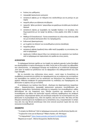 177
 Εικόνες του μαθήματος
 περιγραφή προσωπικών εμπειριών
 κατασκευή αφίσας με τα 4 βήματα που ακολουθούμε για να μπούμε σε μια
παρέα
 παιχνίδι ρόλων για εξάσκηση στα βήματα
 τραγούδι ¨φίλοι για πάντα¨ τραγουδάμε και χαρίζουμε στο φίλο μας ένα φιλικό
άγγιγμα
 κατασκευή κάρτας με ζωγραφιές και όμορφα λογάκια ( σε ζευγάρια, που
δημιουργούνται με τον τροχό της φιλίας, ο ένας χαρίζει στον άλλο τη κάρτα
του)
 Μάθημα 52 Επαναληπτικό . Γίνεται ανασκόπηση της τελευταίας ενότητας αλλά
και μια συνολική αποτίμηση όλου του προγράμματος.
 Ενδεικτικές δραστηριότητες:
 με τη χρήση του λεξικού των συναισθημάτων γίνεται επανάληψη
 παιχνίδια ρόλων
 κατασκευή αφίσας (ομαδική) όπου κάθε παιδί ζωγραφίζει τις εντυπώσεις του
από το πρόγραμμα
 οργάνωση ( έκθεση έργων) όλων των κατασκευών και εργασιών των παιδιών
από το πρόγραμμα και παρουσίαση στη ομάδα και στους γονείς.
ΑΞΙΟΛΟΓΗΣΗ
Το πρόγραμμα ξεκίνησε σχεδόν με την έναρξη της σχολικής χρονιάς ( μέσα Οκτώβρη)
και ολοκληρώθηκε το πρώτο δεκαήμερο του Μάη. Εκτός από τις δυο μέρες της εβδομάδας
που υλοποιούνταν , το πρόγραμμα διέτρεχε και συνδεόταν με το αναλυτικό πρόγραμμα
,έτσι ώστε τα παιδιά να εμπεδώνουν και να εφαρμόζουν στη καθημερινότητά τους όσα
είχαν διδαχθεί.
Με τις επιστολές που στέλνονταν στους γονείς , αυτοί είχαν τη δυνατότητα να
συμβάλλουν ουσιαστικά στη εξέλιξη του προγράμματος και να ενισχύουν και να στηρίζουν
την προσπάθεια του παιδιού για την κατάκτηση των δεξιοτήτων που διδάσκονταν στο
σχολείο. Μάλιστα ανέφεραν ότι χρησιμοποιούσαν τις υποδείξεις του Προγράμματος και
βελτίωσαν τις σχέσεις τους με τα παιδιά.
Η ανταπόκριση των παιδιών ήταν θετική , ιδιαίτερα στις δραστηριότητες παιχνιδιών
ρόλων , δραματοποιήσεις, περιγραφή προσωπικών εμπειριών, κουκλοθέατρου και
αφήγηση παραμυθιών. Κατανόησαν καλύτερα τις ονομασίες των συναισθημάτων, καθώς
βελτιώθηκαν και στη διαχείρισή τους. Έδειξαν συμπόνια και κατανόηση για τα
συναισθήματα των άλλων και ανέπτυξαν τεχνικές επίλυσης προβλημάτων και αποφυγή
συγκρούσεων. Δημιούργησαν φιλίες και γενικότερα ενίσχυσαν την αυτοεκτίμησή τους και
βελτίωσαν τη συμπεριφορά τους, τόσο στο σχολείο, όσο και στο σπίτι. Μα πάνω απ΄όλα
έδειχναν ικανοποιημένα και περήφανα για τις κατακτήσεις τους, ενεργοποίησαν τη σκέψη
τους κάτι που είχε θετικό αποτέλεσμα τόσο στον νοητικό γνωστικό τομέα όσο και στον
κοινωνικο συναισθηματικό.
ΑΝΑΦΟΡΕΣ
“ Η ιστορία της Μελένιας” Από το πρόγραμμα κοινωνικής υπευθυνότητας Quality net
“ Τα χέρια δεν είναι για να δέρνουμε” Μάρτιν Αγκάσι, εκδ. Μεταίχμιο
“ Το Ασχημόπαπο” https://www.youtube.com/watch?v=4HcOBhySD4
“Βήματα για τη ζωή” , Νάντια Κουρμούση, Βασίλη Κούτρας
 