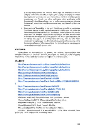 184
η ίδια ερώτηση γινόταν στο επόμενο παιδί μέχρι να απαντήσουν όλοι οι
μαθητές. Μόλις τελείωσαν όλες οι κάρτες ήρθε η ώρα για συζήτηση. Σε αυτό το
σημείο γίνονταν ερωτήσεις από εμάς στα παιδιά με σκοπό να καταλήξουμε στο
συμπέρασμα ότι “Κανείς δεν είναι καλύτερος, ούτε χειρότερος απλά
διαφορετικός”. Αυτό έγινε εύκολα γιατί τα παιδιά παρατήρησαν πως δόθηκαν
διαφορετικές απαντήσεις και μάλιστα οι απαντήσεις που έδιναν δεν έβλαπταν
κανέναν.
 Δραστηριότητα “ Ζωγραφίζω το χέρι μου” : Χωρίζουμε τα παιδιά σε ομάδες των
έξι ατόμων. Δίνουμε σε κάθε παιδί μία χρωματιστή κόλλα όπου του ζητάμε να
κάνει το περίγραμμα του χεριού του, να το κόψει και να γράψει στο κέντρο το
όνομα του. Στη συνέχεια μοιράζεται το περίγραμμα του κάθε παιδιού στην
ομάδα του και του παρακινούμε να γράψουν ένα θετικό χαρακτηριστικό για
τον κάτοχο του χεριού. Η δραστηριότητα τελειώνει, όταν σε κάθε παιδί
επιστραφεί το περίγραμμα του. Έπειτα διαβάζουμε στην ολομέλεια της τάξης
όλα τα περιγράμματα. Τέλος σχηματίζεται ένα λουλούδι με τα περιγράμματα
των χεριών όπου στολίζεται στην τάξη.
ΑΞΙΟΛΟΓΗΣΗ
Προκειμένου να αξιολογήσουμε τις γνώσεις των παιδιών, δημιουργήθηκε ένα
επιτραπέζιο παιχνίδι με ερωτήσεις γνώσεων, το παιχνίδι της παντομίμα, αλλά και χρήση
πλαστελίνης. Τα παιδιά έδειξαν ιδιαίτερο ενδιαφέρον σ’ αυτό το παιχνίδι.
ΑΝΑΦΟΡΕΣ
http://www.mikrosanagnostis.gr/library/pageflip20/Default.html
http://www.mikrosanagnostis.gr/library/pageflip24/Default.html
http://www.mikrosanagnostis.gr/library/pageflip31/Default.html
https://www.youtube.com/watch?v=eb0SiFgtCzk
https://www.youtube.com/watch?v=g7czptgEvvU
https://www.youtube.com/watch?v=heWLnEDzkkE
https://www.youtube.com/watch?v=kHPxgSLras0&list=PL93CD0F04661A344
C
https://www.youtube.com/watch?v=pXoHEvNI1D0
https://www.youtube.com/watch?v=qSqQzKcr4VM#t=454
https://www.youtube.com/watch?v=tXDpZM5zLYE
https://www.youtube.com/watch?v=WMixzQhn6pg
MacDonald Amy (1990). Ο μικρός Κάστορας και η ηχώ. Ρώσση Ε, Αθήνα
Ηλιόπουλος Βαγγέλης (1997). Ο Τριγωνοψαρούλης. Πατάκη, Αθήνα
Μονρεάλ Βιολέτα (2007). Δειλία Αυτοπεποίθηση. Φλούδας
Μονρεάλ Βιολέτα (2007). Θυμός Υπομονή. Φλούδας
Μουλακάκη Έρα (2004). Η παλέτα των συναισθημάτων. Κέδρος
Τριλίβα Σ., Αναγνωστοπούλου Τ. & Χατζηνικολάου Σ.(2008). Ούτε καλύτερος, ούτε
χειρότερος….απλά διαφορετικός. Gutenberg, Αθήνα.
 