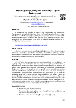 185
Γέφυρες χτίζουμε, φράγματα γκρεμίζουμε! Είμαστε
διαφορετικοί!
Η διαφορετικότητα των ατόμων μέσα από τα μάτια των μικρών μας
παιδιών
Μαρία Σκουλουδάκη, Ερμιόνη Τζιρίτα
(ΠΕ70 ΔΑΣΚΑΛΩΝ mskouloudaki@gmail.com , ΠΕ70 ΔΑΣΚΑΛΩΝ
erminatzirita@gmail.com )
11ο Δημοτικό Σχολείο Ηρακλείου
ΠΕΡΙΛΗΨΗ
Το κείμενο μας θα περιέχει τις δράσεις που αναπτύχθηκαν στο πλαίσιο του
Προγράμματος των σχολικών δραστηριοτήτων της Πρωτοβάθμιας Εκπαίδευσης Νομού
Ηρακλείου με τίτλο: Γέφυρες χτίζουμε, φράγματα γκρεμίζουμε. Είμαστε διαφορετικοί! Το
πρόγραμμα υλοποιήθηκε το σχολικό έτος 20142015 και η διάρκειά του ήταν 4 μήνες.
Συμμετείχαν δύο μεικτά τμήματα της Β τάξης, με συνολικό αριθμό 27 παιδιών με την
καθοδήγηση δύο εκπαιδευτικών.
http://giorti15.blogspot.gr/2015/05/blogpost_17.html
ΛΕΞΕΙΣ ΚΛΕΙΔΙΑ
Ανθρώπινα δικαιώματα, ομοιότητες, διαφορές, διαφορετικός, άλλος, ξένος, περίεργος,
ρατσισμός, ξενοφοβία, χειρότερος, καλύτερος, συναίσθημα, αποδοχή, αγάπη,
ενσυναίσθηση, ευαισθητοποίηση, συνεργασία, αλληλοβοήθεια, συνεργασία, σεβασμός,
μοιράζομαι, αποδέχομαι, στερεότυπα, προκαταλήψεις.
ΕΙΣΑΓΩΓΗ
Η Αγωγή Υγείας είναι μια δραστηριότητα, η οποία συμβάλλει στην αναβάθμιση της
σχολικής ζωής και στη σύνδεση του σχολείου με την κοινωνική πραγματικότητα. Είναι η
προσέγγιση για τον περιορισμό των φαινομένων εκείνων που απειλούν τη σωματική και
ψυχική υγεία των μαθητών. Γενικότερος στόχος είναι να αποδώσουμε στο σχολείο ένα
διαφορετικό ρόλο που δεν περιορίζεται μόνο στη μετάδοση γνώσεων αλλά καλείται μέσα
από τα εκπαιδευτικά προγράμματα να μυήσει τα παιδιά σε υγιείς στάσεις και
συμπεριφορές. Πιο συγκεκριμένα, το πρόγραμμα που υλοποιήθηκε είχε ως στόχο να
συμβάλλει μέσα από την ενεργητική και βιωματική μάθηση στην αλλαγή στάσης και
συμπεριφοράς των μαθητών, με σκοπό την ανάπτυξη κοινωνικών και συναισθηματικών
δεξιοτήτων, όπου θα τα βοηθήσει να αναγνωρίζουν τασυναισθήματα στον εαυτό τους αλλά
και στους άλλους. Επίσης, στοχεύσαμε στο να αντιληφθούν οι μαθητές τον εαυτό τους ως
πολύτιμα και εκτιμώμενα μέλη και να μοιράζονται τις σκέψεις και τα συναισθήματά τους
καθώς και να αποδέχονται και να αναγνωρίζουν το διαφορετικό.
ΔΙΔΑΚΤΙΚΟΙ ΣΤΟΧΟΙ
 Να δημιουργηθεί κλίμα συνεργασίας
 Να αναγνωρίζουν, να εκφράζουν και να διαχειρίζονται τα συναισθήματά τους
και τα συναισθήματα των άλλων.
 Να κατανοήσουν ότι η ποικιλομορφία ομορφαίνει τη ζωή μας.
 