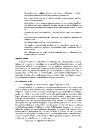 186
 Να αποδέχονται τη διαφορετικότητα, να σέβονται τους άλλους και να επιλύουν
ειρηνικά τις συγκρούσεις που δημιουργούνται ανάμεσα τους.
 Να συνειδητοποιήσουν τη δυνατότητα ύπαρξης διαπροσωπικών σχέσεων
παρά τις όποιες διαφορές.
 Να εντοπίσουν και να αναλογιστούν τους τρόπους με τους οποίους αντιδρούν
στις καθημερινές τους διαφωνίες με άλλα άτομα και να καταλάβουν ότι
υπάρχουν αποδεκτοί και μη αποδεκτοί τρόποι να διαχειριστεί κανείς το θυμό
του.
 Να αναζητήσουν θετικά στοιχεία στους συμμαθητές τους καθώς και στον εαυτό
τους.
 Να αναζητήσουν συναισθηματικές ομοιότητες με ανθρώπους φαινομενικά
διαφορετικούς.
 Να αναπτύξουν την ικανότητα της ενσυναίσθησης.
 Να ελέγξουν παρορμητικές αντιδράσεις σε καταστάσεις πίεσης και να
αποκτήσουν δεξιότητες επίλυσης συγκρούσεων, χωρίς εκφοβισμό, βία ή
επιθετικότητα.
 Να καλλιεργήσουν την αρχή της φιλαναγνωσίας και να βελτιώσουν την
αναγνωστική τους ικανότητα.
ΜΕΘΟΔΟΛΟΓΙΑ
Οι παραπάνω στόχοι θα επιτευχθούν δίνοντας στα παιδιά μας περισσότερο χώρο και
χρόνο ώστε να εκφράσουν τις σκέψεις και τα συναισθήματά τους , δείχνοντας και εμείς
περισσότερη διάθεση να τα ακούσουμε. Έτσι, οι σύγχρονες παιδαγωγικές αρχές της
βιωματικότητας, της διαθεματικότητας και της συναισθηματικής εμπλοκής απετέλεσαν τις
μεθόδους πάνω στις οποίες στηριχτήκαμε για την υλοποίηση του προγράμματός μας. Το
πρόγραμμα με δραστηριότητες σε επίπεδο ομάδων και σε ολομέλεια τάξης αξιοποίησε τις
παρακάτω τεχνικές: κύκλος συζητήσεων, τεχνικές επικοινωνίας, ελεύθερος συνειρμός,
διεργασία σε μικρές ομάδες, παιχνίδι ρόλων, εικαστική προσέγγιση.
ΠΕΡΙΓΡΑΦΗ ΔΡΑΣΗΣ
 Η διεργασία του συμβολαίου για τις σχέσεις στη Σχολική τάξη.
Αρχικά ξεκινήσαμε με το συμβόλαιο, μια συμφωνία δηλαδή μεταξύ του εκπαιδευτικού
και των μαθητών. Αυτό βοηθάει τους μαθητές να κατανοήσουν ότι στις σχέσεις των
ανθρώπων υπάρχουν πάντοτε κανόνες. Ξεκαθαρίσαμε ότι είναι κάτι διαφορετικό από τους
κανόνες της τάξης. Σε μία κόλλα χαρτί έγραψε ο καθένας το όνομά του και τι κάνει καλά.
Έπειτα μέσα σε ένα τροχό που σχεδίασε το κάθε παιδί έγραψαν τα χαρακτηριστικά της
καλής και της κακής ομάδας. Στη συνέχεια ανακοίνωσαν όσα έγραψαν στο ζευγάρι τους και
μετά στην τετράδα. Όλοι μαζί κατέγραψαν συνολικά της απόψεις τους, έδωσαν ένα όνομα
στην ομάδα τους, σχεδίασαν ένα έμβλημα, ζωγράφισαν τους εαυτούς τους, τι τους κάνει
ξεχωριστούς καθώς και τι επιθυμούσαν. Αφού τελείωσαν, ανακοίνωσαν τις απόψεις τους
στην ολομέλεια της τάξης. Αποφάσισαν τι αξίες θα δώσουν (π.χ. σεβασμός στη γνώμη του
άλλου) για να έχουν μια καλή ομάδα και τι θα δώσει ο συντονιστής (π.χ. υπομονή). Αυτά
ήταν τα λεγόμενα αδιαπραγμάτευτα. Στο τέλος, φτιάξαμε το έμβλημα της τάξης μας, όπου
φαίνονταν όλα τα ονόματα, οι φάτσες, αυτά που κάνουν καλά και δόθηκε και ένα καινούριο
όνομα στην ομάδα. Όποτε συνέβαινε κάτι που δε μπορούσε να προχωρήσει η διαδικασία
ανατρέχαμε στο συμβόλαιο και το συζητούσαμε.
 Αναγνώριση και έκφραση συναισθημάτων
 