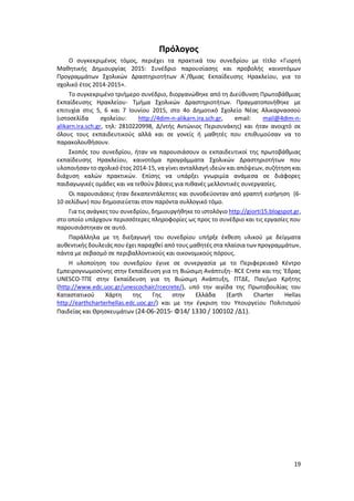 19
Πρόλογος
Ο συγκεκριμένος τόμος, περιέχει τα πρακτικά του συνεδρίου με τίτλο «Γιορτή
Μαθητικής Δημιουργίας 2015: Συνέδριο παρουσίασης και προβολής καινοτόμων
Προγραμμάτων Σχολικών Δραστηριοτήτων Α΄/θμιας Εκπαίδευσης Ηρακλείου, για το
σχολικό έτος 2014-2015».
Το συγκεκριμένο τριήμερο συνέδριο, διοργανώθηκε από τη Διεύθυνση Πρωτοβάθμιας
Εκπαίδευσης Ηρακλείου- Τμήμα Σχολικών Δραστηριοτήτων. Πραγματοποιήθηκε με
επιτυχία στις 5, 6 και 7 Ιουνίου 2015, στο 4ο Δημοτικό Σχολείο Νέας Αλικαρνασσού
(ιστοσελίδα σχολείου: http://4dim-n-alikarn.ira.sch.gr, email: mail@4dim-n-
alikarn.ira.sch.gr, τηλ: 2810220998, Δ/ντής Αντώνιος Περισυνάκης) και ήταν ανοιχτό σε
όλους τους εκπαιδευτικούς αλλά και σε γονείς ή μαθητές που επιθυμούσαν να το
παρακολουθήσουν.
Σκοπός του συνεδρίου, ήταν να παρουσιάσουν οι εκπαιδευτικοί της πρωτοβάθμιας
εκπαίδευσης Ηρακλείου, καινοτόμα προγράμματα Σχολικών Δραστηριοτήτων που
υλοποιήσαν το σχολικό έτος 2014-15, να γίνει ανταλλαγή ιδεών και απόψεων, συζήτηση και
διάχυση καλών πρακτικών. Επίσης να υπάρξει γνωριμία ανάμεσα σε διάφορες
παιδαγωγικές ομάδες και να τεθούν βάσεις για πιθανές μελλοντικές συνεργασίες.
Οι παρουσιάσεις ήταν δεκαπεντάλεπτες και συνοδεύονταν από γραπτή εισήγηση (6-
10 σελίδων) που δημοσιεύεται στον παρόντα συλλογικό τόμο.
Για τις ανάγκες του συνεδρίου, δημιουργήθηκε το ιστολόγιο http://giorti15.blogspot.gr,
στο οποίο υπάρχουν περισσότερες πληροφορίες ως προς το συνέδριο και τις εργασίες που
παρουσιάστηκαν σε αυτό.
Παράλληλα με τη διεξαγωγή του συνεδρίου υπήρξε έκθεση υλικού με δείγματα
αυθεντικής δουλειάς που έχει παραχθεί από τους μαθητές στα πλαίσια των προγραμμάτων,
πάντα με σεβασμό σε περιβαλλοντικούς και οικονομικούς πόρους.
Η υλοποίηση του συνεδρίου έγινε σε συνεργασία με το Περιφερειακό Κέντρο
Εμπειρογνωμοσύνης στην Εκπαίδευση για τη Βιώσιμη Ανάπτυξη- RCE Crete και της 'Εδρας
UNESCO-ΤΠΕ στην Εκπαίδευση για τη Βιώσιμη Ανάπτυξη, ΠΤΔΕ, Παν/μιο Κρήτης
(http://www.edc.uoc.gr/unescochair/rcecrete/), υπό την αιγίδα της Πρωτοβουλίας του
Καταστατικού Χάρτη της Γης στην Ελλάδα (Earth Charter Hellas
http://earthcharterhellas.edc.uoc.gr/) και με την έγκριση του Υπουργείου Πολιτισμού
Παιδείας και Θρησκευμάτων (24-06-2015- Φ14/ 1330 / 100102 /Δ1).
 