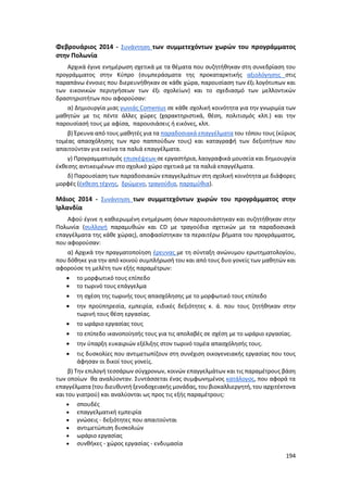 194
Φεβρουάριος 2014 - Συνάντηση των συμμετεχόντων χωρών του προγράμματος
στην Πολωνία
Αρχικά έγινε ενημέρωση σχετικά με τα θέματα που συζητήθηκαν στη συνεδρίαση του
προγράμματος στην Κύπρο (συμπεράσματα της προκαταρκτικής αξιολόγησης στις
παραπάνω έννοιες που διερευνήθηκαν σε κάθε χώρα, παρουσίαση των έξι λογότυπων και
των εικονικών περιηγήσεων των έξι σχολείων) και το σχεδιασμό των μελλοντικών
δραστηριοτήτων που αφορούσαν:
α) Δημιουργία μιας γωνιάς Comenius σε κάθε σχολική κοινότητα για την γνωριμία των
μαθητών με τις πέντε άλλες χώρες (χαρακτηριστικά, θέση, πολιτισμός κλπ.) και την
παρουσίασή τους με αφίσα, παρουσιάσεις ή εικόνες, κλπ.
β) Έρευνα από τους μαθητές για τα παραδοσιακά επαγγέλματα του τόπου τους (κύριος
τομέας απασχόλησης των προ παππούδων τους) και καταγραφή των δεξιοτήτων που
απαιτούνταν για εκείνα τα παλιά επαγγέλματα.
γ) Προγραμματισμός επισκέψεων σε εργαστήρια, λαογραφικά μουσεία και δημιουργία
έκθεσης αντικειμένων στο σχολικό χώρο σχετικά με τα παλιά επαγγέλματα.
δ) Παρουσίαση των παραδοσιακών επαγγελμάτων στη σχολική κοινότητα με διάφορες
μορφές (έκθεση τέχνης, δρώμενο, τραγούδια, παραμύθια).
Μάιος 2014 - Συνάντηση των συμμετεχόντων χωρών του προγράμματος στην
Ιρλανδία
Αφού έγινε η καθιερωμένη ενημέρωση όσων παρουσιάστηκαν και συζητήθηκαν στην
Πολωνία (συλλογή παραμυθιών και CD με τραγούδια σχετικών με τα παραδοσιακά
επαγγέλματα της κάθε χώρας), αποφασίστηκαν τα περαιτέρω βήματα του προγράμματος,
που αφορούσαν:
α) Αρχικά την πραγματοποίηση έρευνας με τη σύνταξη ανώνυμου ερωτηματολογίου,
που δόθηκε για την από κοινού συμπλήρωσή του και από τους δυο γονείς των μαθητών και
αφορούσε τη μελέτη των εξής παραμέτρων:
 το μορφωτικό τους επίπεδο
 το τωρινό τους επάγγελμα
 τη σχέση της τωρινής τους απασχόλησης με το μορφωτικό τους επίπεδο
 την προϋπηρεσία, εμπειρία, ειδικές δεξιότητες κ. ά. που τους ζητήθηκαν στην
τωρινή τους θέση εργασίας.
 το ωράριο εργασίας τους
 το επίπεδο ικανοποίησής τους για τις απολαβές σε σχέση με το ωράριο εργασίας.
 την ύπαρξη ευκαιριών εξέλιξης στον τωρινό τομέα απασχόλησής τους.
 τις δυσκολίες που αντιμετωπίζουν στη συνέχιση οικογενειακής εργασίας που τους
άφησαν οι δικοί τους γονείς.
β) Την επιλογή τεσσάρων σύγχρονων, κοινών επαγγελμάτων και τις παραμέτρους βάση
των οποίων θα αναλύονταν. Συντάσσεται ένας συμφωνημένος κατάλογος, που αφορά τα
επαγγέλματα (του διευθυντή ξενοδοχειακής μονάδας,του βιοκαλλιεργητή, του αρχιτέκτονα
και του γιατρού) και αναλύονται ως προς τις εξής παραμέτρους:
 σπουδές
 επαγγελματική εμπειρία
 γνώσεις - δεξιότητες που απαιτούνται
 αντιμετώπιση δυσκολιών
 ωράριο εργασίας
 συνθήκες - χώρος εργασίας - ενδυμασία
 