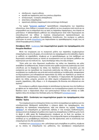 195
 εξειδίκευση - τομείς ευθύνης
 αμοιβή και παράγοντες από τους οποίους εξαρτάται
 ανταγωνισμός - ευκαιρίες απασχόλησης
 απαιτήσεις επαγγέλματος
 προοπτικές εξέλιξης (παραπομπή στον αντίστοιχο σύνδεσμο)
Την ημέρα “ανοικτού σχολείου” προσκλήθηκαν επαγγελματίες των παραπάνω
ειδικοτήτων, όπου δόθηκε η ευκαιρία στους μαθητές να τους γνωρίσουν από κοντά και να
ενημερωθούν για το επάγγελμά τους ως προς τις παραπάνω παραμέτρους, που έπρεπε να
μελετήσουν. Η αλληλεπίδραση μαθητών και επαγγελματιών ήταν πολύ δημιουργική και
εποικοδομητική και τέθηκε ο πυρήνας επαγγελματικού προσανατολισμού και
προβληματισμού για μαθητές Πρωτοβάθμιας Εκπαίδευσης. Στη συνέχεια οι μαθητές
μελέτησαν τα κοινά επαγγέλματα και παρουσίασαν τις προκαθορισμένες πτυχές τους σε
ειδικά διαμορφωμένους πίνακες.
Οκτώβριος 2014 - Συνάντηση των συμμετεχόντων χωρών του προγράμματος στο
Ηνωμένο Βασίλειο
Μετά την ενημέρωση για τη συγκριτική μελέτη των παραπάνω συμφωνημένων
επαγγελμάτων και στις έξι χώρες, στη συνάντηση του προγράμματος στην Ιρλανδία, έπρεπε
οι μαθητές να ασχοληθούν, σύμφωνα με το χρονοδιάγραμμα, με ένα πρόβλημα για
δημιουργία ιστοεξερεύνησης με σκοπό να συνεργαστούν για την εξεύρεση μεθόδων και
στρατηγικών για την επίλυσή του. Εμείς δουλέψαμε πάνω στο εξής σενάριο:
“Είστε μέλη του νέου δημοτικού συμβουλίου της πόλης του Ηρακλείου και μόλις
αναλάβατε τα καθήκοντά σας. Ανήκετε λοιπόν στην ομάδα τουριστικής ανάπτυξης και είστε
υπεύθυνοι για τη διαφήμιση της πόλης του Ηρακλείου. Θέλετε να ξεκινήσει μια νέα
εκστρατεία για την προώθηση της τουριστικής ανάπτυξης της πόλης μας. Έπειτα από τη
συνεδρίαση του συμβουλίου και μετά από εκτενή συζήτηση με τα άλλα μέλη, αποφασίσατε
να δημιουργήσετε μια ενδιαφέρουσα παρουσίαση της πόλης του Ηρακλείου με σκοπό να
προσελκύσετε περισσότερους τουρίστες στο Ηράκλειο. Η παρουσίαση θα περιλαμβάνει
χάρτη της πόλης, μνημεία, μουσεία και άλλα σημεία ενδιαφέροντος, εκδηλώσεις και
γιορτές, παραδόσεις, ήθη, έθιμα, κ. ά. Οι πληροφορίες θα δίνονται στα ελληνικά και στα
αγγλικά.”
Στη συνέχεια οι μαθητές παρουσίασαν το αποτέλεσμα της έρευνας τους στο διαδίκτυο
με αφίσα και σε παρουσίαση. Στη συνεδρίαση των συνεργαζόμενων χωρών στο Ηνωμένο
Βασίλειο έγινε η παρουσίαση όλων των εμπνευσμένων λύσεων που επέλεξε το κάθε
σχολείο πάνω στο σενάριο που δούλεψε μέσω του Webquest (ιστοεξερεύνηση).
Μάρτιος 2015 - Συνάντηση των συμμετεχόντων χωρών του προγράμματος στην
Ελλάδα - Κρήτη
Την ενημέρωση για τις επιλεγμένες λύσεις των πέντε συνεργαζόμενων σχολείων για την
ιστοεξερεύνηση (Webquest) ακολούθησε η επόμενη φάση του προγράμματος, που
αφορούσε την πρόσκληση επαγγελματιών, πάλι στα πλαίσια της ημέρας “ανοικτού
σχολείου”, σε επαγγέλματα με προοπτικές εξέλιξης σ’ ένα συνεχώς διεθνοποιημένο,
ανταγωνιστικόκαι διαφορετικόμέλλον στον τομέα της απασχόλησης το 2020 και μετά. Αυτή
τη φορά η κάθε χώρα θα διαφοροποιούσε σύμφωνα με τα δικά της κριτήρια τα
επαγγέλματα που θα μελετούσαν οι μαθητές. Στη συνέχεια θα έπρεπε να διαμορφώσει ένα
κατάλογο με τις μεταβιβάσιμες δεξιότητες, που θα προέκυπταν, από τη συνέντευξη των
επαγγελματιών που θα προσκαλούσε.
Η επιλογή των επαγγελμάτων που μελετήσαμε εμείς στηρίχθηκε σε μελέτες, σύμφωνα
με τις οποίες τα επαγγέλματα του μέλλοντος, που προσφέρουν επαγγελματική
 