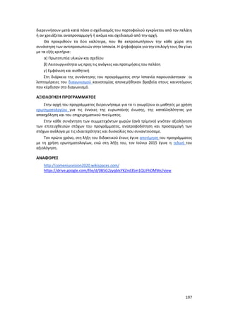 197
διερευνήσουν μετά κατά πόσο ο σχεδιασμός του πορτοφολιού εγκρίνεται από τον πελάτη
ή αν χρειάζεται αναπροσαρμογή ή ακόμα και σχεδιασμό από την αρχή.
Θα προκριθούν τα δύο καλύτερα, που θα εκπροσωπήσουν την κάθε χώρα στη
συνάντηση των αντιπροσωπειών στην Ισπανία. Η ψηφοφορία για την επιλογή τους θα γίνει
με τα εξής κριτήρια:
α) Πρωτοτυπία υλικών και σχεδίου
β) Λειτουργικότητα ως προς τις ανάγκες και προτιμήσεις του πελάτη
γ) Εμφάνιση και αισθητική
Στη διάρκεια της συνάντησης του προγράμματος στην Ισπανία παρουσιάστηκαν οι
λεπτομέρειες του διαγωνισμού καινοτομίας απονεμήθηκαν βραβεία στους καινοτόμους
που κέρδισαν στο διαγωνισμό.
ΑΞΙΟΛΟΓΗΣΗ ΠΡΟΓΡΑΜΜΑΤΟΣ
Στην αρχή του προγράμματος διερευνήσαμε για το τι γνωρίζουν οι μαθητές με χρήση
ερωτηματολογίου για τις έννοιες της ευρωπαϊκής ένωσης, της καταλληλότητας για
απασχόληση και του επιχειρηματικού πνεύματος.
Στην κάθε συνάντηση των συμμετεχόντων χωρών (ανά τρίμηνο) γινόταν αξιολόγηση
των επιτευχθεισών στόχων του προγράμματος, ανατροφοδότηση και προσαρμογή των
στόχων ανάλογα με τις ιδιαιτερότητες και δυσκολίες που συναντούσαμε.
Τον πρώτο χρόνο, στη λήξη του διδακτικού έτους έγινε αποτίμηση του προγράμματος
με τη χρήση ερωτηματολογίων, ενώ στη λήξη του, τον Ιούνιο 2015 έγινε η τελική του
αξιολόγηση.
ΑΝΑΦΟΡΕΣ
http://comeniusvision2020.wikispaces.com/
https://drive.google.com/file/d/0B5G2zyqbIsYKZnd3Sm1QUFhDMWs/view
 