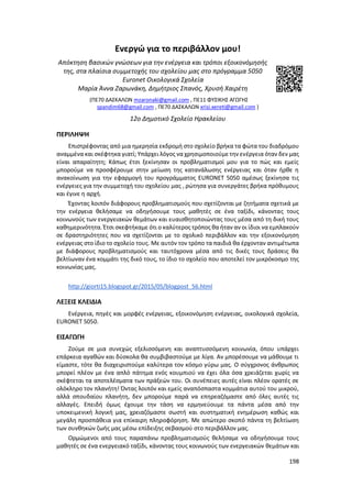 198
Ενεργώ για το περιβάλλον μου!
Απόκτηση βασικών γνώσεων για την ενέργεια και τρόποι εξοικονόμησής
της, στα πλαίσια συμμετοχής του σχολείου μας στο πρόγραμμα 5050
Euronet Οικολογικά Σχολεία
Μαρία Άννα Ζαρωνάκη, Δημήτριος Σπανός, Χρυσή Χαιρέτη
(ΠΕ70 ΔΑΣΚΑΛΩΝ mzaronaki@gmail.com , ΠΕ11 ΦΥΣΙΚΗΣ ΑΓΩΓΗΣ
spandim68@gmail.com , ΠΕ70 ΔΑΣΚΑΛΩΝ xrisi.xereti@gmail.com )
12ο Δημοτικό Σχολείο Ηρακλείου
ΠΕΡΙΛΗΨΗ
Επιστρέφοντας από μια ημερησία εκδρομή στο σχολείο βρήκα τα φώτα του διαδρόμου
αναμμένα και σκέφτηκα γιατί; Υπάρχει λόγος να χρησιμοποιούμε την ενέργεια όταν δεν μας
είναι απαραίτητη; Κάπως έτσι ξεκίνησαν οι προβληματισμοί μου για το πώς και εμείς
μπορούμε να προσφέρουμε στην μείωση της κατανάλωσης ενέργειας και όταν ήρθε η
ανακοίνωση για την εφαρμογή του προγράμματος EURONET 5050 αμέσως ξεκίνησα τις
ενέργειες για την συμμετοχή του σχολείου μας , ρώτησα για συνεργάτες βρήκα πρόθυμους
και έγινε η αρχή.
Έχοντας λοιπόν διάφορους προβληματισμούς που σχετίζονται με ζητήματα σχετικά με
την ενέργεια θελήσαμε να οδηγήσουμε τους μαθητές σε ένα ταξίδι, κάνοντας τους
κοινωνούς των ενεργειακών θεμάτων και ευαισθητοποιώντας τους μέσα από τη δική τους
καθημερινότητα. Έτσι σκεφτήκαμε ότι ο καλύτερος τρόπος θα ήταν αν οι ίδιοι να εμπλακούν
σε δραστηριότητες που να σχετίζονται με το σχολικό περιβάλλον και την εξοικονόμηση
ενέργειας στο ίδιο το σχολείο τους. Με αυτόν τον τρόπο τα παιδιά θα έρχονταν αντιμέτωπα
με διάφορους προβληματισμούς και ταυτόχρονα μέσα από τις δικές τους δράσεις θα
βελτίωναν ένα κομμάτι της δικό τους, το ίδιο το σχολείο που αποτελεί τον μικρόκοσμο της
κοινωνίας μας.
http://giorti15.blogspot.gr/2015/05/blogpost_56.html
ΛΕΞΕΙΣ ΚΛΕΙΔΙΑ
Ενέργεια, πηγές και μορφές ενέργειας, εξοικονόμηση ενέργειας, οικολογικά σχολεία,
EURONET 5050.
ΕΙΣΑΓΩΓΗ
Ζούμε σε μια συνεχώς εξελισσόμενη και αναπτυσσόμενη κοινωνία, όπου υπάρχει
επάρκεια αγαθών και δύσκολα θα συμβιβαστούμε με λίγα. Αν μπορέσουμε να μάθουμε τι
είμαστε, τότε θα διαχειριστούμε καλύτερα τον κόσμο γύρω μας. Ο σύγχρονος άνθρωπος
μπορεί πλέον με ένα απλό πάτημα ενός κουμπιού να έχει όλα όσα χρειάζεται χωρίς να
σκέφτεται τα αποτελέσματα των πράξεών του. Οι συνέπειες αυτές είναι πλέον ορατές σε
ολόκληρο τον πλανήτη! Όντας λοιπόν και εμείς αναπόσπαστα κομμάτια αυτού του μικρού,
αλλά σπουδαίου πλανήτη, δεν μπορούμε παρά να επηρεαζόμαστε από όλες αυτές τις
αλλαγές. Επειδή όμως έχουμε την τάση να ερμηνεύουμε τα πάντα μέσα από την
υποκειμενική λογική μας, χρειαζόμαστε σωστή και συστηματική ενημέρωση καθώς και
μεγάλη προσπάθεια για επίκαιρη πληροφόρηση. Με απώτερο σκοπό πάντα τη βελτίωση
των συνθηκών ζωής μας μέσω επίδειξης σεβασμού στο περιβάλλον μας.
Ορμώμενοι από τους παραπάνω προβληματισμούς θελήσαμε να οδηγήσουμε τους
μαθητές σε ένα ενεργειακό ταξίδι, κάνοντας τους κοινωνούς των ενεργειακών θεμάτων και
 