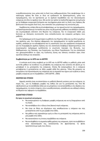 199
ευαισθητοποιώντας τους μέσα από τη δική τους καθημερινότητα. Έτσι σκεφτήκαμε ότι ο
καλύτερος τρόπος θα ήταν οι ίδιοι να εμπλακούν σε δραστηριότητες, μέσω του
προγράμματος, που να σχετίζονται με το σχολικό περιβάλλον και την εξοικονόμηση
ενέργειας στο ίδιο το σχολείο τους. Με αυτόν τον τρόπο τα παιδιά θα έρχονταν αντιμέτωπα
με τα διάφορα ενεργειακά ζητήματα και ταυτόχρονα μέσα από τις δικές τους δράσεις θα
βελτίωναν ένα κομμάτι δικό τους, που αποτελεί τον μικρόκοσμο της κοινωνίας μας.
Λαμβάνοντας υπόψη όλα αυτά αποφασίσαμε, με την αρωγή αυτού του προγράμματος,
να δραστηριοποιήσουμε τα παιδιά και μέσω της βιωματικής μάθησης να αλλάξουν στάσεις
και συμπεριφορές απέναντι στα θέματα της ενέργειας. Και το ενεργειακό ταξίδι μας
ξεκίνησε με πλοηγούς συντονιστές τους εκπαιδευτικούς και ενεργούς μετόχους τους
μαθητές.
Στο πρόγραμμα αυτό συμμετείχαν οι μαθητές της Πέμπτης τάξης και των δύο τμημάτων
του σχολείου μας. Στα πλαίσια εφαρμογής του προγράμματος τα παιδιά χωρίζονται σε
ομάδες, ανάλογα με τα ενδιαφέροντα και τις ικανότητές τους και εργάζονται συνεργατικά
για την διαμόρφωση σχεδίου δράσης και την υλοποίηση διαφόρων δραστηριοτήτων. Στο
συγκεκριμένο πρόγραμμα εμπλέκονται οι γνωστικές περιοχές της Φυσικής, των
Μαθηματικών ,της Γλώσσας, των Εικαστικών, των Νέων Τεχνολογιών. Για την υλοποίησή
του χρησιμοποιηθούν οι ώρες της Ευέλικτης Ζώνης και κάποιες επιπλέον ώρες όταν
κρινόταν σκόπιμο και αναγκαίο.
Συμβατότητα με το ΑΠΣ και το ΔΕΠΠΣ
Η ενότητα αυτή είναι συμβατή με το ΑΠΣ και το ΔΕΠΠΣ καθώς οι μαθητές μέσα από
αυτή θα μάθουν να συνδέουν τις μεταβολές της ενέργειας που γίνονται στη φύση με τη
μεταφορά ή τις μετατροπές της ενέργειας. Επίσης θα αναγνωρίζουν ότι η ενέργεια
μεταφέρεται ή μετατρέπεται σε άλλη μορφή αλλά δεν χάνεται. Τέλος θα μπορούν να
εκτιμήσουν την εξοικονόμηση της ενέργειας και τη σημασία που έχουν για τη φύση οι ήπιες
μορφές ενέργειας για το περιβάλλον. ( ΑΠΣ ΔΕΠΠΣ , 2003)
ΣΚΟΠΟΣ ΚΑΙ ΣΤΟΧΟΙ
Αρχικός σκοπός είναι να αποκτήσουν οι μαθητές βασικές γνώσεις για την ενέργεια, τις
πηγές της , για τις διάφορες μορφές της καθώς και για τις μετατροπές της. Έτσι θα
εφοδιαστούν με τα κατάλληλα όπλα για να μπορέσουν να ανταπεξέλθουν στις δράσεις του
προγράμματος, το οποίο στοχεύει στην ευαισθητοποίηση, εκπαίδευση και αλλαγή στάσης
σε θέματα που αφορούν το περιβάλλον.
ΔΙΔΑΚΤΙΚΟΙ ΣΤΟΧΟΙ
Ως προς το γνωστικό αντικείμενο
 Να αναγνωρίσουν τις διάφορες μορφές ενέργειας και να τις διαχωρίσουν από
τις πηγές
 Να καταλάβουν ότι ο ήλιος είναι βασική πηγή ενέργειας .
 Να είναι σε θέση να εξηγήσουν πώς αποθηκεύεται η ενέργεια και πώς
μετατρέπεται από τη μια μορφή στην άλλη.
 Να μάθουν πώς προκαλούμε εμείς οι ίδιοι τη μετατροπή της ενέργειας από τη
μία μορφή στην άλλη.
 Να κατανοήσουν τις έννοιες περιβάλλον και ενέργεια.
 Να αντιληφθούν τη σημασία ορθής χρήσης της ενέργειας, ώστε να συμβάλλουν
στην εξοικονόμησή της, κατανοώντας ότι φροντίζοντας τη φύση
προστατεύουμε εμάς τους ίδιους.
 