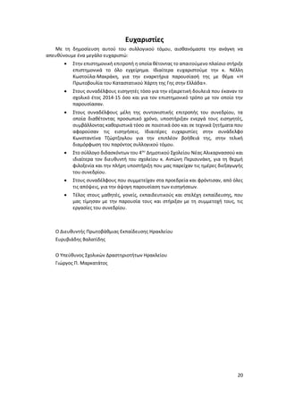 20
Ευχαριστίες
Με τη δημοσίευση αυτού του συλλογικού τόμου, αισθανόμαστε την ανάγκη να
απευθύνουμε ένα μεγάλο ευχαριστώ:
 Στην επιστημονική επιτροπή η οποία θέτοντας το απαιτούμενο πλαίσιο στήριξε
επιστημονικά το όλο εγχείρημα. Ιδιαίτερα ευχαριστούμε την κ. Νέλλη
Κωστούλα-Μακράκη, για την εναρκτήρια παρουσίασή της με θέμα «Η
Πρωτοβουλία του Καταστατικού Χάρτη της Γης στην Ελλάδα».
 Στους συναδέλφους εισηγητές τόσο για την εξαιρετική δουλειά που έκαναν το
σχολικό έτος 2014-15 όσο και για τον επιστημονικό τρόπο με τον οποίο την
παρουσίασαν.
 Στους συναδέλφους μέλη της συντονιστικής επιτροπής του συνεδρίου, τα
οποία διαθέτοντας προσωπικό χρόνο, υποστήριξαν ενεργά τους εισηγητές,
συμβάλλοντας καθοριστικά τόσο σε ποιοτικά όσο και σε τεχνικά ζητήματα που
αφορούσαν τις εισηγήσεις. Ιδιαιτέρες ευχαριστίες στην συνάδελφο
Κωνσταντίνα Τζώρτζογλου για την επιπλέον βοήθειά της, στην τελική
διαμόρφωση του παρόντος συλλογικού τόμου.
 Στο σύλλογο διδασκόντων του 4ου
Δημοτικού Σχολείου Νέας Αλικαρνασσού και
ιδιαίτερα τον διευθυντή του σχολείου κ. Αντώνη Περισυνάκη, για τη θερμή
φιλοξενία και την πλήρη υποστήριξη που μας παρείχαν τις ημέρες διεξαγωγής
του συνεδρίου.
 Στους συναδέλφους που συμμετείχαν στα προεδρεία και φρόντισαν, από όλες
τις απόψεις, για την άψογη παρουσίαση των εισηγήσεων.
 Τέλος στους μαθητές, γονείς, εκπαιδευτικούς και στελέχη εκπαίδευσης, που
μας τίμησαν με την παρουσία τους και στήριξαν με τη συμμετοχή τους, τις
εργασίες του συνεδρίου.
Ο Διευθυντής Πρωτοβάθμιας Εκπαίδευσης Ηρακλείου
Ευρυβιάδης Βαλατίδης
Ο Υπεύθυνος Σχολικών Δραστηριοτήτων Ηρακλείου
Γιώργος Π. Μαρκατάτος
 