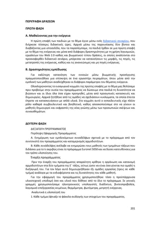 201
ΠΕΡΙΓΡΑΦΗ ΔΡΑΣΕΩΝ
ΠΡΩΤΗ ΦΑΣΗ
Α. Μαθαίνοντας για την ενέργεια
Η πρώτη επαφή των παιδιών με το θέμα έγινε μέσω ενός διδακτικού σεναρίου, που
διήρκεσε τέσσερις διδακτικές ώρες. Αρχικά μέσω της παρουσίασης δύο βίντεο και
διαβάζοντας μια ιστοσελίδα, που τα παραπέμπαμε, τα παιδιά ήρθαν σε μια πρώτη επαφή
με το θέμα της ενέργειας και μέσα από διάφορες δραστηριότητες με τη χρήση λογισμικών,
εργαλείων του Web 2.0 καθώς και βιωματικού τύπου δράσεις, οι οποίες αναλύονται στο
προαναφερθέν διδακτικό σενάριο, μπόρεσαν να κατανοήσουν τις μορφές, τις πηγές, τις
μετατροπές της ενέργειας, καθώς και τις ανανεώσιμες και μη πηγές ενέργειας.
Β. Δραστηριότητες εμπέδωσης
Για καλύτερη κατανόηση των εννοιών μέσω βιωματικής προσέγγισης
πραγματοποιήθηκε μια επίσκεψη σε ένα εργαστήρι πειραμάτων, όπου μέσα από την
εμπλοκή των μαθητών αναδείχθηκαν οι διάφοροι παράμετροι του θέματος ενέργεια.
Ολοκληρώνοντας το εισαγωγικό κομμάτι της πρώτης επαφής με το θέμα μας θελήσαμε
πριν προβούμε στην ουσία του προγράμματος να δώσουμε στα παιδιά τη δυνατότητα να
βιώσουν και οι ίδιοι όλα όσα είχαν προηγηθεί, μέσα από προσωπικές κατασκευές και
δημιουργίες. Αρχικά ζητήθηκε από τις ομάδες να σχεδιάσουν κυκλώματα, τα οποία έπειτα
έπρεπε να κατασκευάσουν με απλά υλικά. Στο κομμάτι αυτό ο εκπαιδευτικός είχε πλέον
ρόλο καθαρά συμβουλευτικό και βοηθητικό, καθώς αποσκοπούσαμε στο να γίνουν οι
μαθητές δημιουργοί και εκφραστές της νέας γνώσης μέσω των προσωπικών σκέψεων και
συναισθημάτων.
ΔΕΥΤΕΡΗ ΦΑΣΗ
ΔΙΕΞΑΓΩΓΗ ΠΡΟΓΡΑΜΜΑΤΟΣ
Περίληψη Εφαρμογής Προγράμματος
Α. Ενημέρωση των εμπλεκόμενων συναδέλφων σχετικά με το πρόγραμμα από τον
συντονιστή του προγράμματος και καταμερισμός αρμοδιοτήτων.
Β. Κάθε συνάδελφος ανέλαβε να ενημερώσει τους μαθητές των τμημάτων τάξεων που
διδάσκει για το τι ακριβώς είναι το πρόγραμμα Euronet 5050 και να δώσει κατευθύνσεις για
τον τρόπο υλοποίησης του.
Έναρξη προγράμματος
Πριν την έναρξη του προγράμματος απαραίτητη κρίθηκε η οργάνωση και κατανομή
αρμοδιοτήτων στα δύο τμήματα της Ε΄ τάξης, ούτως ώστε να είναι όσο γίνεται πιο ομαλή η
διεξαγωγή του. Για τον λόγο αυτό δημιουργήθηκαν έξι ομάδες εργασίας (τρεις σε κάθε
τμήμα) ανάλογα με τα ενδιαφέροντα και τις δυνατότητες του κάθε μαθητή.
Για την εφαρμογή του προγράμματος χρησιμοποιήθηκε τόσο η προϋπάρχουσα
υλικοτεχνική υποδομή όσο και υλικό που δόθηκε από το ίδιο το πρόγραμμα. Σε γενικές
γραμμές χρησιμοποιήσαμε ηλεκτρονικούς υπολογιστές διαδίκτυο, βιντεοπροβολέα,
λογισμικό επεξεργασίας κειμένων, θερμόμετρα, φωτόμετρα, μετρητή ενέργειας.
Αναλυτικά η υλοποίησή του
1. Κάθε τμήμα έφτιαξε το φάκελο συλλογής των στοιχείων του προγράμματος.
 