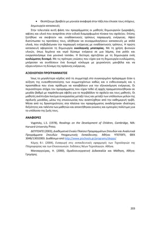203
 Θεσπίζουμε βραβείο με μηνιαία αναφορά στην τάξη που έπιασε τους στόχους.
Δημιουργία κατασκευές
Στην τελευταία αυτή φάση του προγράμματος οι μαθητές δημιουργούν ζωγραφιές,
αφίσες και υλικό που αναρτάται στον ειδικά διαμορφωμένο πίνακα του σχολείου. Επίσης
ζητήθηκε να σκεφτούν και εναλλακτικούς τρόπους παραγωγής ενέργειας. Αφού
διατύπωσαν τις προτάσεις τους, κλήθηκαν να συναρμολογήσουν κατασκευές με απλά
υλικά, που επιβεβαίωναν την παραγωγή ενέργειας με εναλλακτικούς τρόπους. Η πρώτη
κατασκευή αφορούσε τη δημιουργία οικολογικής μπαταρίας. Με τη χρήση φυσικών
υλικών, όπως λεμόνια και νερό δώσαμε ενέργεια σε μια λάμπα, ένα ρολόι και
ενεργοποιήσαμε ένα μουσικό τσιπάκι. Η δεύτερη σχετιζόταν με τη δημιουργία ενός
κυκλώματος δυναμό. Με τις πρότερες γνώσεις που είχαν για τη δημιουργία κυκλώματος,
μπόρεσαν να συνδέσουν ένα δυναμό κύκλωμα με χειροκίνητη μανιβέλα και να
εξερευνήσουν τη δύναμη της πράσινης ενέργειας.
ΑΞΙΟΛΟΓΗΣΗ ΠΡΟΓΡΑΜΜΑΤΟΣ
Ίσως το μεγαλύτερο κέρδος από τη συμμετοχή στο συγκεκριμένο πρόγραμμα ήταν η
αύξηση της ευαισθητοποίησης των συμμετεχόντων καθώς και ο ενθουσιασμός και η
προσπάθεια που είναι πρόθυμοι να καταβάλουν για την εξοικονόμηση ενέργειας. Οι
περισσότεροι στόχοι του προγράμματος που είχαν τεθεί εξ αρχής πραγματοποιήθηκαν σε
μεγάλο βαθμό με παράπλευρα οφέλη για το περιβάλλον το σχολείο και τους μαθητές. Οι
μαθητές ανέπτυξαν πνεύμα συνεργασίας μεταξύ τους και μεταξύ των υπόλοιπων μελών της
σχολικής μονάδας, μέσω της επικοινωνίας που αναπτύχθηκε από την καθημερινή τριβή.
Μέσα από τις δραστηριότητες στα πλαίσια του προγράμματος αναδείχτηκαν ιδιαίτερες
δεξιότητες και ταλέντα των μαθητών και αποκτήθηκαν γνώσεις και εμπειρίες πολύτιμες για
το υπόλοιπο της ζωής τους.
ΑΝΑΦΟΡΕΣ
Vygotsky, L.S. (1978), Readings on the Development of Children, Cambridge, MA:
Harvard University Press
ΔΕΠΠΣΑΠΣ (2003), Διαθεματικό Ενιαίο Πλαίσιο Προγραμμάτων Σπουδών και Αναλυτικά
Προγράμματα Σπουδών Υποχρεωτικής Εκπαίδευσης. Αθήνα: ΥΠΕΠΘΠΙ, ΦΕΚ
304Β/13032003. Διαθέσιμο από http://www.pischools.gr/programs/depps/
Κόμης Β.Ι. (2004), Εισαγωγή στις εκπαιδευτικές εφαρμογές των Τεχνολογιών της
Πληροφορίας και των Επικοινωνιών. Εκδόσεις Νέων Τεχνολογιών. Αθήνα.
Ματσαγγούρας, Η. (2000), Ομαδοσυνεργατική Διδασκαλία και Μάθηση, Αθήνα:
Γρηγόρης
 