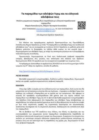 204
Τα παραμύθια των αδελφών Γκριμ και τα ελληνικά
αδελφάκια τους
Μελέτη γερμανικών παραμυθιών παράλληλα με ελληνικά παραδοσιακά
παραμύθια
Μαρία Κατσιδονιώτη, Μαρία-Νεκταρία Κονσολάκη
(ΠΕ07 ΓΕΡΜΑΝΙΚΗΣ mkatsidonioti1@gmail.com, ΠΕ 1920 ΠΛΗΡΟΦΟΡΙΚΗΣ
mariakonsolak@gmail.com)
12ο Δημοτικό Σχολείο Ηρακλείου
ΠΕΡΙΛΗΨΗ
Στο πλαίσιο του προγράμματος σχολικών δραστηριοτήτων της Πρωτοβάθμιας
Εκπαίδευσης Νομού Ηρακλείου με τίτλο “Τα παραμύθια των αδελφών Γκριμ και ταελληνικά
αδελφάκια τους” και σε συνεργασία με το Δίκτυο Grimm Ηρακλείου οι μαθητές μέσα από
δράσεις μελετούν τη βιογραφία, τα ταξίδια αλλά κυρίως τα πιο γνωστά έργα –
δημιουργήματα των αδελφών Γκριμ, με στόχο την αποκόμιση γνώσεων και τη διαμόρφωση
πολυπολιτισμικής συνείδησης.
Πρωτοτυπούν, δημιουργώντας τα δικά τους διαδικτυακά ψηφιακά παραμύθια
ιστορίες, βασιζόμενοι στις γνώσεις που απόκτησαν στα πλαίσια των δράσεων.
Χρησιμοποιούν Web 2.0 εργαλείο για την συνεργατική συγγραφή των κειμένων τους.
Το πρόγραμμα υλοποιήθηκε το σχολικό έτος 20142015 και σε αυτό συμμετείχαν τα δύο
τμήματα της ΣΤ’ τάξης του σχολείου, σύνολο 26 μαθητές.
http://giorti15.blogspot.gr/2015/05/blogpost_99.html
ΛΕΞΕΙΣ ΚΛΕΙΔΙΑ
Φεστιβάλ γερμανικού κινηματογράφου, διαδίκτυο μελέτη παραμυθιών, δημιουργική
σκέψη και γραφή, ομαδοσυνεργατικότητα, ψηφιακό παραμύθι
ΕΙΣΑΓΩΓΗ
«Ίσως έχει έρθει ο καιρός για την συλλογή αυτών των παραμυθιών, διότι αυτοί που θα
μπορούσαν να τα διασώσουν γίνονται όλο και λιγότεροι .» έγραψαν οι αδελφοί Γκριμ στον
πρόλογο της συλλογής «Παραμύθια για τα παιδιά και την οικογένεια». Με αφορμή το
γεγονός ότι πρόσφατα συμπληρώθηκαν 200 χρόνια από την πρώτη έκδοση των
παραμυθιών των αδελφών Γκριμ και ότι το φετινό φεστιβάλ γερμανικού κινηματογράφου
στο Ηράκλειο ήταν αφιερωμένο στα παραμύθια των αδελφών Γκριμ αποφασίσαμε να
ασχοληθούμε την τρέχουσα σχολική χρονιά με αυτό το θέμα φέρνοντας τα παιδιά σε επαφή
με δυο πολύ σημαντικές μορφές της ευρωπαϊκής λογοτεχνίας και γλωσσολογίας,
αναλύοντας ταυτόχρονα και τη σημαντική γλωσσική, παιδαγωγική και εκπαιδευτική αξία
του παραμυθιού.
Με τη βοήθεια των ΤΠΕ αναλύουν τους τίτλους, την πλοκή, τις φιγούρες και την
εικονογράφηση των γερμανικών αυτών παραμυθιών καταφέρνοντας παράλληλα να
αντλήσουν πολιτιστικά στοιχεία για τη χώρα των δημιουργών. Συγκρίνουν τα στοιχεία που
αντλούν με αντίστοιχα στοιχεία ελληνικών παραμυθιών εμπλουτίζοντας αντίστοιχα τις
γνώσεις τους για τον πολιτισμό και τις παραδόσεις της χώρας μας. Δημιουργούν το δικό
τους ψηφιακό παραμύθι.
 