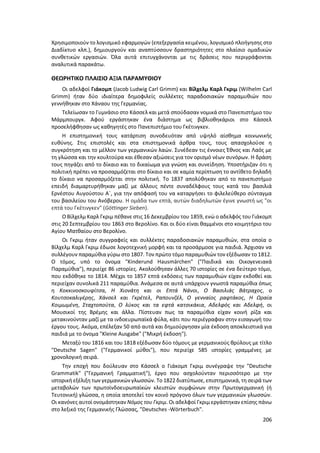 206
Χρησιμοποιούν το λογισµικό εφαρμογών (επεξεργασία κειµένου, λογισµικό πλοήγησης στο
∆ιαδίκτυο κλπ.), δημιουργούν και αναπτύσσουν δραστηριότητες στο πλαίσιο οµαδικών
συνθετικών εργασιών. Όλα αυτά επιτυγχάνονται με τις δράσεις που περιγράφονται
αναλυτικά παρακάτω.
ΘΕΩΡΗΤΙΚΟ ΠΛΑΙΣΙΟ ΑΞΙΑ ΠΑΡΑΜΥΘΙΟΥ
Οι αδελφοί Γιάκομπ (Jacob Ludwig Carl Grimm) και Βίλχελμ Καρλ Γκριμ (Wilhelm Carl
Grimm) ήταν δύο ιδιαίτερα δημοφιλείς συλλέκτες παραδοσιακών παραμυθιών που
γεννήθηκαν στο Χάναου της Γερμανίας.
Τελείωσαν το Γυμνάσιο στο Κάσσελ και μετά σπούδασαν νομικά στο Πανεπιστήμιο του
Μάρμπουργκ. Αφού εργάστηκαν ένα διάστημα ως βιβλιοθηκάριοι στο Κάσσελ
προσελήφθησαν ως καθηγητές στο Πανεπιστήμιο του Γκέτινγκεν.
Η επιστημονική τους κατάρτιση συνοδευόταν από υψηλό αίσθημα κοινωνικής
ευθύνης. Στις επιστολές και στα επιστημονικά άρθρα τους, τους απασχολούσε η
συγκρότηση και το μέλλον των γερμανικών λαών. Συνέδεαν τις έννοιες Έθνος και Λαός με
τη γλώσσα και την κουλτούρα και έθεσαν αξιώσεις για τον ορισμό νέων συνόρων. Η δράση
τους πηγάζει από το δίκαιο και το δικαίωμα για γνώση και συνείδηση. Υποστήριζαν ότι η
πολιτική πρέπει να προσαρμόζεται στο δίκαιο και σε καμία περίπτωση το αντίθετο δηλαδή
το δίκαιο να προσαρμόζεται στην πολιτική. Το 1837 απολύθηκαν από το πανεπιστήμιο
επειδή διαμαρτυρήθηκαν μαζί με άλλους πέντε συναδέλφους τους κατά του βασιλιά
Ερνέστου Αυγούστου Α΄, για την απόφασή του να καταργήσει το φιλελεύθερο σύνταγμα
του βασιλείου του Ανόβερου. Η ομάδα των επτά, αυτών διαδηλωτών έγινε γνωστή ως "οι
επτά του Γκέτινγκεν" (Göttinger Sieben).
Ο Βίλχελμ Καρλ Γκριμ πέθανε στις 16 Δεκεμβρίου του 1859, ενώ ο αδελφός του Γιάκομπ
στις 20 Σεπτεμβρίου του 1863 στο Βερολίνο. Και οι δύο είναι θαμμένοι στο κοιμητήριο του
Αγίου Ματθαίου στο Βερολίνο.
Οι Γκριμ ήταν συγγραφείς και συλλέκτες παραδοσιακών παραμυθιών, στα οποία ο
Βίλχελμ Καρλ Γκριμ έδωσε λογοτεχνική μορφή και τα προσάρμοσε για παιδιά. Άρχισαν να
συλλέγουν παραμύθια γύρω στο 1807. Τον πρώτο τόμο παραμυθιών τον εξέδωσαν το 1812.
Ο τόμος, υπό το όνομα "Kinderund Hausmärchen" ("Παιδικά και Οικογενειακά
Παραμύθια"), περιείχε 86 ιστορίες. Ακολούθησαν άλλες 70 ιστορίες σε ένα δεύτερο τόμο,
που εκδόθηκε το 1814. Μέχρι το 1857 επτά εκδόσεις των παραμυθιών είχαν εκδοθεί και
περιείχαν συνολικά 211 παραμύθια. Ανάμεσα σε αυτά υπάρχουν γνωστά παραμύθια όπως
η Κοκκινοσκουφίτσα, Η Χιονάτη και οι Επτά Νάνοι, Ο Βασιλιάς Βάτραχος, ο
Κουτσοκαλιγέρης, Χάνσελ και Γκρέτελ, Ραπουνζέλ, Ο γενναίος ραφτάκος, Η Ωραία
Κοιμωμένη, Σταχτοπούτα, Ο λύκος και τα εφτά κατσικάκια, Αδελφός και Αδελφή, οι
Μουσικοί της Βρέμης και άλλα. Πίστευαν πως τα παραμύθια είχαν κοινή ρίζα και
μετακινούνταν μαζί με τα ινδοευρωπαϊκά φύλα, κάτι που περιέγραφαν στην εισαγωγή του
έργου τους. Ακόμα, επέλεξαν 50 από αυτά και δημιούργησαν μία έκδοση αποκλειστικά για
παιδιά με το όνομα "Kleine Ausgabe" ("Μικρή έκδοση").
Μεταξύ του 1816 και του 1818 εξέδωσαν δύο τόμους με γερμανικούς θρύλους με τίτλο
"Deutsche Sagen" ("Γερμανικοί μύθοι"), που περιείχε 585 ιστορίες γραμμένες με
χρονολογική σειρά.
Την εποχή που δούλευαν στο Κάσσελ ο Γιάκομπ Γκριμ συνέγραψε την "Deutsche
Grammatik" ("Γερμανική Γραμματική"), έργο που ασχολούνταν περισσότερο με την
ιστορική εξέλιξη των γερμανικών γλωσσών. Το 1822 διατύπωσε, επιστημονικά, τη σειρά των
μεταβολών των πρωτοϊνδοευρωπαϊκών κλειστών συμφώνων στην Πρωτογερμανική (ή
Τευτονική) γλώσσα, η οποία αποτελεί τον κοινό πρόγονο όλων των γερμανικών γλωσσών.
Οι κανόνες αυτοί ονομάστηκαν Νόμος του Γκριμ. Οι αδελφοί Γκριμ εργάστηκαν επίσης πάνω
στο λεξικό της Γερμανικής Γλώσσας, "Deutsches -Wörterbuch".
 