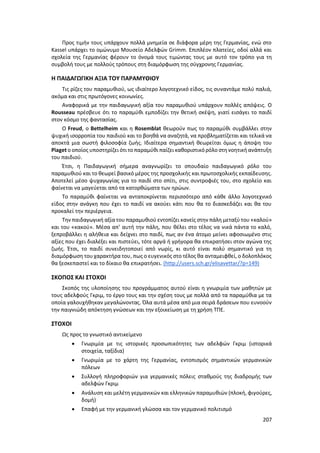 207
Προς τιμήν τους υπάρχουν πολλά μνημεία σε διάφορα μέρη της Γερμανίας, ενώ στο
Kassel υπάρχει το ομώνυμο Μουσείο Αδελφών Grimm. Επιπλέον πλατείες, οδοί αλλά και
σχολεία της Γερμανίας φέρουν το όνομά τους τιμώντας τους με αυτό τον τρόπο για τη
συμβολή τους με πολλούς τρόπους στη διαμόρφωση της σύγχρονης Γερμανίας.
Η ΠΑΙΔΑΓΩΓΙΚΗ ΑΞΙΑ ΤΟΥ ΠΑΡΑΜΥΘΙΟΥ
Τις ρίζες του παραμυθιού, ως ιδιαίτερο λογοτεχνικό είδος, τις συναντάμε πολύ παλιά,
ακόμα και στις πρωτόγονες κοινωνίες.
Αναφορικά με την παιδαγωγική αξία του παραμυθιού υπάρχουν πολλές απόψεις. Ο
Rousseau πρέσβευε ότι το παραμύθι εμποδίζει την θετική σκέψη, γιατί εισάγει το παιδί
στον κόσμο της φαντασίας.
Ο Freud, ο Bettelheim και η Rosemblat θεωρούν πως το παραμύθι συμβάλλει στην
ψυχική ισορροπία του παιδιού και το βοηθά να αναζητά, να προβληματίζεται και τελικά να
αποκτά μια σωστή φιλοσοφία ζωής. Ιδιαίτερα σημαντική θεωρείται όμως η άποψη του
Piaget ο οποίος υποστηρίζει ότι τοπαραμύθι παίζει καθοριστικόρόλο στη νοητική ανάπτυξη
του παιδιού.
Έτσι, η Παιδαγωγική σήμερα αναγνωρίζει το σπουδαίο παιδαγωγικό ρόλο του
παραμυθιού και το θεωρεί βασικό μέρος της προσχολικής και πρωτοσχολικής εκπαίδευσης.
Αποτελεί μέσο ψυχαγωγίας για το παιδί στο σπίτι, στις συντροφιές του, στο σχολείο και
φαίνεται να μαγεύεται από τα κατορθώματα των ηρώων.
Το παραμύθι φαίνεται να ανταποκρίνεται περισσότερο από κάθε άλλο λογοτεχνικό
είδος στην ανάγκη που έχει το παιδί να ακούει κάτι που θα το διασκεδάζει και θα του
προκαλεί την περιέργεια.
Την παιδαγωγική αξία του παραμυθιού εντοπίζει κανείς στην πάλη μεταξύ του «καλού»
και του «κακού». Μέσα απ’ αυτή την πάλη, που θέλει στο τέλος να νικά πάντα το καλό,
ξεπροβάλλει η αλήθεια και δείχνει στο παιδί, πως αν ένα άτομο μείνει αφοσιωμένο στις
αξίες που έχει διαλέξει και πιστεύει, τότε αργά ή γρήγορα θα επικρατήσει στον αγώνα της
ζωής. Έτσι, το παιδί συνειδητοποιεί από νωρίς, κι αυτό είναι πολύ σημαντικό για τη
διαμόρφωση του χαρακτήρα του, πως ο ευγενικός στο τέλος θα ανταμειφθεί, ο δολοπλόκος
θα ξεσκεπαστεί και το δίκαιο θα επικρατήσει. (http://users.sch.gr/elisavettar/?p=149)
ΣΚΟΠΟΣ ΚΑΙ ΣΤΟΧΟΙ
Σκοπός της υλοποίησης του προγράμματος αυτού είναι η γνωριμία των μαθητών με
τους αδελφούς Γκριμ, το έργο τους και την σχέση τους με πολλά από τα παραμύθια με τα
οποία γαλουχήθηκαν μεγαλώνοντας. Όλα αυτά μέσα από μια σειρά δράσεων που ευνοούν
την παιγνιώδη απόκτηση γνώσεων και την εξοικείωση με τη χρήση ΤΠΕ.
ΣΤΟΧΟΙ
Ως προς το γνωστικό αντικείμενο
 Γνωριμία με τις ιστορικές προσωπικότητες των αδελφών Γκριμ (ιστορικά
στοιχεία, ταξίδια)
 Γνωριμία με το χάρτη της Γερμανίας, εντοπισμός σημαντικών γερμανικών
πόλεων
 Συλλογή πληροφοριών για γερμανικές πόλεις σταθμούς της διαδρομής των
αδελφών Γκριμ
 Ανάλυση και μελέτη γερμανικών και ελληνικών παραμυθιών (πλοκή, φιγούρες,
δομή)
 Επαφή με την γερμανική γλώσσα και τον γερμανικό πολιτισμό
 